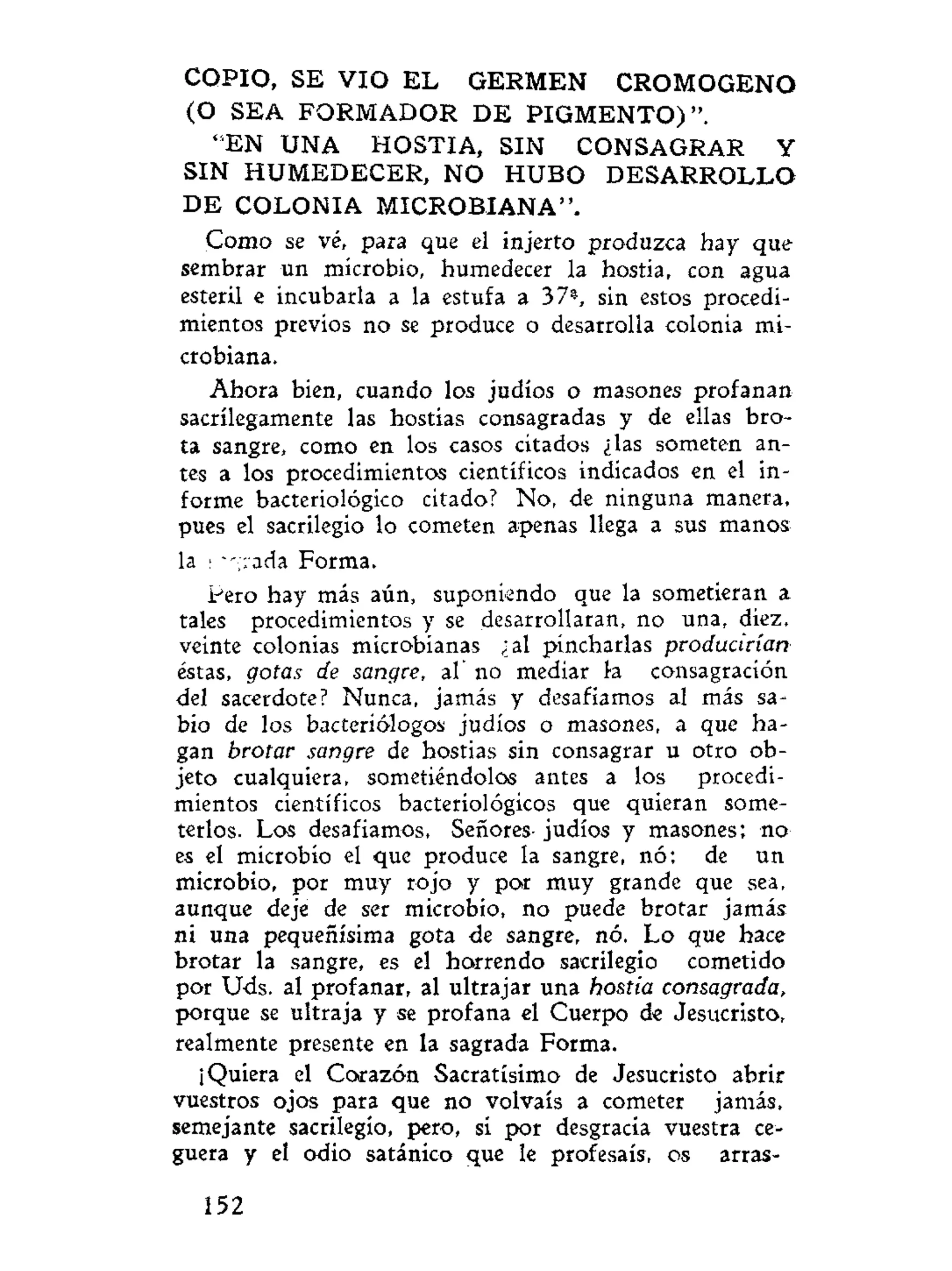 COPIO, SE VIO E L GERMEN CROMOGENO
(O SEA FORMADOR D E P I G M E N T O ) " .
"EN UNA HOSTIA, SIN CONSAGRAR Y
SIN HUMEDECER, NO H U B O D E S A R R O L L O
D E COLONIA MICROBIANA".
Como se vé, para que el injerto produzca hay que
sembrar un microbio, humedecer la hostia, con agua
esteril e incubarla a la estufa a 37», sin estos procedi-
mientos previos no se produce o desarrolla colonia mi-
crobiana.
Ahora bien, cuando los judíos o masones profanan
sacrilegamente las hostias consagradas y de ellas bro-
ta sangre, como en los casos citados ¿las someten an-
tes a los procedimientos científicos indicados en el in-
forme bacteriológico citado? No, de ninguna manera,
pues el sacrilegio lo cometen apenas llega a sus manos
la • • :ada Forma.
Pero hay más aún, suponiendo que la sometieran a
tales procedimientos y se desarrollaran, no una, diez,
veinte colonias microbianas ¿al pincharlas producirían
éstas, gotas de sangre, al no mediar la consagración
del sacerdote? Nunca, jamás y desafiamos al más sa-
bio de los bacteriólogos judíos o masones, a que ha-
gan brotar sangre de hostias sin consagrar u otro ob-
jeto cualquiera, sometiéndolos antes a los procedi-
mientos científicos bacteriológicos que quieran some-
terlos. Los desafiamos, Señores- judíos y masones; no
es el microbio el que produce la sangre, nó; de un
microbio, por muy rojo y por muy grande que sea,
aunque deje de ser microbio, no puede brotar jamás
ni una pequeñísima gota de sangre, nó. Lo que hace
brotar la sangre, es el horrendo sacrilegio cometido
por Uds. al profanar, al ultrajar una hostia consagrada,
porque se ultraja y se profana el Cuerpo de Jesucristo,
realmente presente en la sagrada Forma.
¡Quiera el Corazón Sacratísimo de Jesucristo abrir
vuestros ojos para que no volváis a cometer jamás,
semejante sacrilegio, pero, sí por desgracia vuestra ce-
guera y el odio satánico que le profesáis, os arras-
152
 