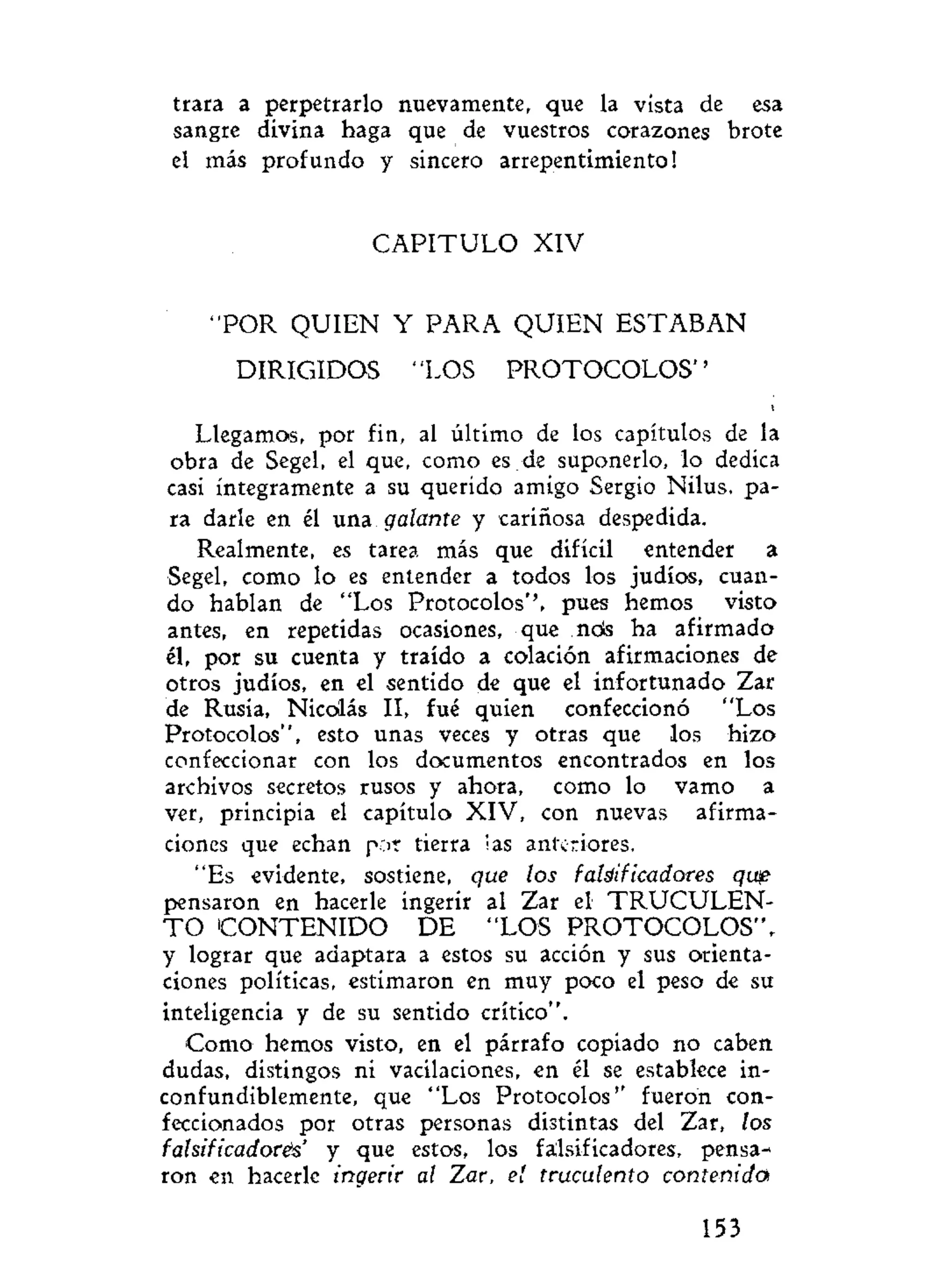 trara a perpetrarlo nuevamente, que la vista de esa
sangre divina haga que de vuestros corazones brote
el más profundo y sincero arrepentimiento!
C A P I T U L O XIV
"POR QUIEN Y PARA QUIEN ESTABAN
DIRIGIDOS "LOS P R O T O C O L O S "
Llegamos, por fin, al último de los capítulos de la
obra de Segel, el que, como es de suponerlo, lo dedica
casi íntegramente a su querido amigo Sergio Nilus, pa-
ra darle en él una galante y cariñosa despedida.
Realmente, es tarea más que difícil entender a
Segel, como lo es entender a todos los judíos, cuan-
do hablan de "Los Protocolos'', pues hemos visto
antes, en repetidas ocasiones, que nds ha afirmado
él, por su cuenta y traído a colación afirmaciones de
otros judíos, en el sentido de que el infortunado Zar
de Rusia, Nicolás II, fué quien confeccionó "Los
Protocolos", esto unas veces y otras que los hizo
confeccionar con los documentos encontrados en los
archivos secretos rusos y ahora, como lo vamo a
ver, principia el capítulo XIV, con nuevas afirma-
ciones que echan p;>r tierra i as anteri ores.
"Es evidente, sostiene, que los falsificadores qup
pensaron en hacerle ingerir al Zar el T R U C U L E N -
T O C O N T E N I D O DE "LOS PROTOCOLOS",
y lograr que adaptara a estos su acción y sus orienta-
ciones políticas, estimaron en muy poco el peso de su
inteligencia y de su sentido crítico".
Como hemos visto, en el párrafo copiado no caben
dudas, distingos ni vacilaciones, en él se establece in-
confundiblemente, que "Los Protocolos'' fueron con-
feccionados por otras personas distintas del Zar, los
falsificadoreis' y que estos, los falsificadores, pensa-
ron en hacerle ingerir al Zar, el truculento contenida
153
 