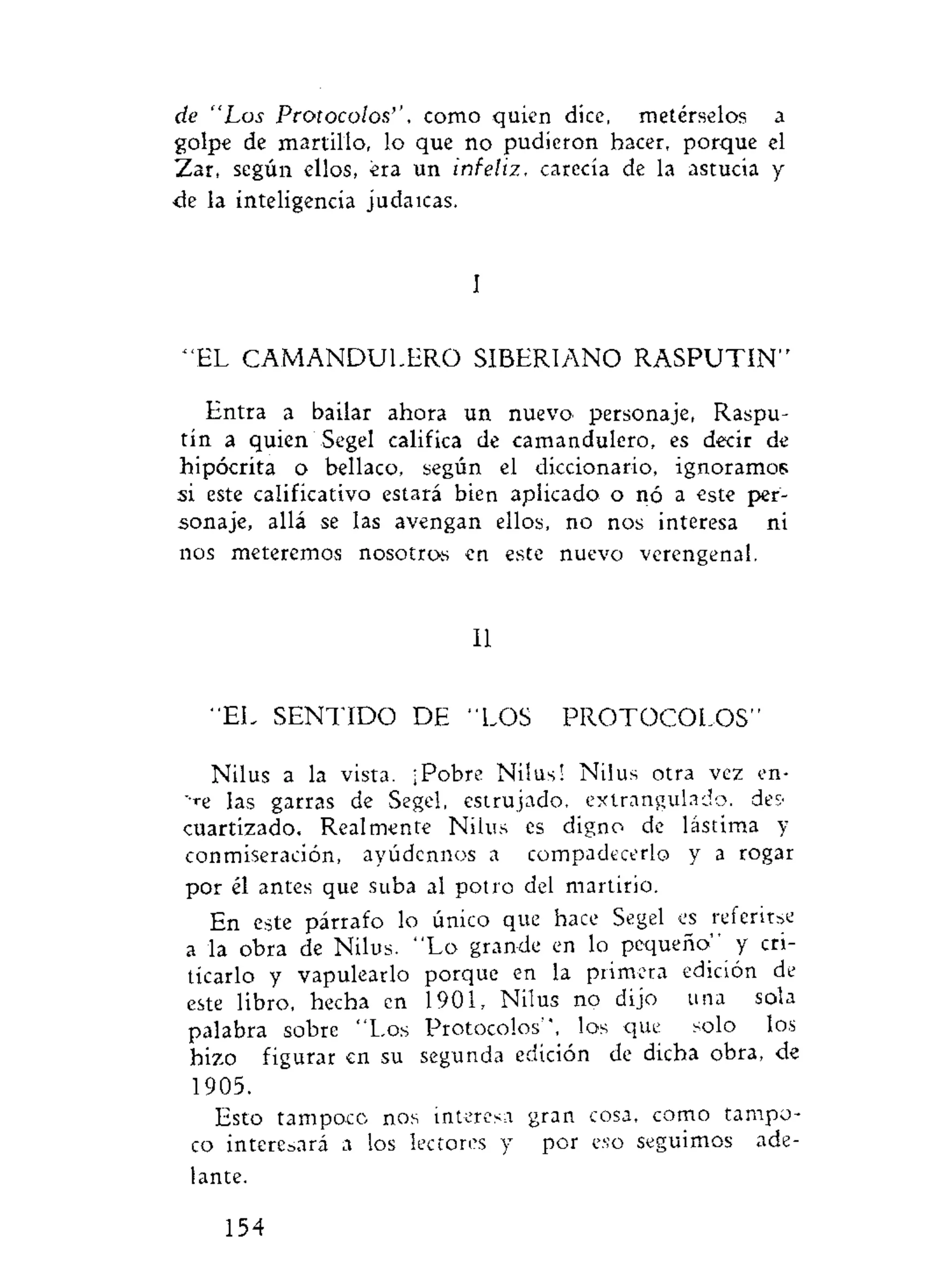de "Los Protocolos'', como quien dice, metérselos a
golpe de martillo, lo que no pudieron hacer, porque el
Zar, según ellos, era un infeliz, carecía de la astucia y
de la inteligencia judaicas.
I
"EL CAMANDULERO SIBERIANO R A S P U T I N "
Entra a bailar ahora un nuevo, personaje, Raspu-
tin a quien Segel califica de camandulero, es decir de
hipócrita o bellaco, según el diccionario, ignoramos
si este calificativo estará bien aplicado o nó a este per-
sonaje, allá se las avengan ellos, no nos interesa ni
nos meteremos nosotros en este nuevo verengenal.
II
"EL SENTIDO DE "LOS PROTOCOLOS"
Nilus a la vista. ¡Pobre Nilus! Nilus otra vez en-
•'r
e las garras de Segel, estrujado, extrangulado. des-
cuartizado. Realmente Nilus es digno de lástima y
conmiseración, ayúdennos a compadecerlo y a rogar
por él antes que suba al potro del martirio.
En este párrafo lo único que hace Segel es referirse
a la obra de Nilus. "Lo grande en lo pequeño" y cri-
ticarlo y vapulearlo porque en la primera edición de
este libro, hecha en 1901, Nilus no dijo una sola
palabra sobre "Los Protocolos", los que solo los
hizo figurar en su segunda edición de dicha obra, de
1905.
Esto tampoco nos interesa gran cosa, como tampo-
co interesará a los lectores y por eso seguimos ade-
lante.
154
 