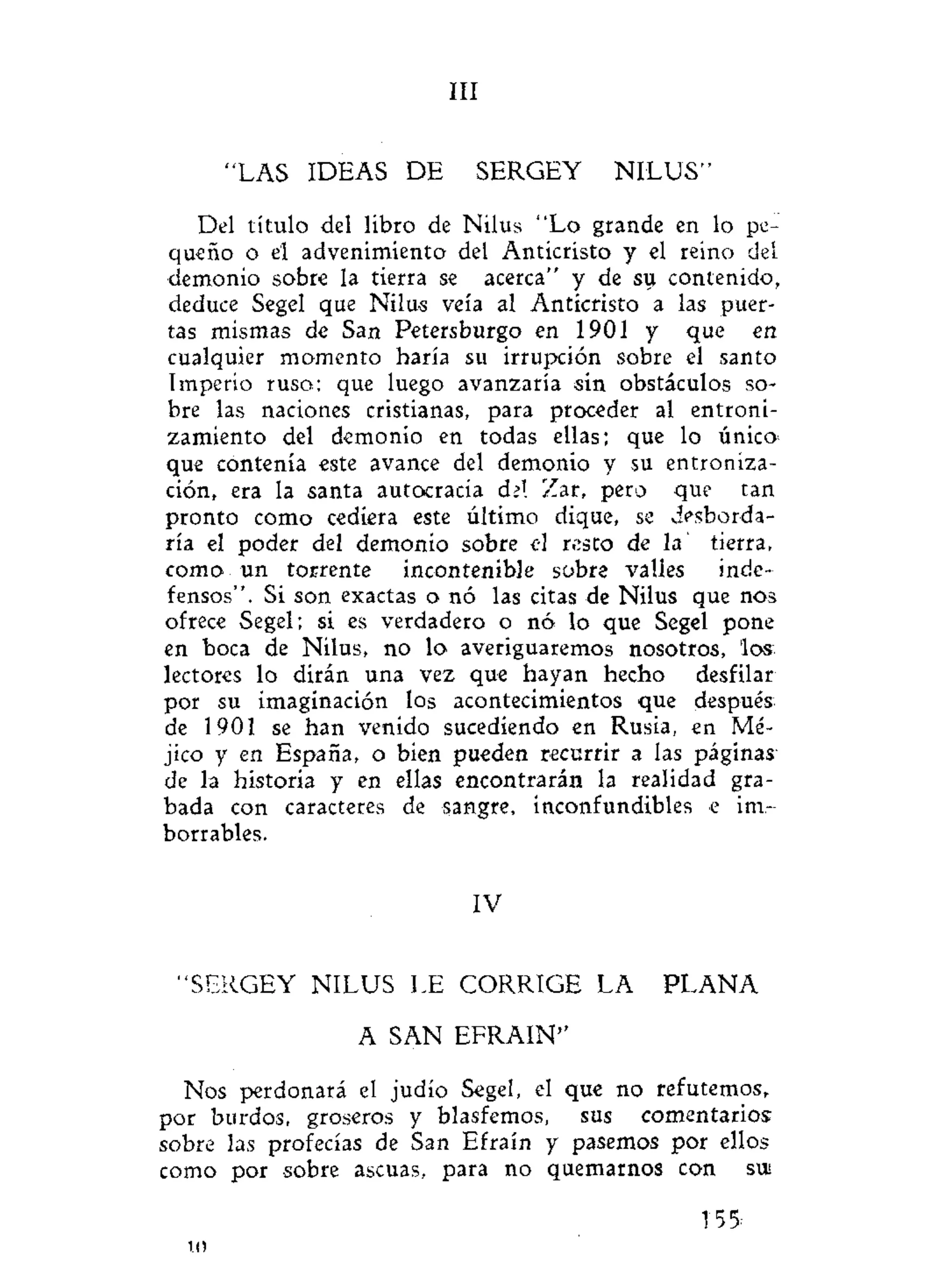 III
"LAS IDEAS DE SERGEY NILUS"
Del título del libro de Nilus "Lo grande en lo pe-
queño o el advenimiento del Anticristo y el reino del
demonio sobre la tierra se acerca" y de sti contenido,
deduce Segel que Nilus veía al Anticristo a las puer-
tas mismas de San Petersburgo en 1901 y que en
cualquier momento haría su irrupción sobre el santo
Imperio ruso; que luego avanzaría sin obstáculos so-
bre las naciones cristianas, para proceder al entroni-
zamiento del demonio en todas ellas; que lo único
que contenía este avance del demonio y su entroniza-
ción, era la santa autocracia del Zar, pero que tan
pronto como cediera este último dique, se desborda-
ría el poder del demonio sobre el resto de la tierra,
como un torrente incontenible sobre valles inde-
fensos". Si son exactas o nó las citas de Nilus que nos
ofrece Segel; si es verdadero o nó lo que Segel pone
en boca de Nilus, no lo averiguaremos nosotros, los
lectores lo dirán una vez que hayan hecho desfilar
por su imaginación los acontecimientos que después
de 1901 se han venido sucediendo en Rusia, en Mé-
jico y en España, o bien pueden recurrir a las páginas
de la historia y en ellas encontrarán la realidad gra-
bada con caracteres de sangre, inconfundibles e im-
borrables.
IV
"SERGEY NILUS LE CORRIGE LA P L A N A
A SAN EFRAIN"
Nos perdonará el judío Segel, el que no refutemos,
por burdos, groseros y blasfemos, sus comentarios
sobre las profecías de San Efraín y pasemos por ellos
como por sobre ascuas, para no quemarnos con si»
155:
10
 
