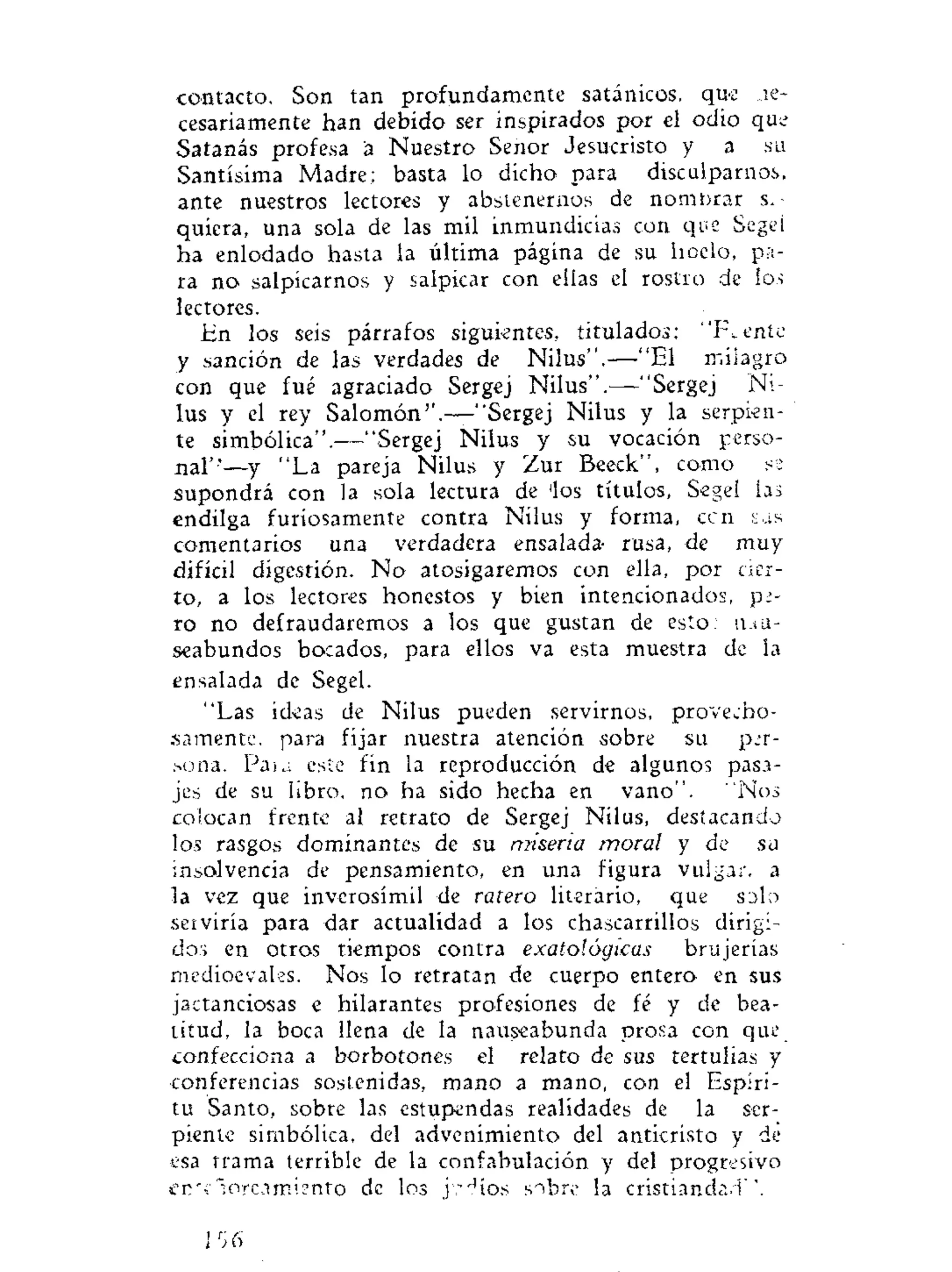 contacto. Son tan profundamente satánicos, que ne-
cesariamente han debido ser inspirados por el odio que
Satanás profesa á Nuestro Señor Jesucristo y a su
Santísima Madre; basta lo dicho para disculparnos,
ante nuestros lectores y abstenernos de nombrar si-
quiera, una sola de las mil inmundicias con que Segei
ha enlodado hasta la última página de su hoclo, pa-
ra no salpicarnos y salpicar con ellas el rostro de los
lectores.
En los seis párrafos siguientes, titulados; " R e n t e
y sanción de las verdades de Nilus",—"El milagro
con que fué agraciado Sergej Nilus".—"Sergej Ni-
lus y el rey Salomón''.—"Sergej Nilus y la serpien-
te simbólica".—"Sergej Nilus y su vocación perso-
nal"'—y "La pareja Nilus y Zur Beeck", como s:
supondrá con la sola lectura de 'los títulos, Sege! las
endilga furiosamente contra Nilus y forma, ccn sas
comentarios una verdadera ensalada- rusa, de muy
difícil digestión. N o atosigaremos con ella, por cier-
to, a los lectores honestos y bien intencionados, pi-
ro no defraudaremos a los que gustan de esto: nau-
seabundos bocados, para ellos va esta muestra de la
ensalada de Segel.
"Las ideas de Nilus pueden servirnos, provecho-
samente, para fijar nuestra atención sobre su per-
sona. Paia este fin la reproducción de algunos pasa-
jes de su libro, no ha sido hecha en vano". "Nos
coíocan frente al retrato de Sergej Nilus, destacando
los rasgos dominantes de su miseria moral y de sa
insolvencia de pensamiento, en una figura vulgar, a
la vez que inverosímil de ratero literario, que SDIO
serviría para dar actualidad a los chascarrillos dirigi-
dos en otros tiempos contra exatológicas brujerías
medioevales. Nos lo retratan de cuerpo entero en sus
jactanciosas e hilarantes profesiones de fé y de bea-
titud, la boca llena de la nauseabunda prosa con que
confecciona a borbotones el relato de sus tertulias y
conferencias sostenidas, mano a mano, con el Espíri-
tu Santo, sobre las estupendas realidades de la ser-
piente simbólica, del advenimiento del anticristo y de
esa trama terrible de la confabulación y del progresivo
en"loreamíento de los j-.díos sobre la cristiandad'
¡r
¡6
 