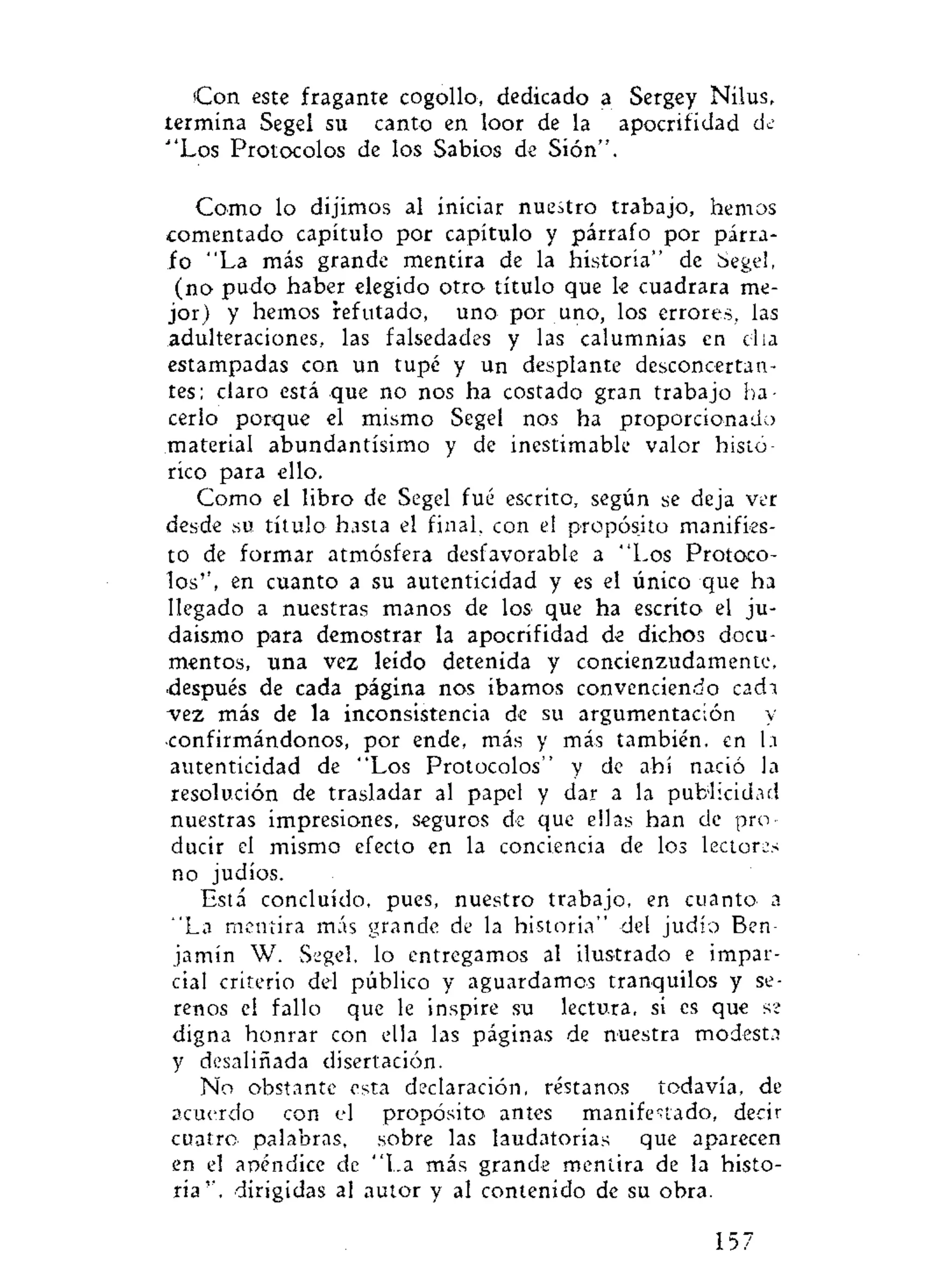 Con este fragante cogollo, dedicado a Sergey Nilus,
termina Segel su canto en loor de la apocrifidad de
""Los Protocolos de los Sabios de Sión".
Como lo dijimos al iniciar nuestro trabajo, hemos
comentado capítulo por capítulo y párrafo por párra-
fo "La más grande mentira de la historia" de Segel,
(no pudo haber elegido otro título que le cuadrara me-
jor) y hemos refutado, uno por uno, los errores, las
adulteraciones, las falsedades y las calumnias en día
estampadas con un tupé y un desplante desconcertan-
tes; claro está que no nos ha costado gran trabajo ha-
cerlo porque el mismo Segel nos ha proporcionado
material abundantísimo y de inestimable valor histó-
rico para ello.
Como el libro de Segel fué escrito, según se deja ver
desde su. título hasta el final, con el propósito manifies-
to de formar atmósfera desfavorable a "Los Protoco-
los'', en cuanto a su autenticidad y es el único que ha
llegado a nuestras manos de los que ha escrito el ju-
daismo para demostrar la apocrifidad de dichos docu-
mentos, una vez leído detenida y concienzudamente,
después de cada página nos íbamos convenciendo cada
"vez más de la inconsistencia de su argumentación y
confirmándonos, por ende, más y más también, en h
autenticidad de "Los Protocolos" y de ahí nació la
resolución de trasladar al papel y dar a la publicidad
nuestras impresiones, seguros de que ellas han de pro-
ducir el mismo efecto en la conciencia de los lectoras
no judíos.
Está concluido, pues, nuestro trabajo, en cuanto- a
"La mentira más grande de la historia" del judío Ben-
jamín W. Segel, lo entregamos al ilustrado e impar-
cial criterio del público y aguardamos tranquilos y se-
renos el fallo que le inspire su lectura, si es que se
digna honrar con ella las páginas de nuestra modesta
y desaliñada disertación.
No obstante esta declaración, réstanos todavía, de
acuerdo con el propósito- antes manifestado, decir
cuatro- palabras, sobre las laudatorias que aparecen
en el apéndice de "La más grande mentira de la histo-
ria'', dirigidas al autor y al contenido de su obra.
157
 