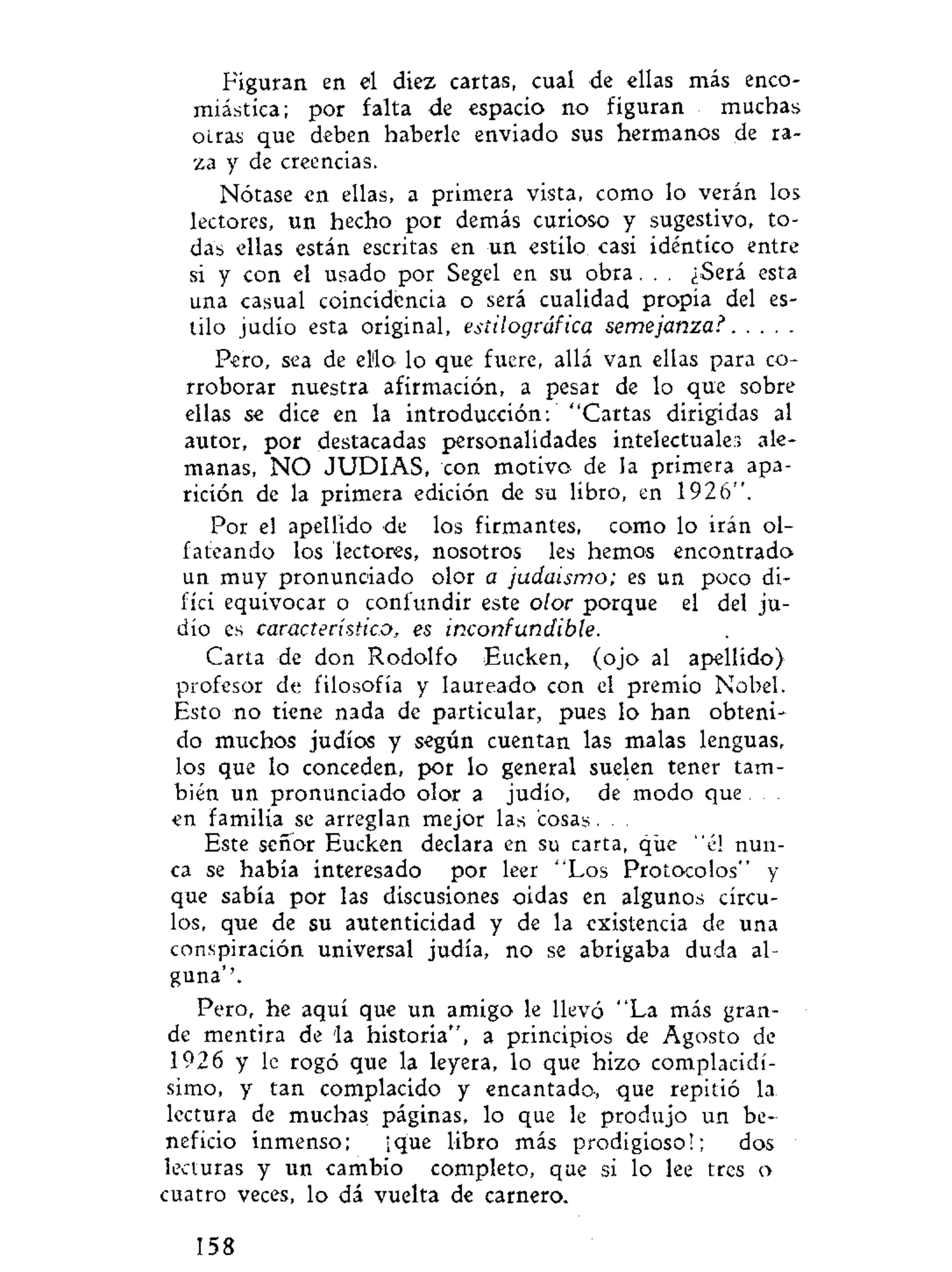 Figuran en el diez cartas, cual de ellas más enco-
miástica; por falta de espacio no figuran muchas
otras que deben haberle enviado sus hermanos de ra-
za y de creencias.
Nótase en ellas, a primera vista, como lo verán los
lectores, un hecho por demás curioso y sugestivo, to-
das ellas están escritas en un estilo casi idéntico entre
si y con el usado por Segel en su obra. . . ¿Será esta
una casual coincidencia o será cualidad propia del es-
tilo judío esta original, estilográfica semejanza?
Pero, sea de el'lo. lo que fuere, allá van ellas para co-
rroborar nuestra afirmación, a pesar de lo que sobre
ellas se dice en la introducción: "Cartas dirigidas al
autor, por destacadas personalidades intelectuales ale-
manas, N O JUDIAS, con motivo de la primera apa-
rición de la primera edición de su libro, en 1926".
Por el apellido de los firmantes, como lo irán ol-
fateando los lectores, nosotros les hemos encontrado
un muy pronunciado olor a judaismo; es un poco di-
fíci equivocar o confundir este olor porque el del ju-
dío es característico, es inconfundible.
Carta de don Rodolfo Eucken, (ojo al apellido)
profesor de filosofía y laureado con el premio Nobel.
Esto no tiene nada de particular, pues lo han obteni-
do muchos judíos y según cuentan las malas lenguas,
los que lo conceden, por lo general suelen tener tam-
bién un pronunciado olor a judío, de modo que
en familia se arreglan mejor las cosas. . .
Este señor Eucken declara en su carta, que "él nun-
ca se había interesado por leer "Los Protocolos" y
que sabía por las discusiones oidas en algunos círcu-
los, que de su autenticidad y de la existencia de una
conspiración universal judía, no se abrigaba duda al-
guna''.
Pero, he aquí que un amigo le llevó "La más gran-
de mentira de la historia", a principios de Agosto de
1926 y le rogó que la leyera, lo que hizo complacidí-
simo, y tan complacido y encantado, que repitió la
lectura de muchas páginas, lo que le produjo un be-
neficio inmenso; ¡que libro más prodigioso!; dos
lecturas y un cambio completo, que si lo lee tres o
cuatro veces, lo dá vuelta de carnero.
158
 