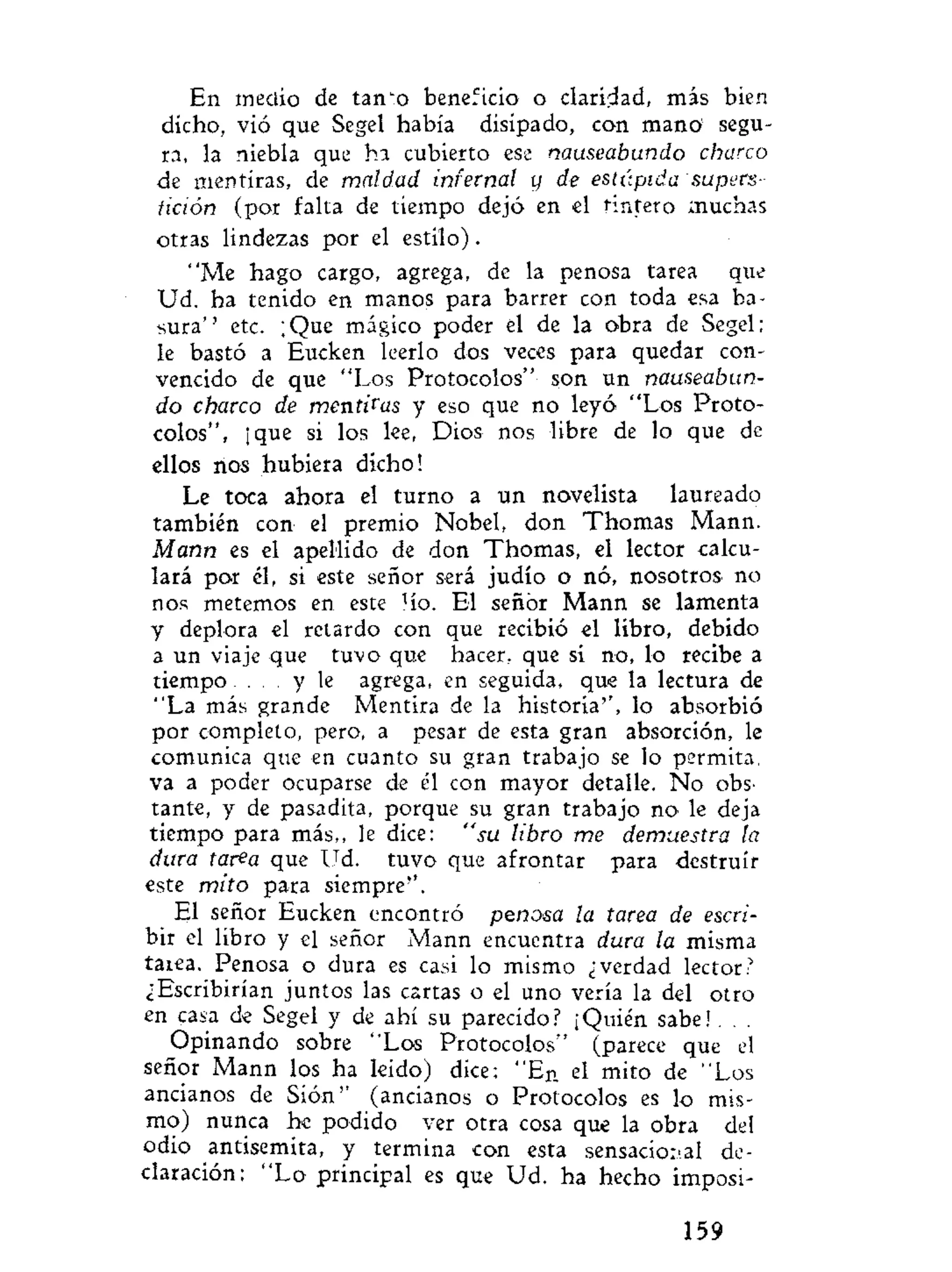 En medio de tan "o beneficio o claridad, más bien
dicho, vió que Segel había disipado, con mano1
segu-
ra, la niebla que ha cubierto ese nauseabundo charco
de mentiras, de maldad infernal y de estúpida supers-
tición (por falta de tiempo dejó en el tintero muchas
otras lindezas por el estilo).
"Me hago cargo, agrega, de la penosa tarea que
Ud. ha tenido en manos para barrer con toda esa ba-
sura'' etc. ¡Que mágico poder el de la obra de Segel;
le bastó a Eucken leerlo dos veces para quedar con-
vencido de que "Los Protocolos" son un nauseabun-
do charco de mentidas y eso que no leyó "Los Proto-
colos", ¡que si los lee, Dios nos libre de lo que de
ellos nos hubiera dicho!
Le toca ahora el turno a un novelista laureado
también con el premio Nobel, don Thomas Mann.
Mann es el apellido de don Thomas, el lector calcu-
lará por él, si este señor será judío o nó, nosotros no
nos metemos en este Ho. El señor Mann se lamenta
y deplora el retardo con que recibió el libro, debido
a un viaje que tuvo que hacer, que si no, lo recibe a
tiempo. . . . y le agrega, en seguida, que la lectura de
"La más grande Mentira de la historia'', lo absorbió
por completo, pero, a pesar de esta gran absorción, le
comunica que en cuanto su gran trabajo se lo permita,
va a poder ocuparse de él con mayor detalle. No obs-
tante, y de pasadita, porque su gran trabajo no le deja
tiempo para más,, le dice: "su libro me demuestra la
dura tarea que Ud. tuvo que afrontar para destruir
este mito para siempre''.
El señor Eucken encontró penosa la tarea de escri-
bir el libro y el señor Mann encuentra dura la misma
taiea. Penosa o dura es casi lo mismo ¿verdad lector?
¿Escribirían juntos las cartas o el uno vería la del otro
en casa de Segel y de ahí su parecido? ¡Quién sabe!. . .
Opinando sobre "Los Protocolos" (parece que el
señor Mann los ha leido) dice: " E n el mito de "Los
ancianos de Sión" (ancianos o Protocolos es lo mis-
mo) nunca he podido ver otra cosa que la obra del
odio antisemita, y termina con esta sensacional de-
claración: " L o principal es que Ud. ha hecho imposi-
159
 