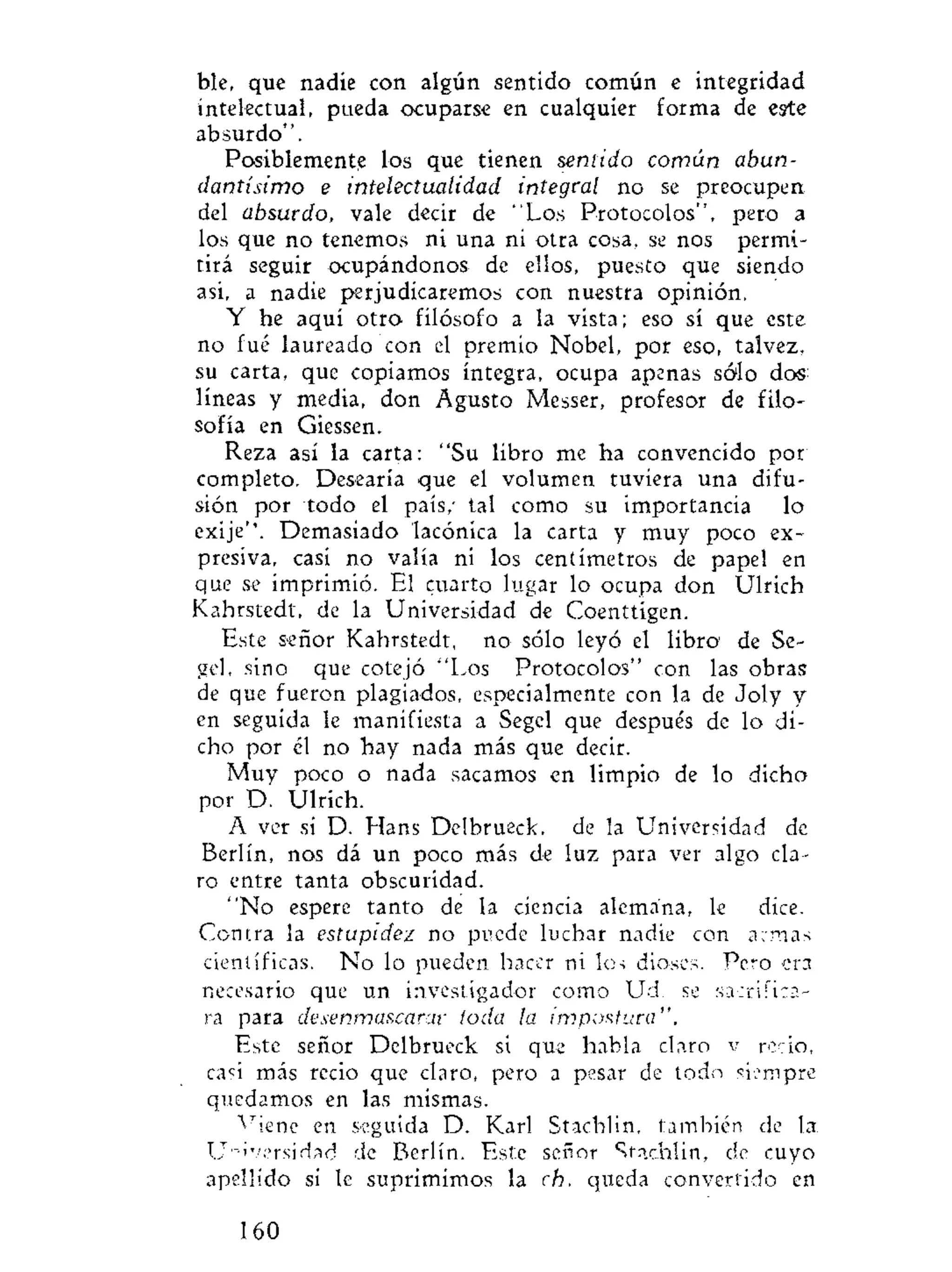 ble, que nadie con algún sentido común e integridad
intelectual, pueda ocuparse en cualquier forma de este
absurdo".
Posiblemente los que tienen sentido común abun-
dantísimo e intelectualidad integral no se preocupen
del absurdo, vale decir de "Los Protocolos", pero a
los que no tenemos ni una ni otra cosa, se nos permi-
tirá seguir ocupándonos de ellos, puesto que siendo
asi, a nadie perjudicaremos con nuestra opinión.
Y he aquí otro filósofo a la vista; eso sí que este
no fué laureado con el premio Nobel, por eso, talvez,
su carta, que copiamos íntegra, ocupa apenas sólo dos
líneas y media, don Agusto Messer, profesor de filo-
sofía en Giessen.
Reza así la carta: "Su libro me ha convencido por
completo. Desearía que el volumen tuviera una difu-
sión por todo el país,' tal como su importancia lo
exije"'. Demasiado lacónica la carta y muy poco ex-
presiva, casi no valía ni los centímetros de papel en
que se imprimió. El cuarto lugar lo ocupa don Ulrich
Kahrstedt, de la Universidad de Coenttigen.
Este señor Kahrstedt, no sólo leyó el libro de Se-
gel, sino que cotejó "Los Protocolos" con las obras
de que fueron plagiados, especialmente con la de Joly y
en seguida le manifiesta a Segel que después de lo di-
cho por él no hay nada más que decir.
Muy poco o nada sacamos en limpio de lo dicho
por D. Ulrich.
A ver si D. Hans Delbrueck, de la Universidad de
Berlín, nos dá un poco más de luz para ver algo cla-
ro entre tanta obscuridad.
"No espere tanto de la ciencia alemana, le dice.
Contra la estupidez no puede luchar nadie con a:mas
científicas. No lo pueden hacer ni los dioses. Pero era
necesario que un investigador como Ud. se sacrifica-
ra para desenmascarar ¡oda la impostura".
Este señor Delbrueck si que habla claro v recio,
casi más recio que claro, pero a pesar de todo siempre
quedamos en las mismas.
v
íene en seguida D. Karl Stachlin, también de la
Universidad de Berlín. Este señor Stachlin, de cuyo
apellido si le suprimimos la c.h, queda convertido en
160
 