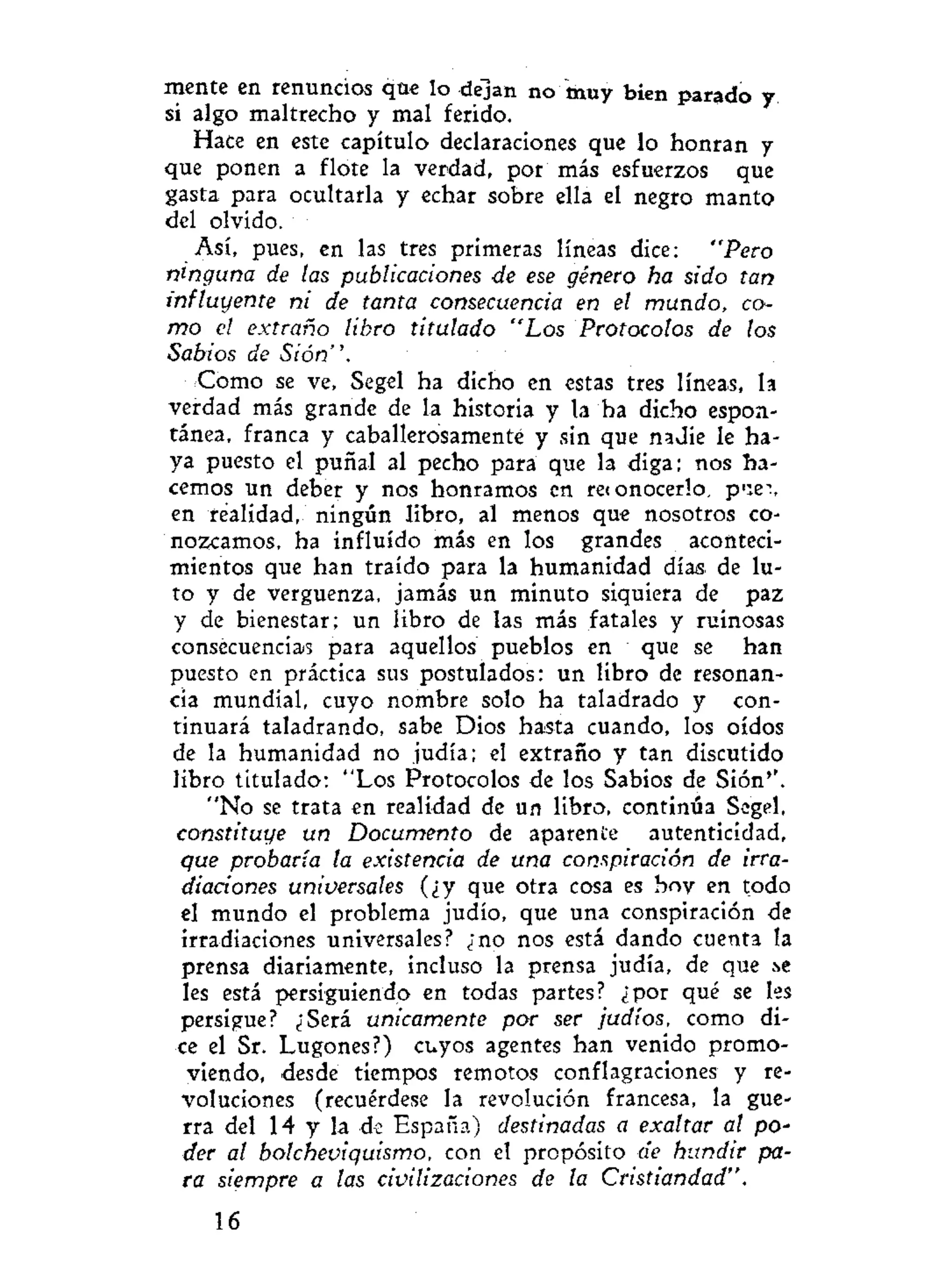 mente en renuncios que lo dejan no muy bien parado y
si algo maltrecho y mal ferido.
Hace en este capítulo declaraciones que lo honran y
que ponen a flote la verdad, por más esfuerzos que
gasta para ocultarla y echar sobre ella el negro manto
del olvido.
Así, pues, en las tres primeras líneas dice: "Pero
ninguna de las publicaciones de ese género ha sido tan
influyente ni de tanta consecuencia en el mundo, co-
mo el extraño libro titulado "Los Protocolos de los
Sabios de Sión".
Como se ve, Segel ha dicho en estas tres líneas, la
verdad más grande de la historia y la ba dicho espon-
tánea, franca y caballerosamente y sin que nadie le ha-
ya puesto el puñal al pecho para que la diga; nos ha-
cemos un deber y nos honramos en reionocerlo, p'iei,
en realidad, ningún libro, al menos que nosotros co-
nozcamos, ha influido más en los grandes aconteci-
mientos que han traído para la humanidad días de lu-
to y de vergüenza, jamás un minuto siquiera de paz
y de bienestar; un libro de las más fatales y ruinosas
consecuencias para aquellos pueblos en que se han
puesto en práctica sus postulados: un libro de resonan-
cia mundial, cuyo nombre solo ha taladrado y con-
tinuará taladrando, sabe Dios hasta cuando, los oídos
de la humanidad no judía; el extraño y tan discutido
libro titulado: "Los Protocolos de los Sabios de Sión''.
"No se trata en realidad de un libro, continúa Segel,
constituye un Documento de aparente autenticidad,
que probaria ta existencia de una conspiración de irra-
diaciones universales (¿y que otra cosa es boy en todo
el mundo el problema judío, que una conspiración de
irradiaciones universales? ¿no nos está dando cuenta la
prensa diariamente, incluso la prensa judía, de que .se
les está persiguiendo en todas partes? ¿por qué se les
persigue? ¿Será únicamente por ser judíos, como di-
ce el Sr. Lugones?) cuyos agentes han venido promo-
viendo, desde tiempos remotos conflagraciones y re-
voluciones (recuérdese la revolución francesa, la gue-
rra del 14 y la de España) destinadas a exaltar al po~
der al bolcheviquismo, con el propósito de hundir pa-
ra siempre a las civilizaciones de ta Cristiandad".
16
 
