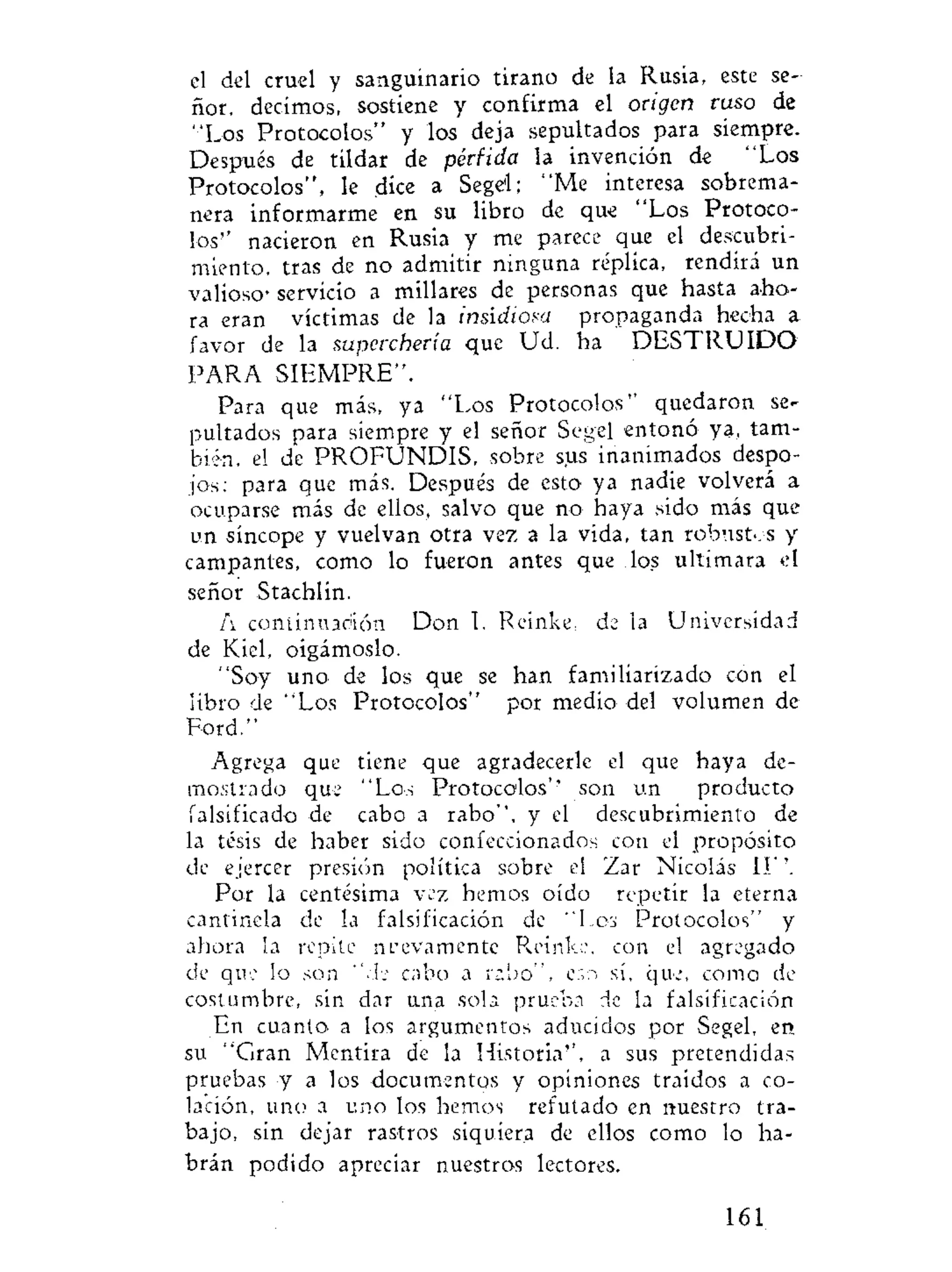 el del cruel y sanguinario tirano de la Rusia, este se-
ñor, decimos, sostiene y confirma el origen ruso de
"Los Protocolos" y los deja sepultados para siempre.
Después de tildar de pérfida la invención de "Los
Protocolos", le dice a Segel; "Me interesa sobrema-
nera informarme en su libro de que "Los Protoco-
los" nacieron en Rusia y me parece que el descubri-
miento, tras de no admitir ninguna réplica, rendirá un
valioso- servicio a millares de personas que hasta aho-
ra eran víctimas de la insidiosa propaganda hecha a
favor de la superchería que Ud. ha D E S T R U I D O
PARA SIEMPRE".
Para que más, ya "Los Protocolos'' quedaron se-
pultados para siempre y el señor Se»el entonó ya. tam-
bién, el de PROFUNDIS, sobre sus inanimados despo-
jos: para que más. Después de esto ya nadie volverá a
ocuparse más de ellos, salvo que no haya sido más que
un síncope y vuelvan otra vez a la vida, tan robustos y
campantes, como lo fueron antes que los ultimara el
señor Stachlín.
A continuación Don I. Reinke, de la Universidad
de Kiel, oigámoslo.
"Soy uno de los que se han familiarizado con el
libro de "Los Protocolos" por medio del volumen de
Ford."
Agrega que tiene que agradecerle el que haya de-
mostrado que "Los Protocolos'' son un producto
falsificado de cabo a rabo", y el descubrimiento de
la tesis de haber sido confeccionados con el propósito
de ejercer presión política sobre el Zar Nicolás II''.
Por la centésima vez hemos oído repetir la eterna
cantinela de la falsificación de "Les Protocolos" y
ahora la repite nuevamente Reinke. con el agregado
de que lo son "de cabo a rabo", e:o sí, que, como de
costumbre, sin dar una sola prueba de la falsificación
En cuanto, a los argumentos aducidos por Segel, en
su "Gran Mentira de la Historia'', a sus pretendidas
pruebas y a los documentos y opiniones traídos a co-
lación, uno a uno los hemos refutado en nuestro tra-
bajo, sin dejar rastros siquiera de ellos como lo ha-
brán podido apreciar nuestros lectores.
161
 
