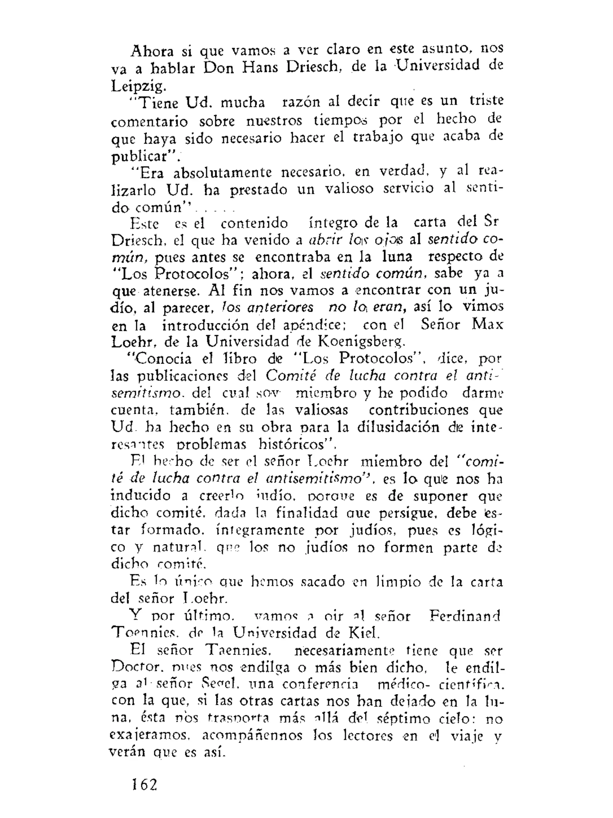 Ahora si que vamos a ver claro en este asunto, nos
va a hablar Don Hans Driesch, de la Universidad de
Leipzig.
"Tiene Ud. mucha razón al decir que es un triste
comentario sobre nuestros tiempos por el hecho de
que haya sido necesario hacer el trabajo que acaba de
publicar".
"Era absolutamente necesario, en verdad, y al rea-
lizarlo Ud. ha prestado un valioso servicio al senti-
do común''
Este es el contenido íntegro de la carta del Sr
Driesch, el que ha venido a abrir lew ojos al sentido co-
mún, pues antes se encontraba en la luna respecto de
"Los Protocolos"; ahora, el sentido común, sabe ya a
que atenerse. Al fin nos vamos a encontrar con un ju-
dío, al parecer, los anteriores no lo eran, así lo vimos
en la introducción del apéndice; con el Señor Max
Loehr, de la Universidad de Koenigsberg.
"Conocía el libro d>e "Los Protocolos", dice, por
las publicaciones del Comité de lucha contra el anti-
semitismo. del cual soy miembro y he podido darme
cuenta, también, de las valiosas contribuciones que
Ud. ha hecho en su obra para la dilusidación die inte-
resantes orobkmas históricos".
E! herho de ser el señor Loehr miembro del "comi-
té de lucha contra el antisemitismo'', es lo qu¡e nos ha
inducido a creerlo indio, oorcme es de suponer que
dicho comité, dada la finalidad aue persigue, debe és-
tar formado. íntegramente por judíos, pues es lógi-
co y natural, qnc los no judíos no formen parte de
dicho comité.
Es lo único que hemos sacado en limpio de la carta
del señor Loehr.
Y por último, vamos a oir señor Ferdinand
Toennies. de la Universidad de Kiel.
El señor Taennies, necesariamente tiene que ser
Doctor, tmes nos endilga o más bien dicho, le endil-
ga 3' señor Secel, una conferencia médico- científica,
con la que, si las otras cartas nos han deiado en la lu-
na, ésta nos trasno<-ta más allá del séptimo cielo: no
exaieramos, acompáñennos los lectores en el viaje y
verán que es así.
162
 