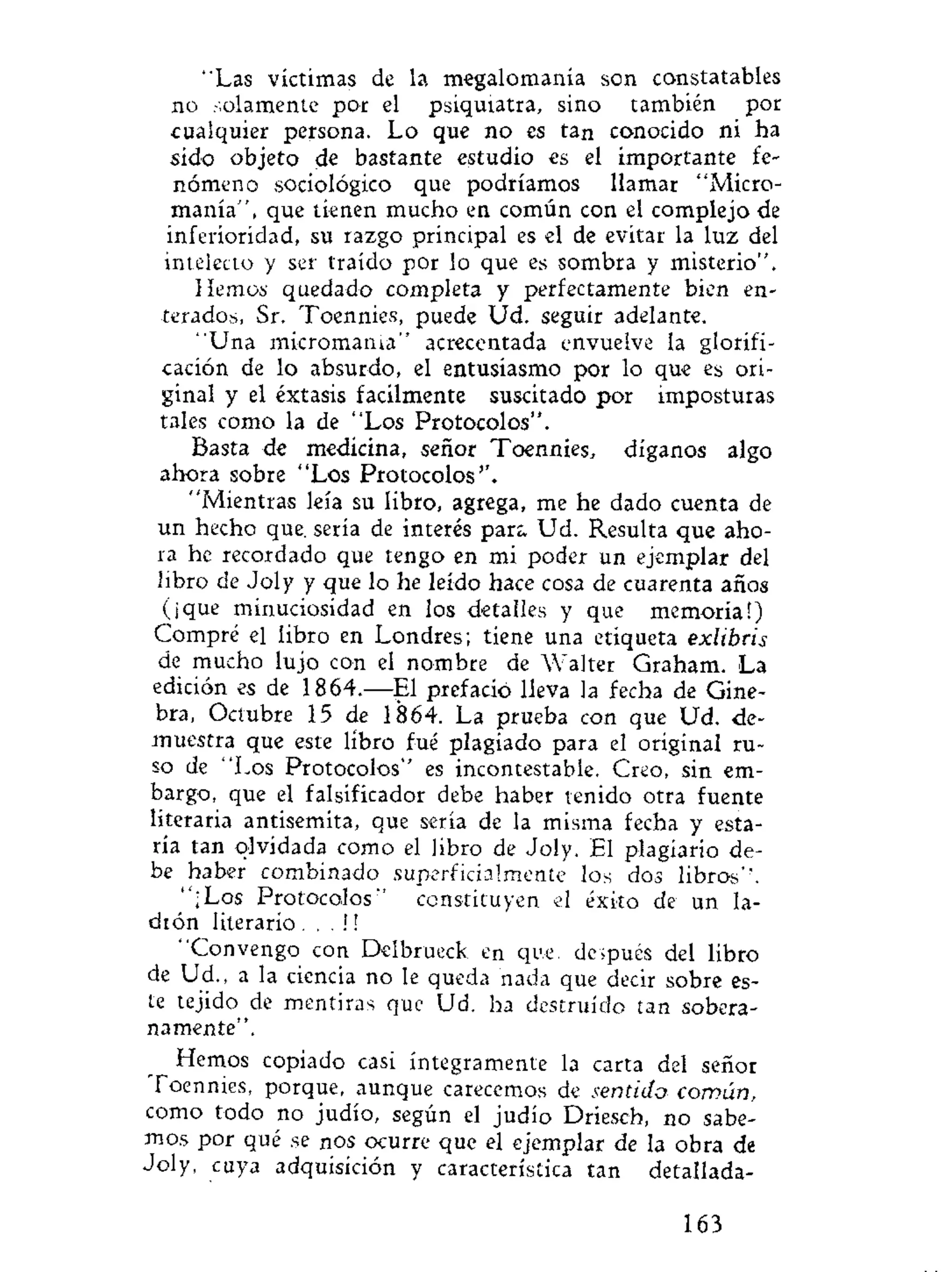 "Las víctimas de la megalomanía son constatables
no solamente por el psiquiatra, sino también por
cualquier persona. Lo que no es tan conocido ni ha
sido objeto de bastante estudio es el importante fe-
nómeno sociológico que podríamos llamar "Micro-
manía", que tienen mucho en común con el complejo de
inferioridad, su razgo principal es el de evitar la luz del
intelecto y ser traído por lo que es sombra y misterio".
Hemos quedado completa y perfectamente bien en-
terados, Sr. Toennies, puede Ud. seguir adelante.
"Una micromama" acrecentada envuelve la glorifi-
cación de lo absurdo, el entusiasmo por lo que es ori-
ginal y el éxtasis fácilmente suscitado por imposturas
tales como la de "Los Protocolos".
Basta de medicina, señor Toennies, díganos algo
ahora sobre "Los Protocolos''.
"Mientras leía su libro, agrega, me he dado cuenta de
un hecho que. sería de interés par;. Ud. Resulta que aho-
ra he recordado que tengo en mi poder un ejemplar del
libro de Joly y que lo he leído hace cosa de cuarenta años
(¡que minuciosidad en los detalles y que memoria!)
Compré el libro en Londres; tiene una etiqueta exlibris
de mucho lujo con el nombre de Walter Graham. La
edición es de 1864.—El prefacio lleva la fecha de Gine-
bra, Octubre 15 de 1864. La prueba con que Ud. de-
muestra que este libro fué plagiado para el original ru-
so de "Los Protocolos" es incontestable. Creo, sin em-
bargo, que el falsificador debe haber tenido otra fuente
literaria antisemita, que sería de la misma fecha y esta-
ría tan olvidada como el libro de Joly. El plagiario de-
be haber combinado superficialmente los dos libros".
"¡Los Protocolos" constituyen el éxito de un la-
drón literario . . . !!
"Convengo con Delbrueck en que, después del libro
de Ud., a la ciencia no le queda nada que decir sobre es-
te tejido de mentiras que Ud. ha destruido tan sobera-
namente".
Hemos copiado casi íntegramente la carta del señor
Toennies, porque, aunque carecemos de sentido común..
como todo no judío, según el judío Driesch, no sabe-
mos por qué se n os ocurre que el ejemplar de la obra de
Joly, cuya adquisición y característica tan detallada-
163
 
