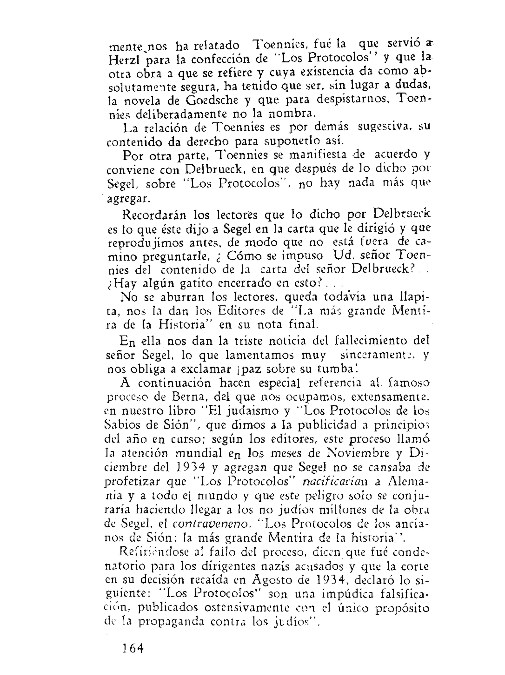 mentednos ha relatado Toennies, fué la que servio ar
Herzl para la confección de "Los Protocolos" y que la
otra obra a que se refiere y cuya existencia da como ab-
solutamente segura, ha tenido que ser, sin lugar a dudas,
la novela de Goedsche y que para despistarnos, Toen-
nies deliberadamente no la nombra.
La relación de Toennies es por demás sugestiva, su
contenido da derecho para suponerlo así.
Por otra parte, Toennies se manifiesta de acuerdo y
conviene con Delbrueck, en que después de lo dicho por
Segel, sobre "Los Protocolos", no hay nada más que
agregar.
Recordarán los lectores que lo dicho por Delbrueck
es lo que éste dijo a Segel en la carta que le dirigió y que
reprodujimos antes, de modo que no está fuera de ca-
mino preguntarle, ¿ Cómo se impuso Ud. señor Toen-
nies del contenido de la carta del señor Delbrueck?. .
¿Hay algún gatito encerrado en esto?. . .
No se aburran los lectores, queda todavía una Ilapi-
ta, nos la dan los Editores de "La más grande Menti-
ra de la Historia" en su nota final.
En ella nos dan la triste noticia del fallecimiento del
señor Segel, lo que lamentamos muy sincerament:, y
nos obliga a exclamar ¡paz sobre su tumba!
A continuación hacen especial referencia al famoso
proceso de Berna, del que nos ocupamos, extensamente,
en nuestro libro "El judaismo y "Los Protocolos de los
Sabios de Sión", que dimos a la publicidad a principios
del año en curso; según los editores, este proceso llamó
la atención mundial en los meses de Noviembre y Di-
ciembre del 1934 y agregan que Segel no se cansaba de
profetizar que "Los Protocolos" nacif¿carian a Alema-
nia y a todo el mundo y que este peligro solo se conju-
raría haciendo llegar a los no judíos millones de la obra
de Segel, el contraveneno, "Los Protocolos de los ancia-
nos de Sión; la más grande Mentira de la historia''.
Refiriéndose al fallo del proceso, dicen que fué conde-
natorio para los dirigentes nazis acusados y que la corte
en su decisión recaída en Agosto de 1934, declaró lo si-
guiente: "Los Protocolos'' son una impúdica falsifica-
ción, publicados ostensivamente con el único propósito
de la propaganda contra los ji; dios*'.
164
 