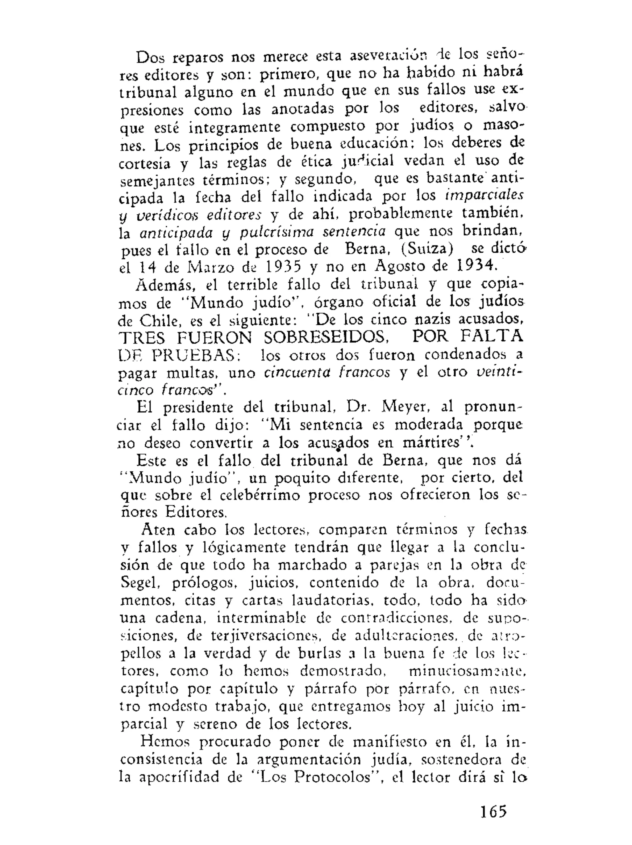Dos reparos nos merece esta aseveración de los seño-
res editores y son: primero, que no ha habido ni habrá
tribunal alguno en el mundo que en sus fallos use ex-
presiones como las anotadas por los editores, salvo
que esté integramente compuesto por judíos o maso-
nes. Los principios de buena educación; los deberes de
cortesía y las reglas de ética judicial vedan el uso de
semejantes términos; y segundo, que es bastante' anti-
cipada la fecha del fallo indicada por los imparciales
y verídicoa editores y de ahí, probablemente también,
la anticipada y pulcrísima sentencia que nos brindan,
pues el fallo en el proceso de Berna, (Suiza) se dictó
el 14 de Marzo de 1935 y no en Agosto de 1934.
Además, el terrible fallo del tribunal y que copia-
mos de "Mundo judío'', órgano oficial de los judíos
de Chile, es el siguiente: "De los cinco nazis acusados,
TRES FUERON SOBRESEIDOS, POR F A L T A
DE PRUEBAS; los otros dos fueron condenados a
pagar multas, uno cincuenta francos y el otro veinti-
cinco francos''.
El presidente del tribunal, Dr. Meyer, al pronun-
ciar el fallo dijo: "Mi sentencia es moderada porque
no deseo convertir a los acusados en mártires''.
Este es el fallo del tribunal de Berna, que nos dá
"Mundo judío", un poquito diferente, por cierto, del
que sobre el celebérrimo proceso nos ofrecieron los se-
ñores Editores.
Aten cabo los lectores, comparen términos y fechas
y fallos y lógicamente tendrán que llegar a la conclu-
sión de que todo ha marchado a parejas en la obra de
Segel, prólogos, juicios, contenido de la obra, docu-
mentos, citas y cartas laudatorias, todo, todo ha sido
una cadena, interminable de contradicciones, de supo-
siciones, de terjiversaciones, de adulteraciones, de atro-
pellos a la verdad y de burlas a la buena fe de los lec-
tores, como lo hemos demostrado, minuciosamente,
capítulo por capítulo y párrafo por párrafo, en nues-
tro modesto trabajo, que entregamos hoy al juicio im-
parcial y sereno de los lectores.
Hemos procurado poner de manifiesto en él, la in-
consistencia de la argumentación judía, sostenedora de
la apocrífidad de "Los Protocolos", el lector dirá si lo
165
 