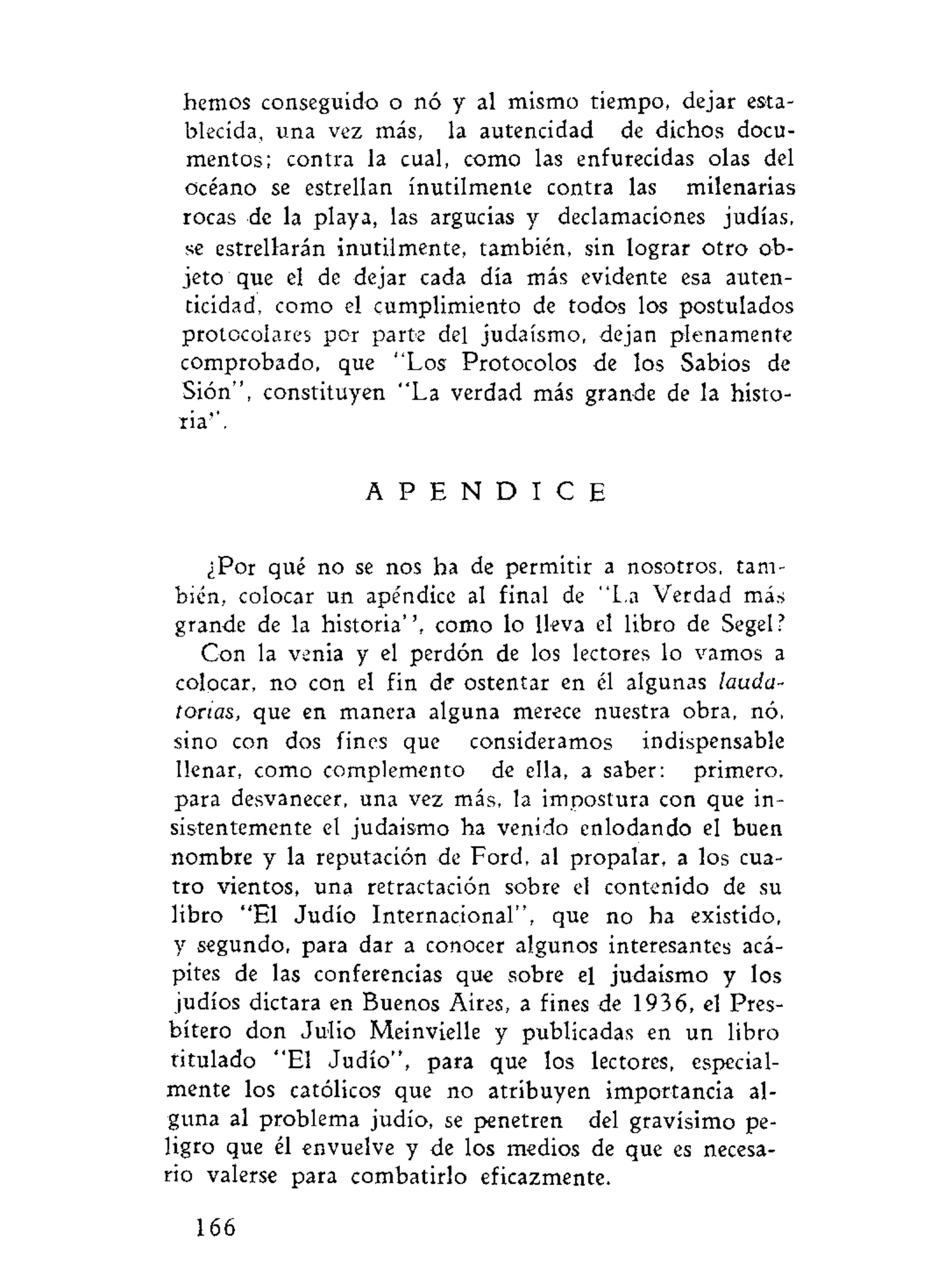 hemos conseguido o nó y al mismo tiempo, dejar esta-
blecida, una vez más, la autencidad de dichos docu-
mentos; contra la cual, como las enfurecidas olas del
océano se estrellan inútilmente contra las milenarias
rocas de la playa, las argucias y declamaciones judías,
se estrellarán inútilmente, también, sin lograr otro ob-
jeto que el de dejar cada día más evidente esa auten-
ticidad, como el cumplimiento de todos los postulados
protocolares por parte del judaismo, dejan plenamente
comprobado, que "Los Protocolos de los Sabios de
Sión", constituyen "La verdad más grande de la histo-
ria''.
A P E N D I C E
¿Por qué no se nos ha de permitir a nosotros, tam-
bién, colocar un apéndice al final de "La Verdad más
grande de la historia", como lo lleva el libro de Segel?
Con la venia y el perdón de los lectores lo vamos a
colocar, no con el fin de ostentar en él algunas lauda-
torias, que en manera alguna merece nuestra obra, nó,
sino con dos fines que consideramos indispensable
llenar, como complemento de ella, a saber: primero,
para desvanecer, una vez más, la impostura con que in-
sistentemente el judaismo ha venido enlodando el buen
nombre y la reputación de Ford, al propalar, a los cua-
tro vientos, una retractación sobre el contenido de su
libro "El Judío Internacional", que no ha existido,
y segundo, para dar a conocer algunos interesantes acá-
pites de las conferencias que sobre el judaismo y los
judíos dictara en Buenos Aires, a fines de 1936, el Pres-
bítero don Julio Meinvielle y publicadas en un libro
titulado "El Judío", para que los lectores, especial-
mente los católicos que no atribuyen importancia al-
guna al problema judío, se penetren del gravísimo pe-
ligro que él envuelve y de los medios de que es necesa-
rio valerse para combatirlo eficazmente.
166
 