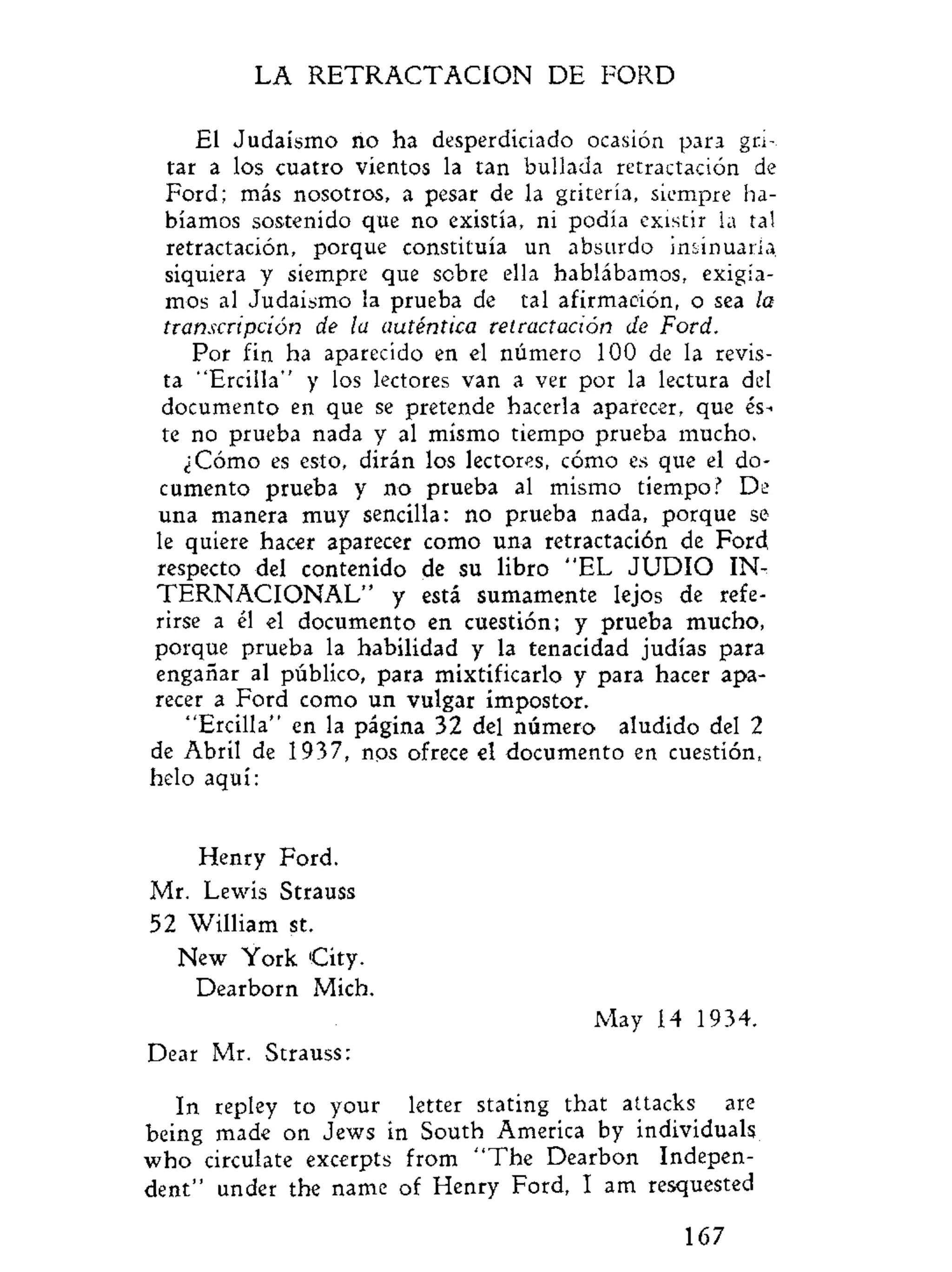 LA R E T R A C T A C I O N DE FORD
El Judaismo rio ha desperdiciado ocasión para gri-
tar a los cuatro vientos la tan bullada retractación de
Ford; más nosotros, a pesar de la gritería, siempre ha-
bíamos sostenido que no existía, ni podía existir ia tal
retractación, porque constituía un absurdo insinuarla
siquiera y siempre que sobre ella hablábamos, exigía-
mos al Judaismo la prueba de tal afirmación, o sea la
transcripción de la auténtica retractación de Ford.
Por fin ha aparecido en el número 100 de la revis-
ta "Ercilla" y los lectores van a ver por la lectura del
documento en que se pretende hacerla aparecer, que és-
te no prueba nada y al mismo tiempo prueba mucho.
¿Cómo es esto, dirán los lectores, cómo es que el do^
cumento prueba y no prueba al mismo tiempo? De
una manera muy sencilla: no prueba nada, porque se
le quiere hacer aparecer como una retractación de Ford,
respecto del contenido de su libro "EL J U D I O IN^
T E R N A C I O N A L " y está sumamente lejos de refe-
rirse a él el documento en cuestión; y prueba mucho,
porque prueba la habilidad y la tenacidad judías para
engañar al público, para mixtificarlo y para hacer apa-
recer a Ford como un vulgar impostor.
"Ercilla" en la página 32 del número aludido del 2
de Abril de 1937, nos ofrece el documento en cuestión,
helo aquí:
Henry Ford.
Mr. Lewis Strauss
52 William st.
New York City.
Dearborn Mich.
May 14 1934.
Dear Mr. Strauss:
In repley to your letter stating that attacks are
being made on Jews in South America by individuals
who circulate excerpts from "The Dearbon Indepen-
dent" under the name of Henry Ford, I am resquested
167
 