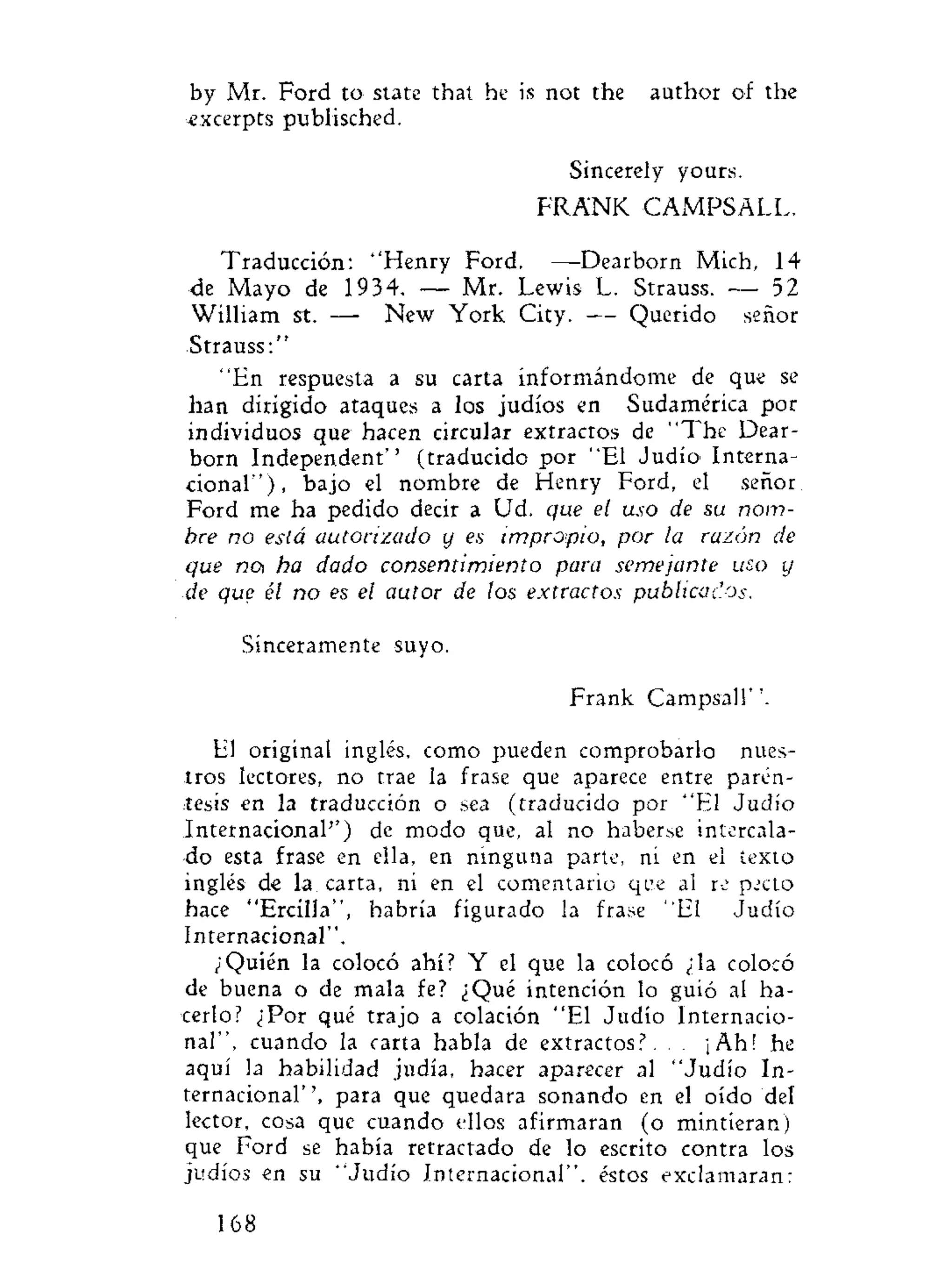 by Mr. Ford to state that he is not the author of the
=excerpts publisched.
Sincerely yours.
FRANK CAMPSALL.
Traducción: "Henry Ford. —Dearborn Mich, 14
de Mayo de 1934. — Mr. Lewis L. Strauss. — 52
William st. — New York City. — Querido señor
Strauss:"
"En respuesta a su carta informándome de que se
han dirigido ataques a los judíos en Sudamérica por
individuos que hacen circular extractos de "The Dear-
born Independent'' (traducido por "El Judío Interna-
cional"), bajo el nombre de Henry Ford, el señor
Ford me ha pedido decir a Ud. que el uso de su nom-
bre no está autorizado y es impropio, por la razón de
que not ha dado consentimiento para semejante uso y
de que él no es el autor de los extractos publicados.
Sinceramente suyo.
Frank Campsall".
El original inglés, como pueden comprobarlo nues-
tros lectores, no trae la frase que aparece entre parén-
tesis en la traducción o sea (traducido por "El Judío
Internacional'') de modo que, al no haberse intercala-
do esta frase en ella, en ninguna parte, ni en el texto
inglés de la carta, ni en el comentario qie al re pecto
hace "Ercilla", habría figurado la frase "El Judío
Internacional".
¿Quién la colocó ahí? Y el que la colocó ¿la colocó
de buena o de mala fe? ¿Qué intención lo guió al ha-
cerlo? ¿Por qué trajo a colación "El Judío Internacio-
nal", cuando la carta habla de extractos?. . . ¡Ah! he
aquí la habilidad judía, hacer aparecer al "Judío In-
ternacional' ', para que quedara sonando en el oído del
lector, cosa que cuando ellos afirmaran (o mintieran)
que Ford se había retractado de lo escrito contra los
judíos en su "Judío Internacional", éstos exclamaran:
168
 