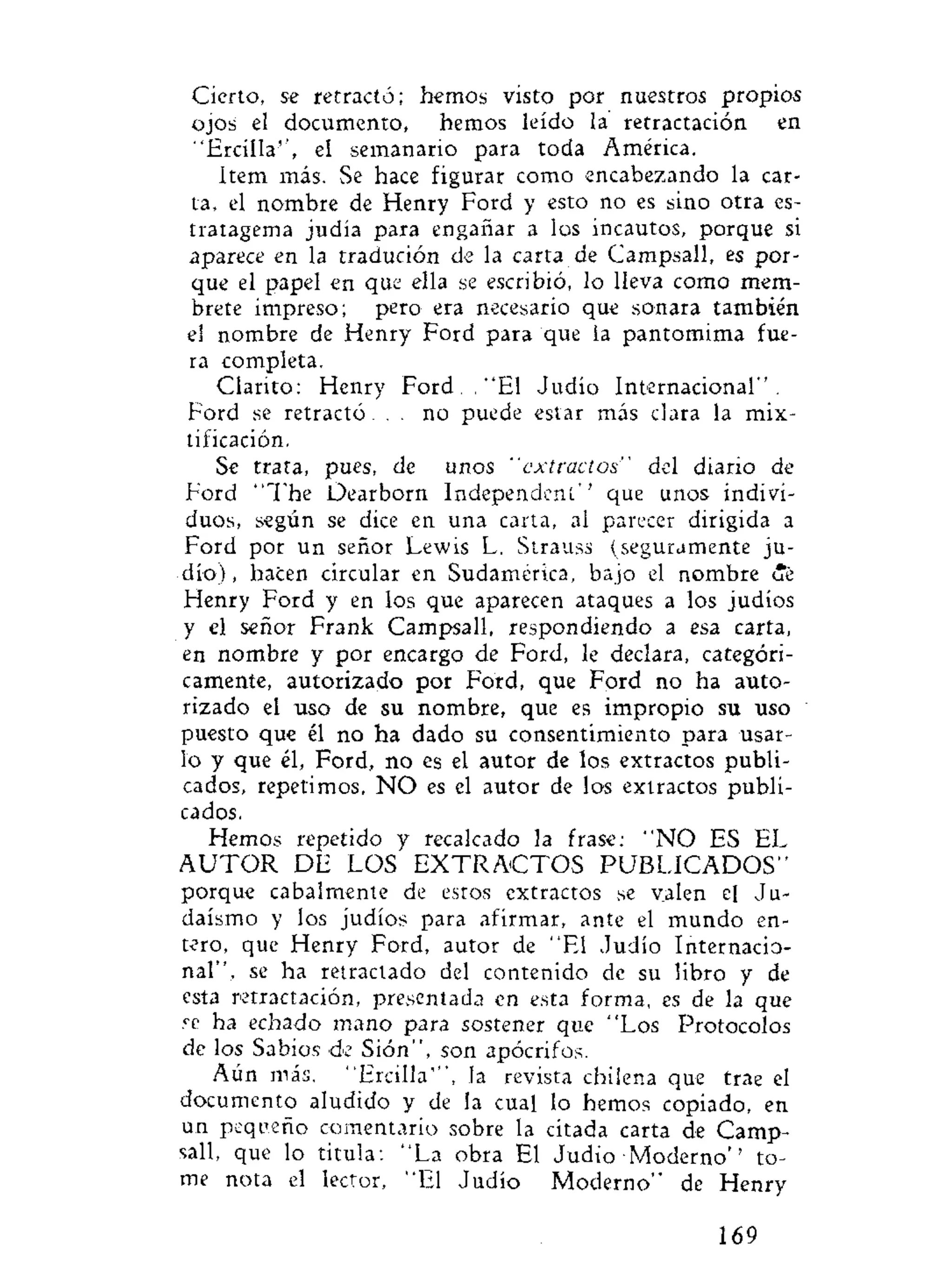 Cierto, se retractó; hemos visto por nuestros propios
ojos el documento, hemos leído la retractación en
"Ercílla", el semanario para toda América.
Item más. Se hace figurar como encabezando la car-
ta, el nombre de Henry Ford y esto no es sino otra es-
tratagema judía para engañar a los incautos, porque si
aparece en la tradución de la carta de Campsall, es por-
que el papel en que ella se escribió, lo lleva como mem-
brete impreso; pero era necesario que sonara también
el nombre de Henry Ford para que la pantomima fue-
ra completa.
Clarito: Henry Ford. . "El Judío Internacional".
Ford se retractó... no puede estar más clara la mix-
tificación.
Se trata, pues, de unos "extractos" del diario de
Ford "The Dearborn Independent'' que unos indivi-
duos, según se dice en una carta, al parecer dirigida a
Ford por un señor Lewis L. Strauss (seguramente ju-
dío) , hacen circular en Sudamérica, bajo el nombre íe
Henry Ford y en los que aparecen ataques a los judíos
y el señor Frank Campsall, respondiendo a esa carta,
en nombre y por encargo de Ford, le declara, categóri-
camente, autorizado por Ford, que Ford no ha auto-
rizado el uso de su nombre, que es impropio su uso
puesto que él no ha dado su consentimiento para usar-
lo y que él, Ford, no es el autor de los extractos publi-
cados, repetimos, N O es el autor de los extractos publi-
cados.
Hemos repetido y recalcado la frase: " N O ES EL
A U T O R DE LOS E X T R A C T O S P U B L I C A D O S "
porque cabalmente de estos extractos se valen el Ju-
daismo y los judíos para afirmar, ante el mundo en-
tero, que Henry Ford, autor de "El Judío Internacio-
nal", se ha retractado del contenido de su libro y de
esta retractación, presentada en esta forma, es de la que
re ha echado mano para sostener que "Los Protocolos
de los Sabios de Sión", son apócrifos.
Aún más. "Ercilla"', la revista chilena que trae el
documento aludido y de la cual lo hemos copiado, en
un pequeño comentario sobre la citada carta de Camp-
sall, que lo titula : "La obra El Judio Moderno'' to-
me nota el lector, "El Judío Moderno" de Henry
169
 