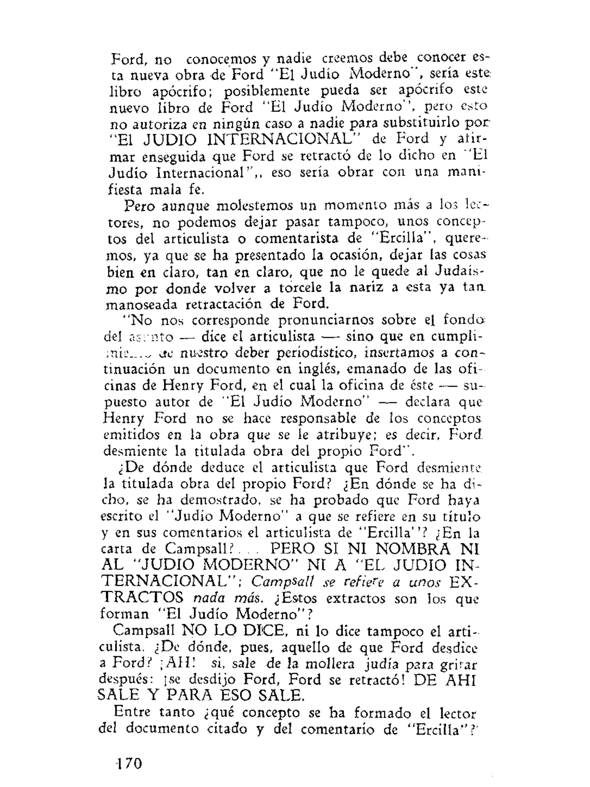 Ford, no conocemos y nadie creemos debe conocer es-
ta nueva obra de Ford "El Judío Moderno", sería este
libro apócrifo; posiblemente pueda ser apócrifo este
nuevo libro de Ford "El Judío Moderno'', pero esto
no autoriza en ningún caso a nadie para substituirlo por
"El J U D I O I N T E R N A C I O N A L " de Ford y afir-
mar enseguida que Ford se retractó de lo dicho en "El
Judío Internacional'',, eso sería obrar con una mani-
fiesta mala fe.
Pero aunque molestemos un momento más a los lec-
tores, no podemos dejar pasar tampoco, unos concep-
tos del articulista o comentarista de "Ercilla", quere-
mos, ya que se ha presentado la ocasión, dejar las cosas
bien en claro, tan en claro, que no le quede al Judais-
mo por donde volver a torcele la nariz a esta ya tan.
manoseada retractación de Ford.
"No nos corresponde pronunciarnos sobre el fondo
del asrnto — dice el articulista — sino que en cumpíi-
cte nuestro deber periodístico, insertamos a con-
tinuación un documento en inglés, emanado de las ofi-
cinas de Henry Ford, en el cual la oficina de éste — su-
puesto autor de "El Judío Moderno" — declara que:
Henry Ford no se hace responsable de los conceptos
emitidos en la obra que se le atribuye; es decir, Ford
desmiente la titulada obra del propio Ford".
¿De dónde deduce el articulista que Ford desmiente
la titulada obra del propio Ford? ¿En dónde se ha di-
cho, se ha demostrado, se ha probado que Ford haya
escrito el "Judío Moderno" a que se refiere en su título
y en sus comentarios el articulista de "Ercilla''? ¿En la
carta de Campsall?. . . PERO SI NI NOMBRA NI
AL " J U D I O M O D E R N O " NI A "EL J U D I O IN-
T E R N A C I O N A L " ; Campsall se refiere a unos EX-
T R A C T O S nada más, ¿Estos extractos son los que
forman "El Judío Moderno"?
Campsall N O LO DIICE, ni lo dice tampoco el arti-
culista. ¿De dónde, pues, aquello de que Ford desdice
a Ford? ¡AH! si, sale de la mollera judía p2ra gritar
después: ¡se desdijo Ford, Ford se retractó! DE AHI
SALE Y PARA ESO SALE.
Entre tanto ¿qué concepto se ha formado el lector
del documento citado y del comentario de "Ercilla"?'
170
 