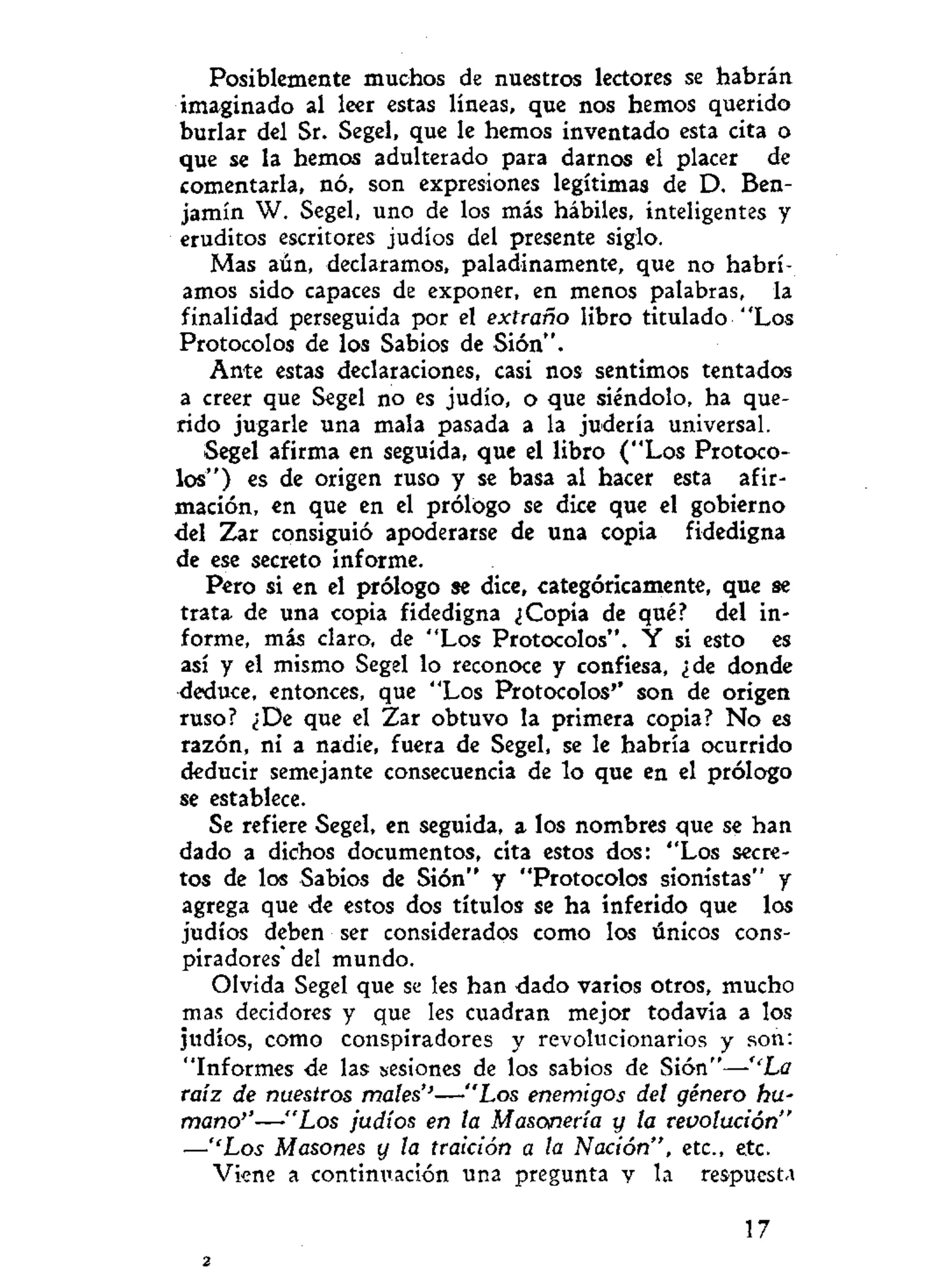 Posiblemente muchos de nuestros lectores se habrán
imaginado al leer estas líneas, que nos hemos querido
burlar del Sr. Segel, que le hemos inventado esta cita o
que se la hemos adulterado para darnos el placer de
comentarla, nó, son expresiones legítimas de D. Ben-
jamín W. Segel, uno de los más hábiles, inteligentes y
eruditos escritores judíos del presente siglo.
Mas aún, declaramos, paladinamente, que no habrí-
amos sido capaces de exponer, en menos palabras, la
finalidad perseguida por el extraño libro titulado "Los
Protocolos de los Sabios de Sión".
Ante estas declaraciones, casi nos sentimos tentados
a creer que Segel no es judío, o que siéndolo, ha que-
rido jugarle una mala pasada a la judería universal.
Segel afirma en seguida, que el libro ("Los Protoco-
los") es de origen ruso y se basa al hacer esta afir-
mación, en que en el prólogo se dice que el gobierno
del Zar consiguió apoderarse de una copia fidedigna
de ese secreto informe.
Pero si en el prólogo se dice, categóricamente, que se
trata de una copia fidedigna ¿Copia de qué? del in-
forme, más claro, de "Los Protocolos". Y si esto es
así y el mismo Segel lo reconoce y confiesa, ¿de donde
deduce, entonces, que "Los Protocolos'' son de origen
ruso? ¿De que el Zar obtuvo la primera copia? N o es
razón, ni a nadie, fuera de Segel, se le habría ocurrido
deducir semejante consecuencia de lo que en el prólogo
se establece.
Se refiere Segel, en seguida, a los nombres que se han
dado a dichos documentos, cita estos dos: "Los secre-
tos de los Sabios de Sión" y "Protocolos sionistas" y
agrega que de estos dos títulos se ha inferido que los
judíos deben ser considerados como los únicos cons-
piradores* del mundo.
Olvida Segel que se les han dado varios otros, mucho
mas decidores y que les cuadran mejor todavía a los
judíos, como conspiradores y revolucionarios y son:
"Informes de las sesiones de los sabios de Sión"—''La
raíz de nuestros males''—"Los enemigos del género hu-
mano''—"Los judíos en la Masonería y la revolución"
—''Los Masones y la traición a la Nación", etc., etc.
Viene a continuación una pregunta y la respuesta
17
2
 