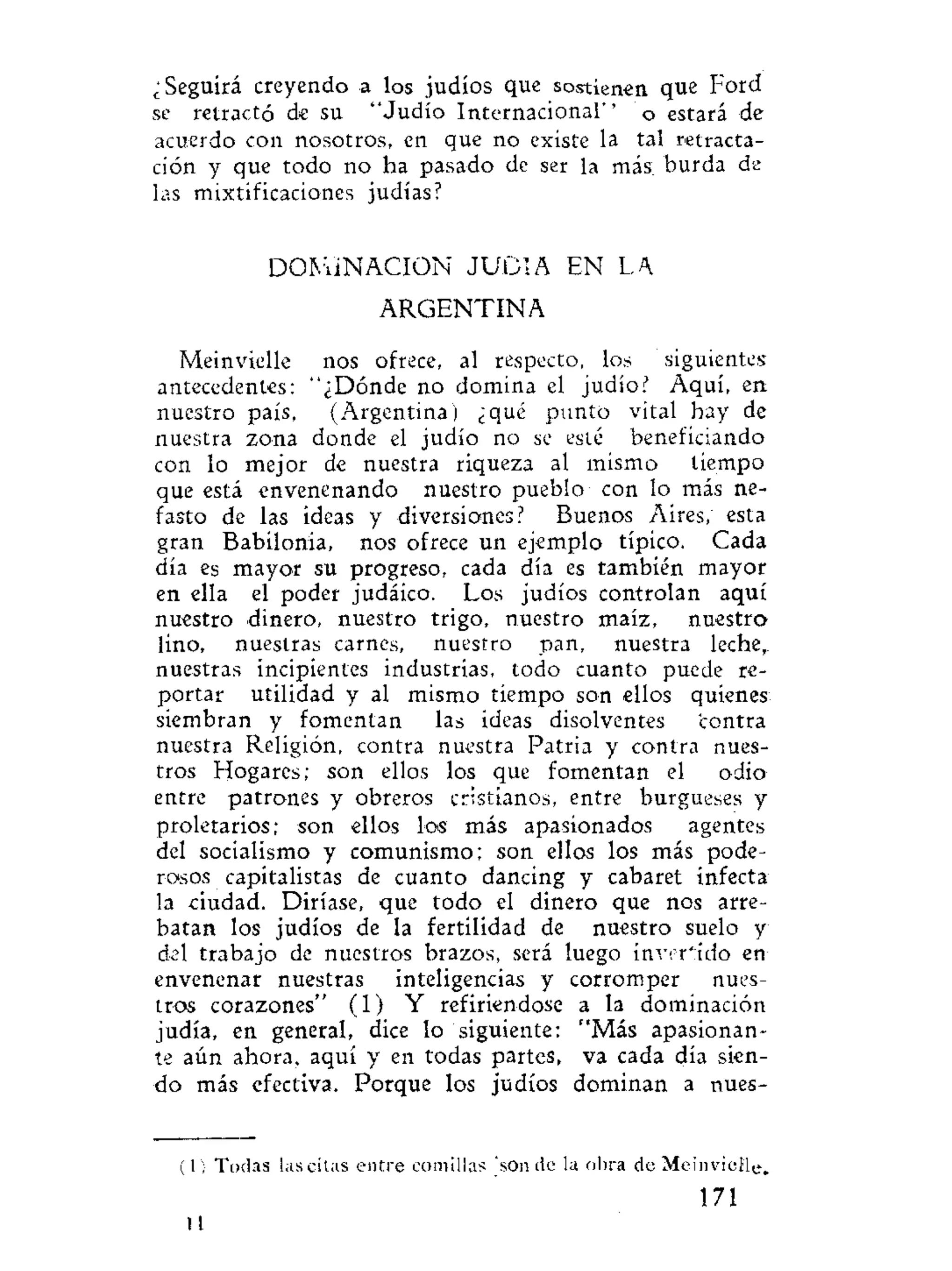 ¿Seguirá creyendo a los judíos que sostienen que Ford
se retractó de su "Judío Internacional'' o estará de
acuerdo con nosotros, en que no existe la tal retracta-
ción y que todo no ha pasado de ser la más; burda de
las mixtificaciones judías?
DOMINACION J U D I A EN LA
ARGENTINA
Meinvielle nos ofrece, al respecto, los siguientes
antecedentes: "¿Dónde no domina el judío? Aquí, en
nuestro país, (Argentina) ¿qué punto vital hay de
nuestra zona donde el judío no se esté beneficiando
con lo mejor de nuestra riqueza al mismo tiempo
que está envenenando nuestro pueblo con lo más ne-
fasto de las ideas y diversiones? Buenos Aires, esta
gran Babilonia, nos ofrece un ejemplo típico. Cada
día es mayor su progreso, cada día es también mayor
en ella el poder judáico. Los judíos controlan aquí
nuestro dinero, nuestro trigo, nuestro maíz, nuestro
lino, nuestras carnes, nuestro pan, nuestra leche,,
nuestras incipientes industrias, todo cuanto puede re-
portar utilidad y al mismo tiempo son ellos quienes
siembran y fomentan las ideas disolventes contra
nuestra Religión, contra nuestra Patria y contra nues-
tros Hogares; son ellos los que fomentan el odio*
entre patrones y obreros cristianos, entre burgueses y
proletarios; son ellos los más apasionados agentes
del socialismo y comunismo; son ellos los más pode-
rosos capitalistas de cuanto dancing y cabaret infecta
la ciudad. Diríase, que todo el dinero que nos arre-
batan los judíos de la fertilidad de nuestro suelo y
del trabajo de nuestros brazos, será luego invertido en
envenenar nuestras inteligencias y corromper nues-
tros corazones" (1) Y refiriéndose a la dominación
judía, en general, dice lo siguiente: "Más apasionan-
te aún ahora, aquí y en todas partes, va cada día sien-
do más efectiva. Porque los judíos dominan a nues-
(1) Todas las citas entre comillas ' s o n d e la obra de Meinvielle.
171:
10
 