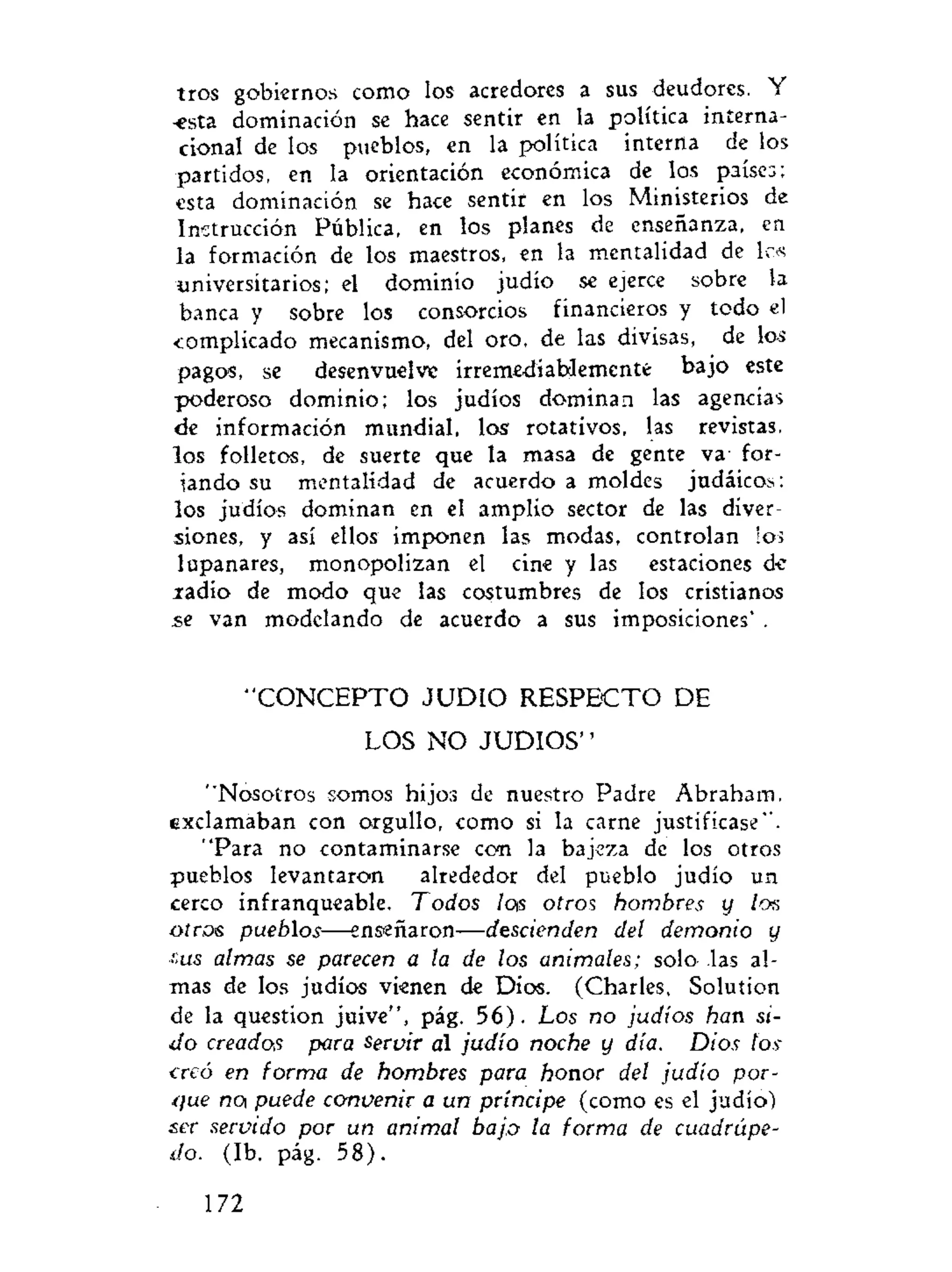 tros gobiernos como los acredores a sus deudores. Y
-esta dominación se hace sentir en la política interna-
cional de los pueblos, en la política interna de los
partidos, en la orientación económica de los países;
esta dominación se hace sentir en los Ministerios de
Instrucción Pública, en los planes de enseñanza, en
la formación de los maestros, en la mentalidad de los
universitarios; el dominio judío se ejerce sobre la
banca y sobre los consorcios financieros y todo el
complicado mecanismo, del oro, de las divisas, de los
pagos, se desenvuelve irremediablemente bajo este
poderoso dominio; los judíos dominan las agencias
de información mundial, los rotativos, las revistas,
los folletos, de suerte que la masa de gente va for-
iando su mentalidad de acuerdo a moldes judáicos:
los judíos dominan en el amplio sector de las diver-
siones, y así ellos imponen las modas, controlan ios
lupanares, monopolizan el cine y las estaciones d-e
jradio de modo que las costumbres de los cristianos
se van modelando de acuerdo a sus imposiciones' .
" C O N C E P T O J U D I O RESPECTO DE
LOS NO JUDIOS''
"Nosotros somos hijos de nuestro Padre Abraham,
exclamaban con orgullo, como si la carne justificase".
"Para no contaminarse con la bajeza de los otros
pueblos levantaron alrededor del pueblo judío un
cerco infranqueable. Todos lois otros hombres y los
oíros pueblos—enseñaron—descienden del demonio y
r.us almas se parecen a la de los animales; solo las al-
mas de los judíos vienen de Dios. (Charles, Solution
de la question juive", pág. 56). Los no judíos han si-
do creados para servir al judío noche y día. Dios los
creó en forma de hombres para honor del judío por-
que noi puede convenir a un príncipe (como es el judío)
ser servido por un animal bajo la forma de cuadrúpe-
do. (Ib. pág. 58).
172
 