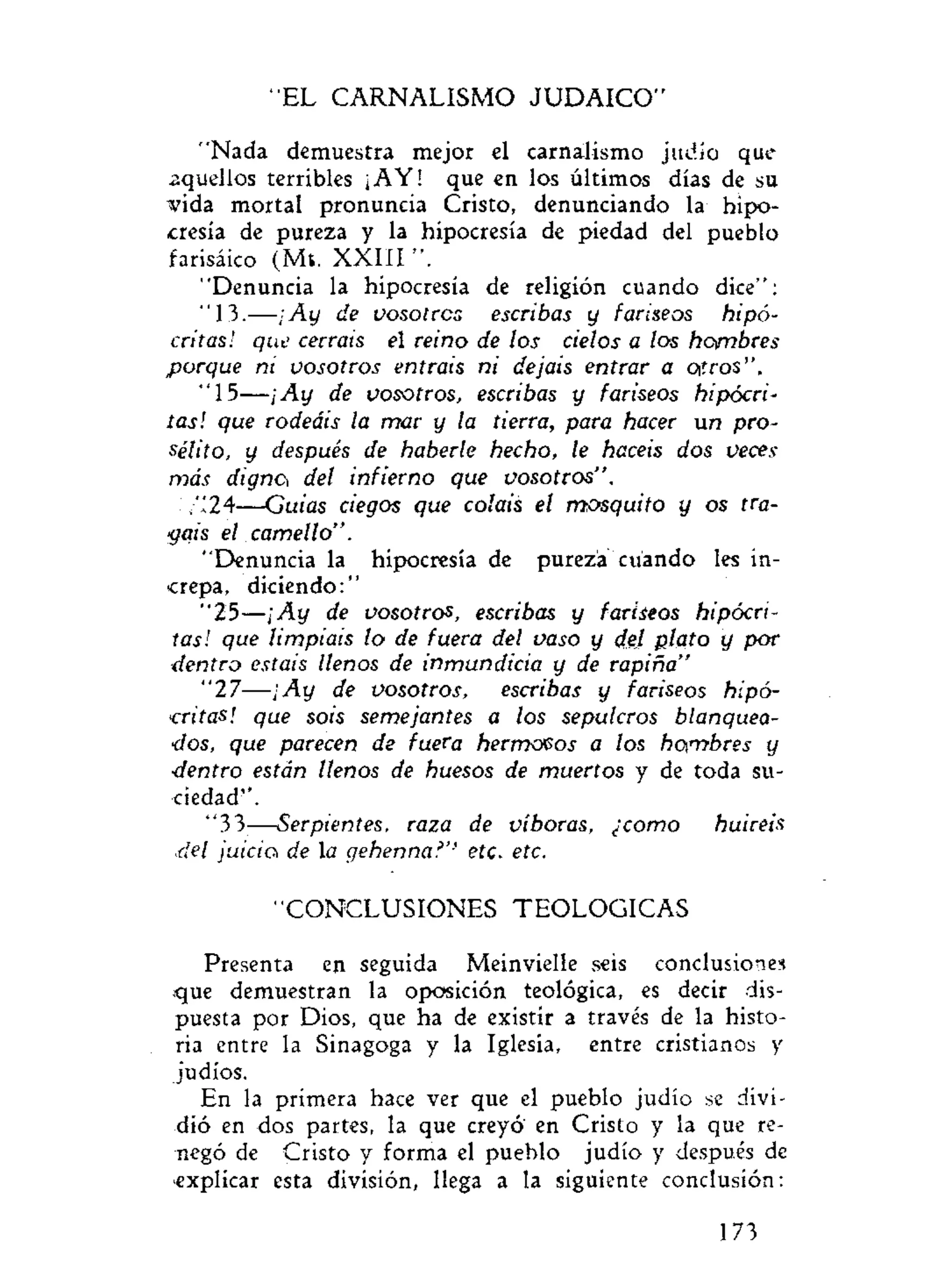 EL CARNALISMO JUDAICO''
"Nada demuestra mejor el carnalismo judío que
aquellos terribles ¡AY! que en los últimos días de su
vida mortal pronuncia Cristo, denunciando la hipo-
cresía de pureza y la hipocresía de piedad del pueblo
farisàico (Mt. XXIII ".
"Denuncia la hipocresía de religión cuando dice":
"13.-—¡Ay de vosotros escribas y fariseos hipó-
critas! que cerráis el reino de los cielos a los hambres
porque ni vosotros entráis ni dejais entrar a oíros ".
"15—¡Ay de vosotros, escribas y fariseos hipócri-
tas! que rodeáis la mar y la tierra, para hacer un pro-
sélito, y después de haberle hecho, le hacéis dos veces
más dignei del infierno que vosotros".
,"24—Guias ciegos que coláis el mosquito y os tra-
gáis el camello".
"Denuncia la hipocresía de pureza cuando les in-
crepa, diciendo:"
"25—¡Ay de vosotros, escribas y fariseos hipócri-
tas! que limpiáis lo de fuera del vaso y del plato y por
dentro estáis llenos de inmundicia y de rapiña"
" 2 7 — ¡ A y de vosotros, escribas y fariseos hipó-
critas! que sois semejantes a los sepulcros blanquea-
dos, que parecen de fuera hermosos a los hombres y
•dentro están llenos de huesos de muertos y de toda su-
ciedad".
"33—Serpientes, raza de víboras, ¿como huiréis
.:del juicici de la gehenna?'' etc. etc.
"CONCLUSIONES TEOLOGICAS
Presenta en seguida Meinvielle seis conclusiones
que demuestran la oposición teológica, es decir dis-
puesta por Dios, que ha de existir a través de la histo-
ria entre la Sinagoga y la Iglesia, entre cristianos y
judíos.
En la primera hace ver que el pueblo judío se divi-
dió en dos partes, la que creyó en Cristo y la que re-
negó de Cristo y forma el pueblo judío y después de
explicar esta división, llega a la siguiente conclusión:
173
 