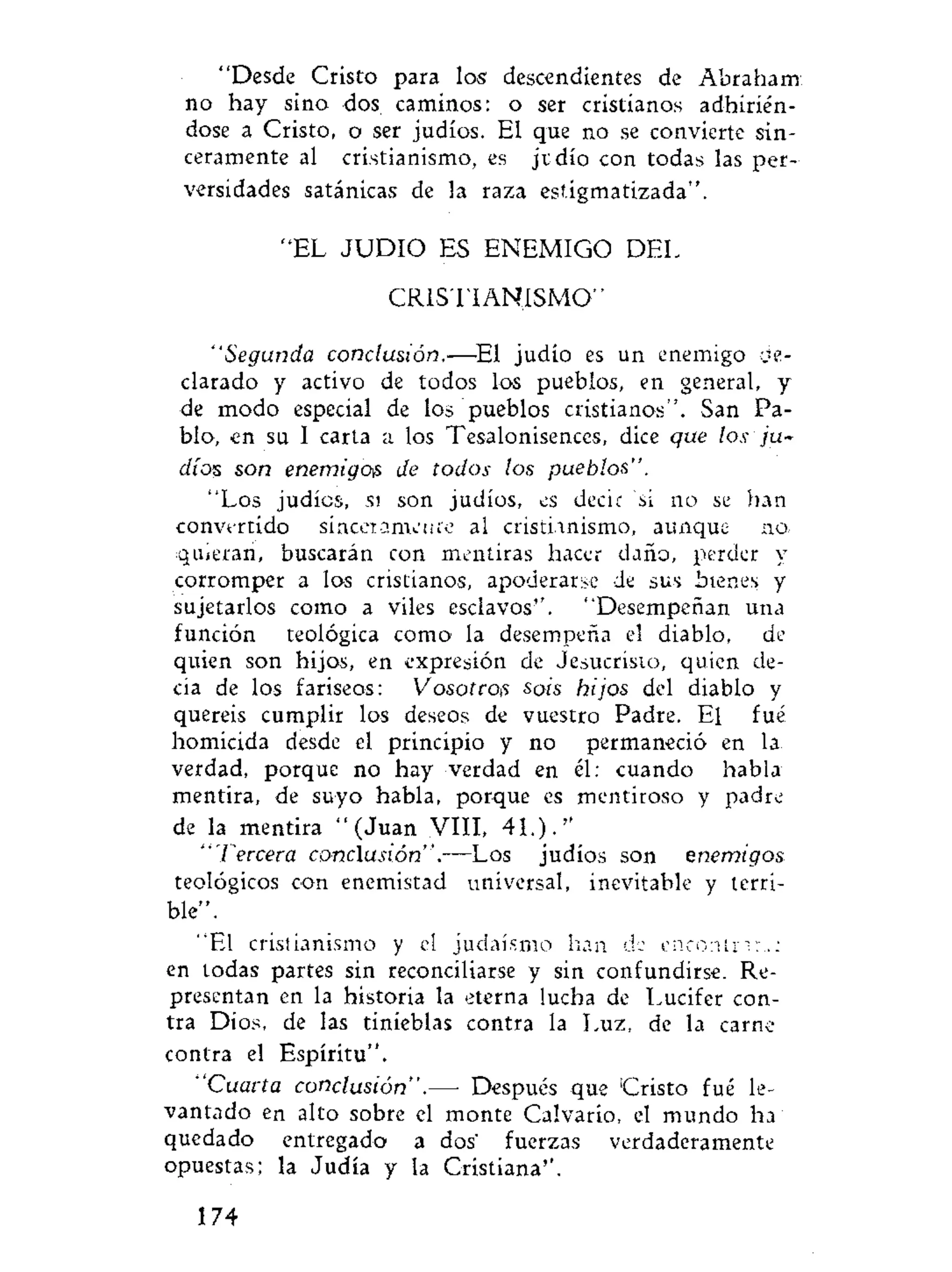 "Desde Cristo para los descendientes de Abraham
no hay sino dos caminos: o ser cristianos adhirién-
dose a Cristo, o ser judíos. El que no se convierte sin-
ceramente al cristianismo, es jvdío con todas las per-
versidades satánicas de la raza estigmatizada".
"EL J U D I O ES ENEMIGO DEL
CRISTIANISMO"
"Segunda conclusión.—El judío es un enemigo de-
clarado y activo de todos los pueblos, en general, y
de modo especial de los pueblos cristianos". San Pa-
blo, en su I carta a los Tesalonisences, dice que los ju-
díos son enemigois de todos los pueblos".
"Los judíos, si son judíos, es decir si no se han
convertido síncerametue al cristianismo, aunque no.
quieran, buscarán con mentiras hacer daño, perder y
corromper a los cristianos, apoderarse de sus bienes y
sujetarlos como a viles esclavos". "Desempeñan una
función teológica como la desempeña el diablo, de
quien son hijos, en expresión de Jesucristo, quien de-
cía de los fariseos: Vosotros sois hijos del diablo y
quereis cumplir los deseos de vuestro Padre. El fué
homicida desde el principio y no permaneció en la
verdad, porque no hay verdad en él: cuando habla
mentira, de suyo habla, porque es mentiroso y padre
de la mentira "(Juan VIII, 41.)."
"Tercera conclusión".—Los judíos son enemigos
teológicos con enemistad universal, inevitable y terri-
ble".
"El cristianismo y el judaismo lian de encontrar;:
en todas partes sin reconciliarse y sin confundirse. Re-
presentan en la historia la eterna lucha de Lucifer con-
tra Dios, de las tinieblas contra la Luz, de la carne
contra el Espíritu".
"Cuarta conclusión".— Después que Cristo fué le-
vantado en alto sobre el monte Calvario, el mundo ha
quedado entregado a dos' fuerzas verdaderamente
opuestas; la Judía y la Cristiana".
174
 