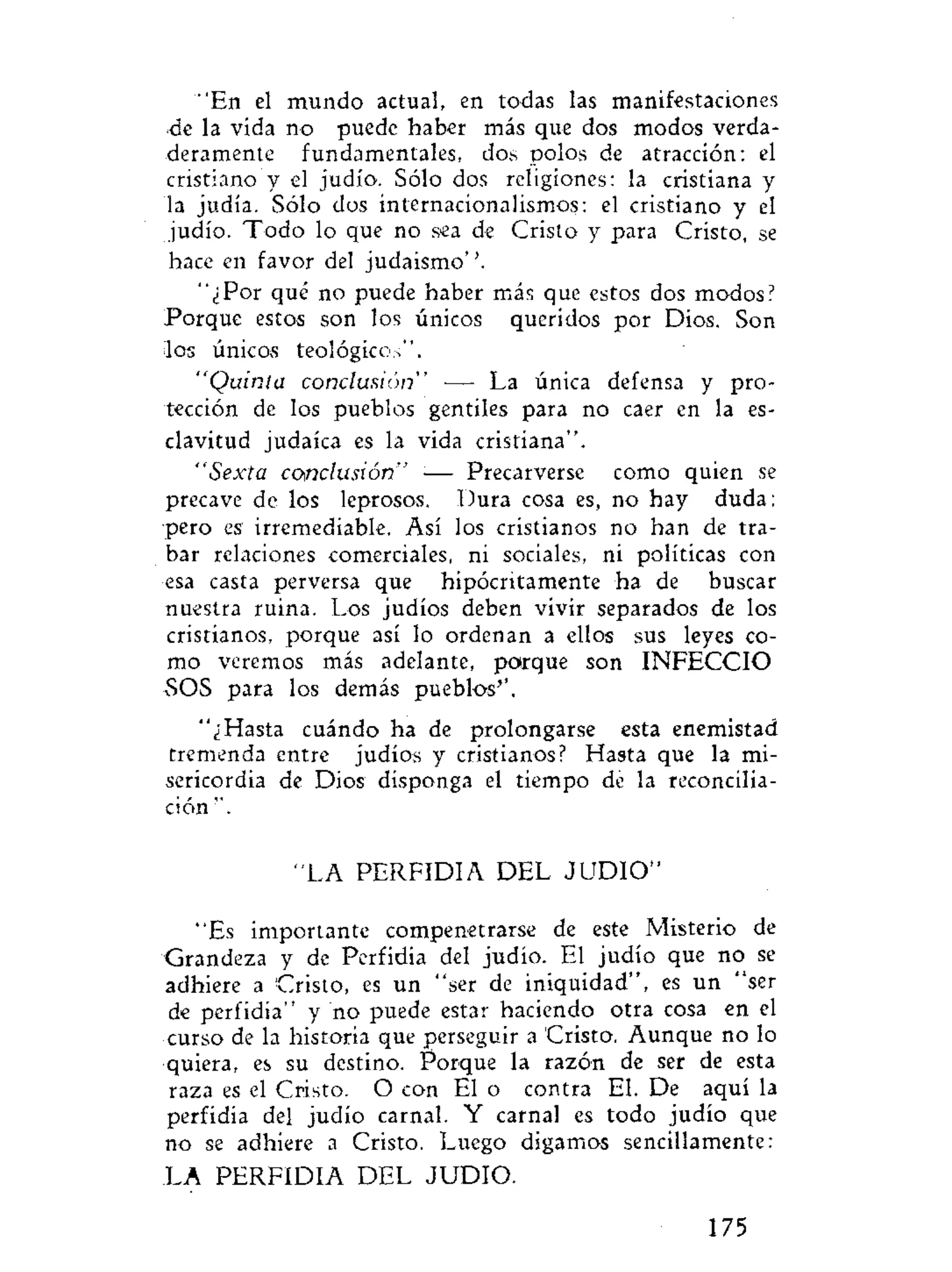 "En el mundo actual, en todas las manifestaciones
de la vida no puede haber más que dos modos verda-
deramente fundamentales, dos polos de atracción: el
cristiano y el judío. Sólo dos religiones: la cristiana y
la judía. Sólo dos internacionalismos: el cristiano y el
judío. Todo lo que no sea de Cristo y para Cristo, se
hace en favor del judaismo''.
"¿Por qué no puede haber más que estos dos modos?
Porque estos son los únicos queridos por Dios. Son
11os únicos teológicos".
"Quinta conclusión" — La única defensa y pro-
tección de los pueblos gentiles para no caer en la es-
clavitud judaica es la vida cristiana".
"Sexta conclusión" •— Precarverse como quien se
precave de los leprosos. Dura cosa es, no hay duda;
pero es irremediable. Así los cristianos no han de tra-
bar relaciones comerciales, ni sociales, ni políticas con
esa casta perversa que hipócritamente ha de buscar
nuestra ruina. Los judíos deben vivir separados de los
cristianos, porque así lo ordenan a ellos sus leyes co-
mo veremos más adelante, porque son INFECCIO
SOS para los demás pueblos''.
"¿Hasta cuándo ha de prolongarse esta enemistad
tremenda entre judíos y cristianos? Hasta que la mi-
sericordia de Dios disponga el tiempo de la reconcilia-
ción ".
"LA PERFIDIA DEL J U D I O "
"Es importante compenetrarse de este Misterio de
Grandeza y de Perfidia del judío. El judío que no se
adhiere a Cristo, es un "ser de iniquidad", es un "ser
de perfidia" y no puede estar haciendo otra cosa en el
curso de la historia que perseguir a Cristo. Aunque no lo
quiera, es su destino. Porque la razón de ser de esta
raza es el Cristo. O con El o contra El. De aquí la
perfidia del judío carnal. Y carnal es todo judío que
no se adhiere a Cristo. Luego digamos sencillamente:
LA PERFIDIA DEL JUDIO.
175
 