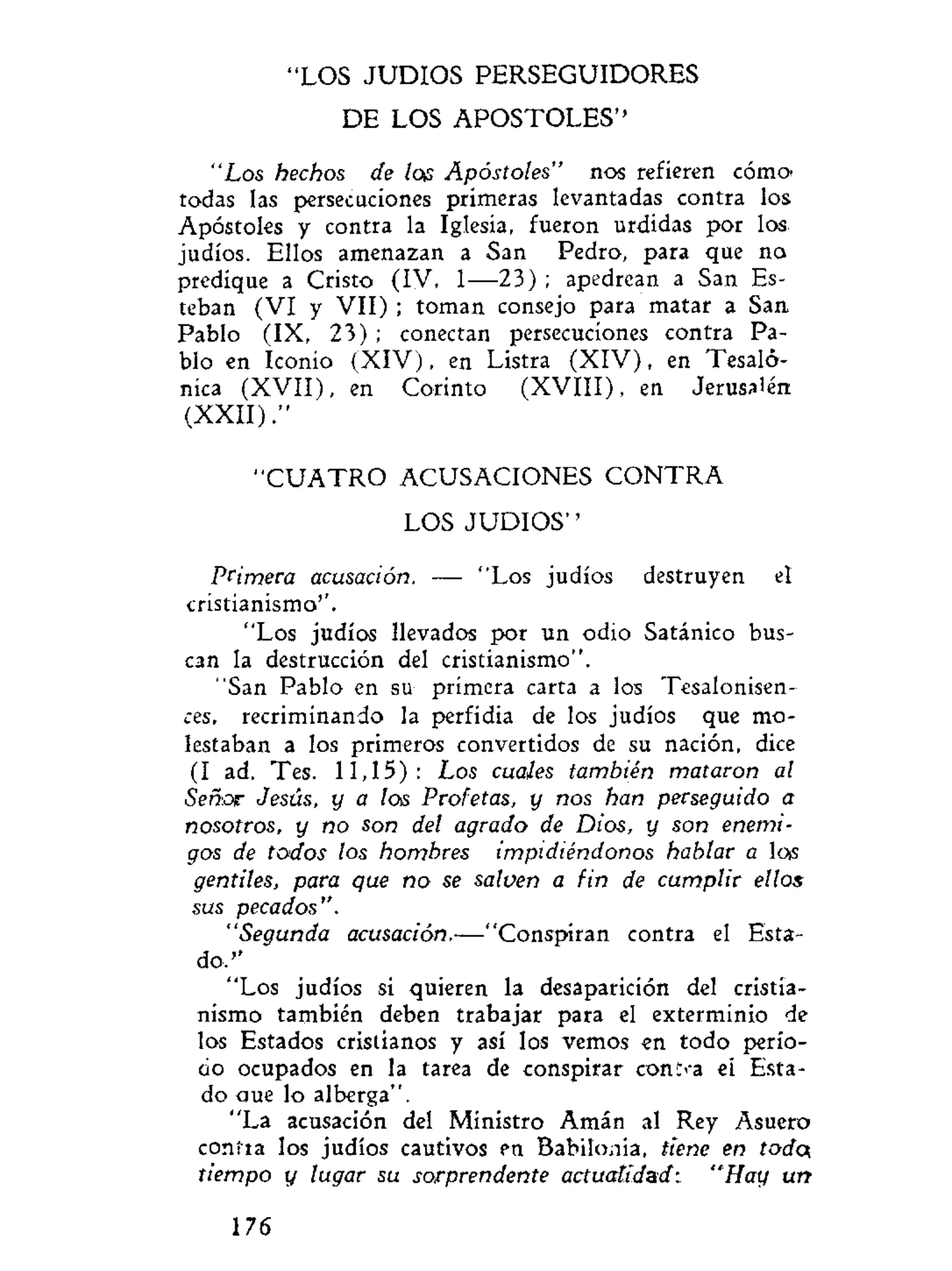 LOS JUDIOS PERSEGUIDORES
DE LOS APOSTOLES''
"Los hechos de loa Apóstoles" nos refieren cómo
todas las persecuciones primeras levantadas contra los
Apóstoles y contra la Iglesia, fueron urdidas por los
judíos. Ellos amenazan a San Pedro, para que no
predique a Cristo (IV, 1—23) ; apedrean a San Es-
teban (VI y VII) ; toman consejo para matar a San
Pablo (IX, 23) ; conectan persecuciones contra Pa-
blo en Iconio (XIV), en Listra (XIV), en Tesaló-
níca (XVII), en Corinto (XVIII), en Jerusalén
(XXII)."
" C U A T R O ACUSACIONES C O N T R A
LOS J U D I O S ' '
Primera acusación. — "Los judíos destruyen el
cristianismo''.
"Los judíos llevados por un odio Satánico bus-
can la destrucción del cristianismo".
"San Pablo en su primera carta a los Tesalonisen-
ces, recriminando la perfidia de los judíos que mo-
lestaban a los primeros convertidos de su nación, dice
(I ad. Tes. 11,15): Los cuales también mataron al
Señor Jesús, y a los Profetas, y nos han perseguido a
nosotros, y no son del agrado de Dios, y son enemi-
gos de todos los hombres impidiéndonos hablar a lots
gentiles, para que no se salven a fin de cumplir ellos
sus pecados".
"Segunda acusación.—"Conspiran contra el Esta-
do."
"Los judíos si quieren la desaparición del cristia-
nismo también deben trabajar para el exterminio de
los Estados cristianos y así los vemos en todo perío-
do ocupados en la tarea de conspirar coniza ei Esta-
do aue lo alberga".
"La acusación del Ministro Amán al Rey Asuero
contra los judíos cautivos en Babilonia, tiene en todcx
tiempo y lugar su sorprendente actualidad: "Hay un
176
 