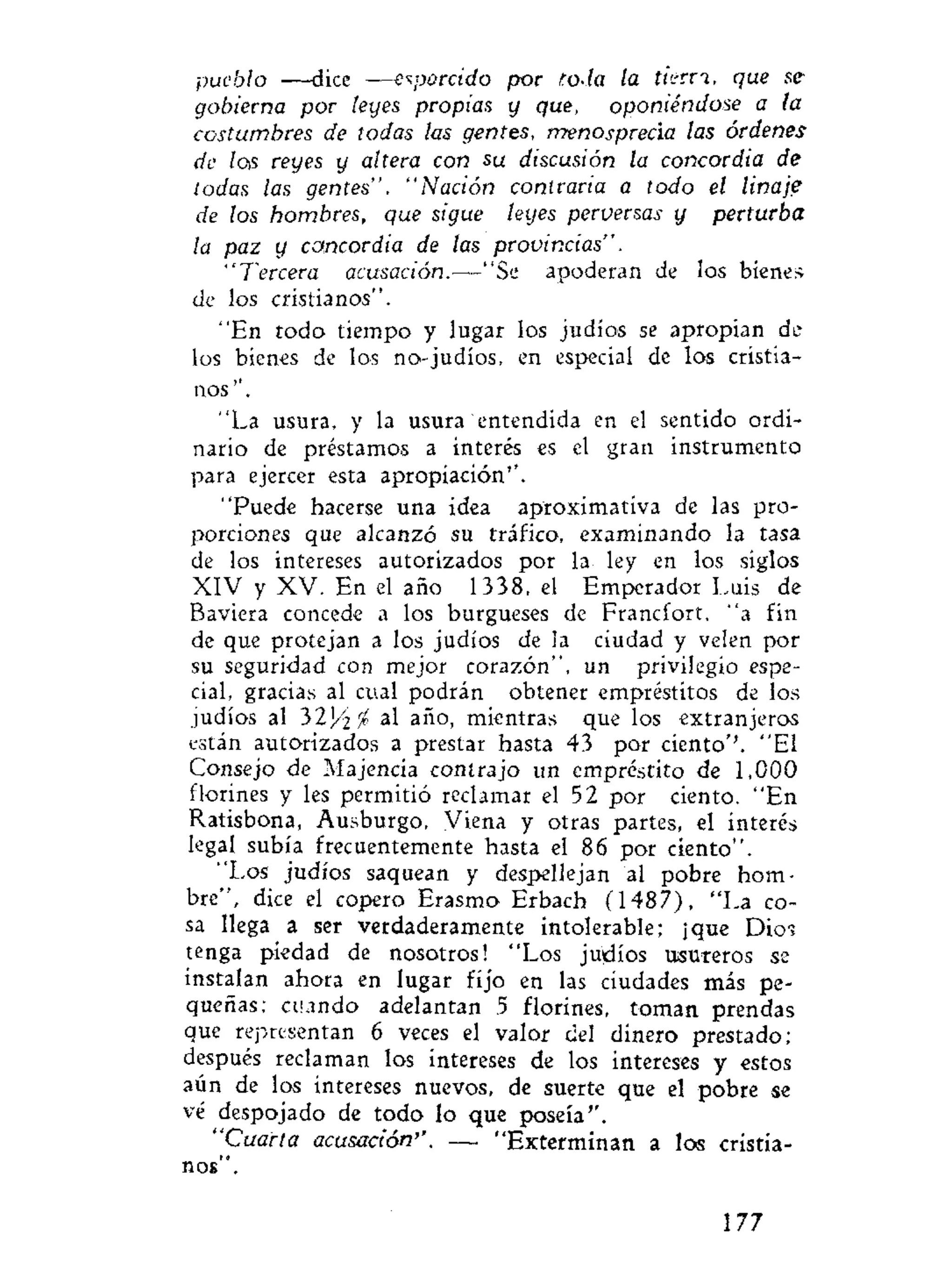 pueblo —dice —esparcido por t.oda la tierri, que se
gobierna por leyes propias y que, oponiéndose a ta
costumbres de todas las gentes, menosprecia las órdenes
de las reyes y altera con su discusión la concordia de
todas las gentes". "Nación contraria a todo el linaje
de los hombres, que sigue leyes perversas y perturba
la paz y concordia de las provincias".
"Tercera acusación.—"Se apoderan de los bienes
de los cristianos".
"En todo tiempo y lugar los judíos se apropian de
los bienes de los no-judíos, en especial de los cristia-
nos".
"La usura, y la usura entendida en el sentido ordi-
nario de préstamos a interés es el gran instrumento
para ejercer esta apropiación'".
"Puede hacerse una idea aproximatíva de las pro-
porciones que alcanzó su tráfico, examinando la tasa
de los intereses autorizados por la ley en los siglos
XIV y XV. En el año 1338, el Emperador Luis de
Baviera concede a los burgueses de Francfort, "a fin
de que protejan a los judíos de ¡a ciudad y velen por
su seguridad con mejor corazón", un privilegio espe-
cial, gracias al cual podrán obtener empréstitos de los
judíos al 3 2 J / ^ al año, mientras que los extranjeros
están autorizados a prestar hasta 43 por ciento''. "El
Consejo de Majencia contrajo un empréstito de 1,000
florines y les permitió reclamar el 52 por ciento. "En
Ratisbona, Ausburgo, Viena y otras partes, el interés
legal subía frecuentemente hasta el 86 por ciento".
"Los judíos saquean y despellejan al pobre hom-
bre", dice el copero Erasmo Erbach (1487), "La co-
sa llega a ser verdaderamente intolerable; ¡que Dios
tenga piedad de nosotros! "Los judíos usureros se
instalan ahora en lugar fijo en las ciudades más pe-
queñas; cuando adelantan 5 florines, toman prendas
que representan 6 veces el valor del dinero prestado;
después reclaman los intereses de los intereses y estos
aún de los intereses nuevos, de suerte que el pobre se
vé despojado de todo lo que poseía".
"Cuarta acusación''. — "Exterminan a los cristia-
nos".
177
 
