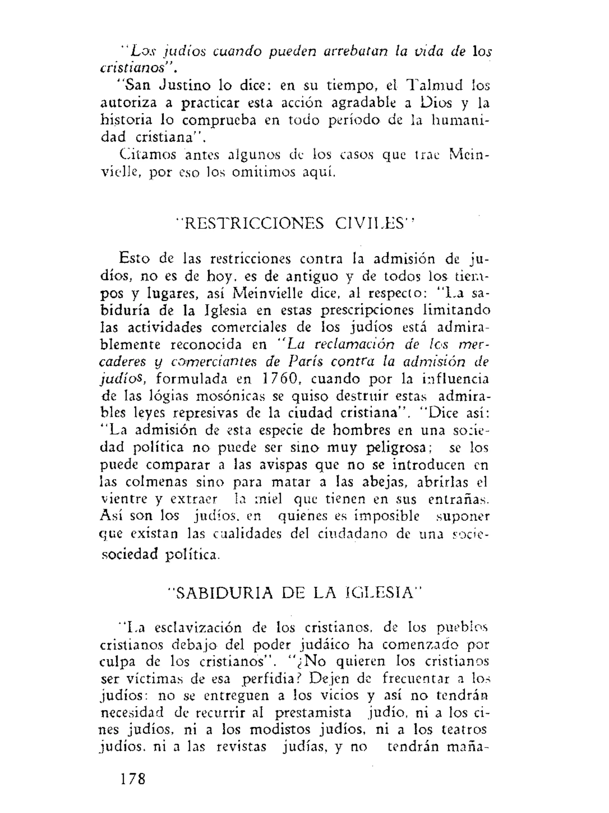 "Los judíos cuando pueden arrebatan la vida de los
cristianos".
"San Justino lo dice: en su tiempo, el Talmud los
autoriza a practicar esta acción agradable a Dios y la
historia lo comprueba en todo período de la humani-
dad cristiana".
Citamos antes algunos de ios casos que trae Mein-
vielle, por eso los omitimos aquí.
"RESTRICCIONES CIVILES"
Esto de las restricciones contra la admisión de ju-
díos, no es de hoy, es de antiguo y de todos los tiem-
pos y lugares, así Meinvielle dice, al respecto: "La sa-
biduría de la Iglesia en estas prescripciones limitando
las actividades comerciales de los judíos está admira-
blemente reconocida en "La reclamación de los mer-
caderes y comerciantes de París contra la admisión de
judíos, formulada en 1760, cuando por la influencia
de las logias mosónicas se quiso destruir estas admira-
bles leyes represivas de la ciudad cristiana". "Dice así:
"La admisión de esta especie de hombres en una socie-
dad política no puede ser sino muy peligrosa; se los
puede comparar a las avispas que no se introducen en
las colmenas sino para matar a las abejas, abrirlas el
vientre y extraer la miel que tienen en sus entrañas.
Así son los judíos, en quienes es imposible suponer
que existan las cualidades del ciudadano de una socie-
sociedad política.
"SABIDURIA DE LA IGLESIA"
"La esclavización de los cristianos, de los pueblos
cristianos debajo del poder judáico ha comenzado por
culpa de los cristianos". "¿No quieren los cristianos
ser víctimas de esa perfidia? Dejen de frecuentar a los
judíos: no se entreguen a los vicios y así no tendrán
necesidad de recurrir al prestamista judío, ni a los ci-
nes judíos, ni a los modistos judíos, ni a los teatros
judíos, ni a las revistas judías, y no tendrán maña-
178
 