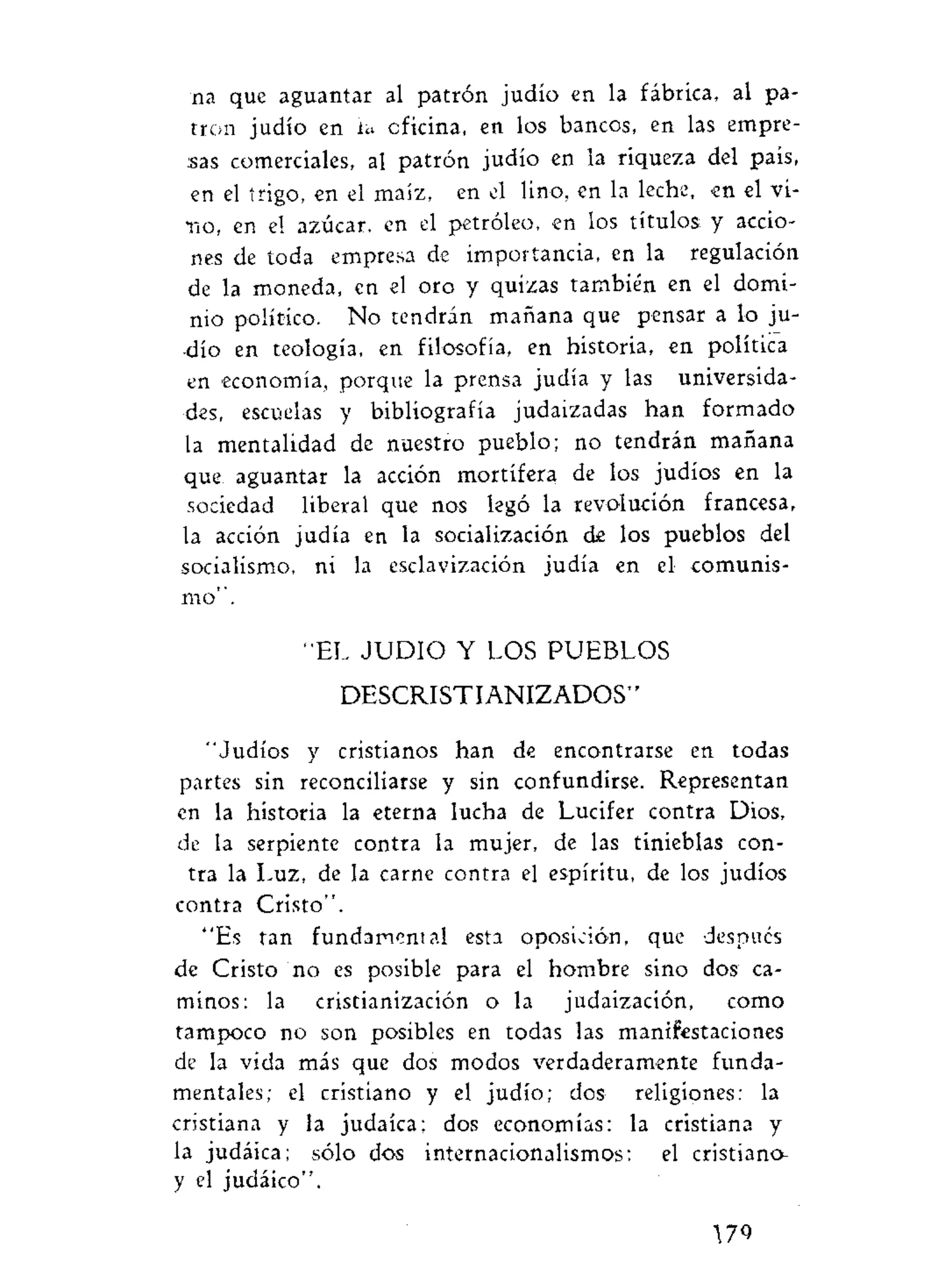 na que aguantar al patrón judío en la fábrica, al pa-
trón judío en la oficina, en los bancos, en las empre-
sas comerciales, al patrón judío en la riqueza del país,
en el trigo, en el maíz, en el lino, en la leche, en el vi-
rio, en el azúcar, en el petróleo, en los títulos, y accio-
nes de toda empresa de importancia, en la regulación
de la moneda, en el oro y quizas también en el domi-
nio político. No tendrán mañana que pensar a lo ju-
dío en teología, en filosofía, en historia, en política
en economía, porque la prensa judía y las universida-
des, escuelas y bibliografía judaizadas han formado
la mentalidad de nuestro pueblo; no tendrán mañana
que aguantar la acción mortífera de los judíos en la
sociedad liberal que nos legó la revolución francesa,
la acción judía en la socialización de los pueblos del
socialismo, ni la esclavización judía en el comunis-
mo".
"EL J U D I O Y LOS PUEBLOS
DESCRISTIANIZADOS''
"Judíos y cristianos han de encontrarse en todas
partes sin reconciliarse y sin confundirse. Representan
en la historia la eterna lucha de Lucifer contra Dios,
de la serpiente contra la mujer, de las tinieblas con-
tra la Luz, de la carne contra el espíritu, de los judíos
contra Cristo".
"Es tan fundamental esta oposición, que después
de Cristo no es posible para el hombre sino dos ca-
minos: la cristianización o la judaización, como
tampoco no son posibles en todas las manifestaciones
de la vida más que dos modos verdaderamente funda-
mentales; el cristiano y el judío; dos religiones: la
cristiana y la judaica; dos economías: la cristiana y
la judáica; sólo dos internacionalismos: el cristiano
y el judáico".
79
 