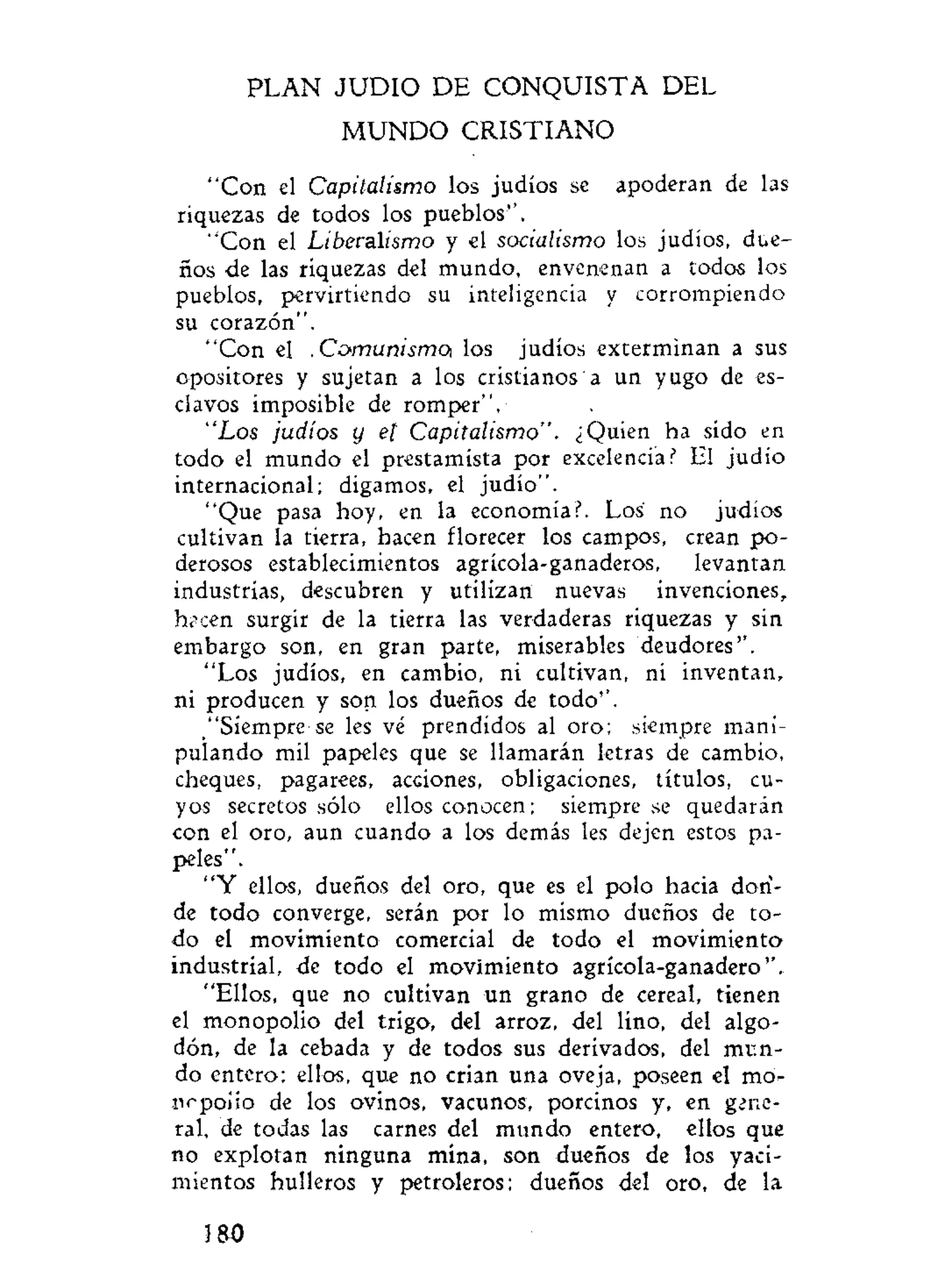 PLAN J U D I O D E CONQUISTA DEL
M U N D O CRISTIANO
"Con el Capitalismo los judíos se apoderan de las
riquezas de todos los pueblos''.
"Con el Liberalismo y el socialismo los judíos, due-
ños de las riquezas del mundo, envenenan a todos los
pueblos, pervirtiendo su inteligencia y corrompiendo
su corazón".
"Con el .Comunismo, los judíos exterminan a sus
opositores y sujetan a los cristianos a un yugo de es-
clavos imposible de romper".
"Los judíos y el Capitalismo". ¿Quien ha sido en
todo el mundo el prestamista por excelencia? El judío
internacional; digamos, el judío".
"Que pasa hoy, en la economía?. Los no judíos
cultivan la tierra, hacen florecer los campos, crean po-
derosos establecimientos agrícola-ganaderos, levantan
industrias, descubren y utilizan nuevas invenciones,
hacen surgir de la tierra las verdaderas riquezas y sin
embargo son, en gran parte, miserables deudores''.
"Los judíos, en cambio, ni cultivan, ni inventan,
ni producen y son los dueños de todo''.
"Siempre-se les vé prendidos al oro; siempre mani-
pulando mil papeles que se llamarán letras de cambio,
cheques, pagarees, acciones, obligaciones, títulos, cu-
yos secretos sólo ellos conocen; siempre se quedarán
con el oro, aun cuando a los demás les dejen estos pa-
peles".
"Y ellos, dueños del oro, que es el polo hacia don-
de todo converge, serán por lo mismo dueños de to-
do el movimiento comercial de todo el movimiento
industrial, de todo el movimiento agrícola-ganadero".
"Ellos, que no cultivan un grano de cereal, tienen
el monopolio del trigo, del arroz, del lino, del algo-
dón, de la cebada y de todos sus derivados, del mi:n-
do entero; ellos, que no crian una oveja, poseen el mo-
iirpoiio de los ovinos, vacunos, porcinos y, en gene-
ral, de todas las carnes del mundo entero, ellos que
no explotan ninguna mina, son dueños de los yaci-
mientos hulleros y petroleros; dueños del oro, de la
180
 