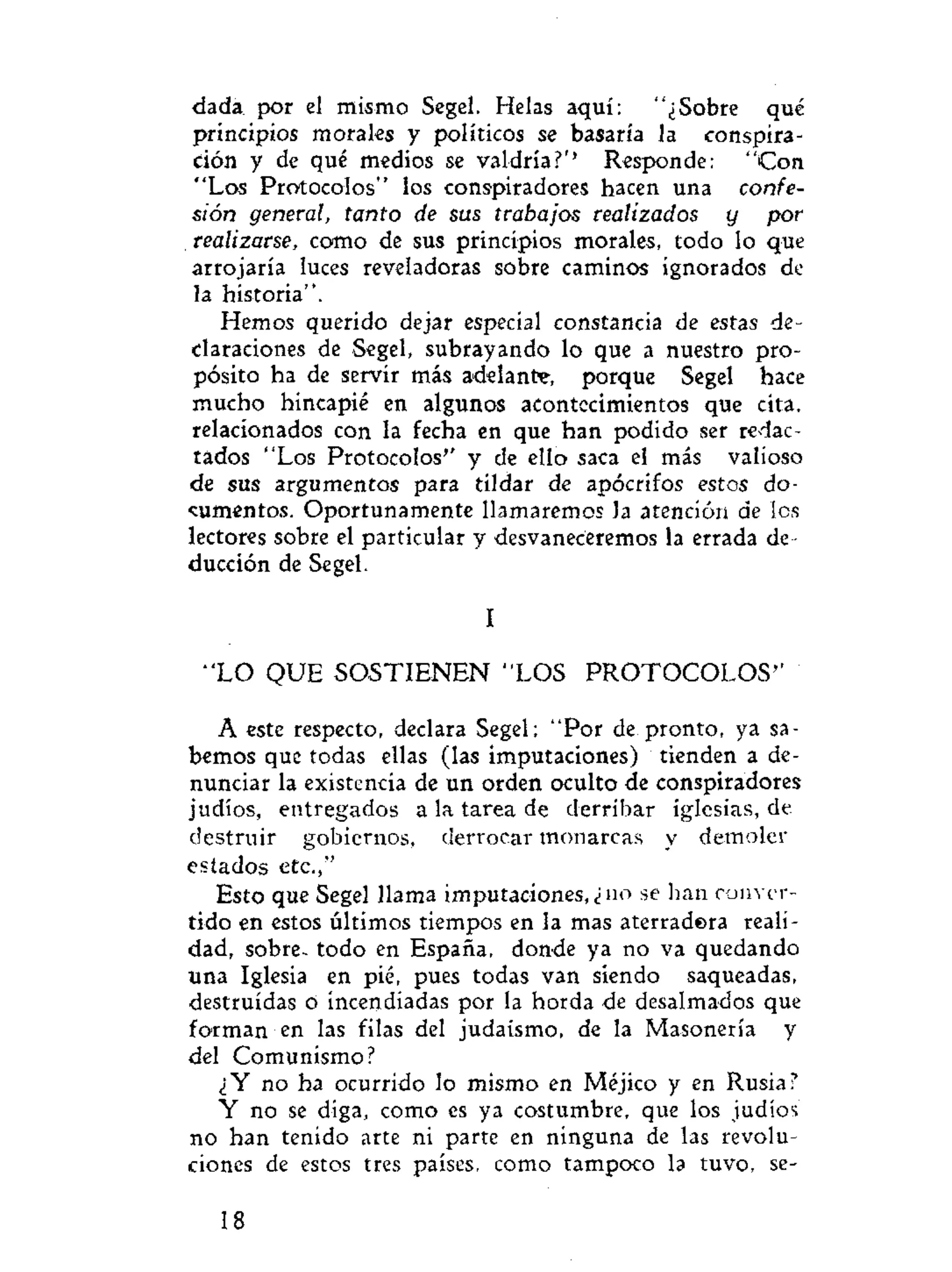 dada por el mismo Segel. Helas aquí: "¿Sobre qué
principios morales y políticos se basaría la conspira-
ción y de qué medios se valdría?'1
Responde: "Con
"Los Protocolos" los conspiradores hacen una confe-
sión general, tanto de sus trabajos realizados y por
realizarse, como de sus principios morales, todo lo que
arrojaría luces reveladoras sobre caminos ignorados de
la historia".
Hemos querido dejar especial constancia de estas de-
claraciones de Segel, subrayando lo que a nuestro pro-
pósito ha de servir más adelante, porque Segel hace
mucho hincapié en algunos acontecimientos que cita,
relacionados con la fecha en que han podido ser redac-
tados "Los Protocolos'' y de ello saca el más valioso
de sus argumentos para tildar de apócrifos estos do-
cumentos. Oportunamente llamaremos Ja atención de les
lectores sobre el particular y desvaneceremos la errada de-
ducción de Segel.
I
" L O QUE SOSTIENEN "LOS PROTOCOLOS"
A este respecto, declara Segel; "Por de pronto, ya sa-
bemos que todas ellas (las imputaciones) tienden a de-
nunciar la existencia de un orden oculto de conspiradores
judíos, entregados a la tarea de derribar iglesias, de
destruir gobiernos, derrocar monarcas y demoler
estados etc.,"
Esto que Segel llama imputaciones,¿no se han conver-
tido en estos últimos tiempos en la mas aterradera reali-
dad, sobre- todo en España, donde ya no va quedando
una Iglesia en pié, pues todas van siendo saqueadas,
destruidas o incendiadas por la horda de desalmados que
forman en las filas del judaismo, de la Masonería y
del Comunismo?
¿Y no ha ocurrido lo mismo en Méjico y en Rusia?
Y no se diga, como es ya costumbre, que los judíos
no han tenido arte ni parte en ninguna de las revolu-
ciones de estos tres países, como tampoco la tuvo, se-
18
 