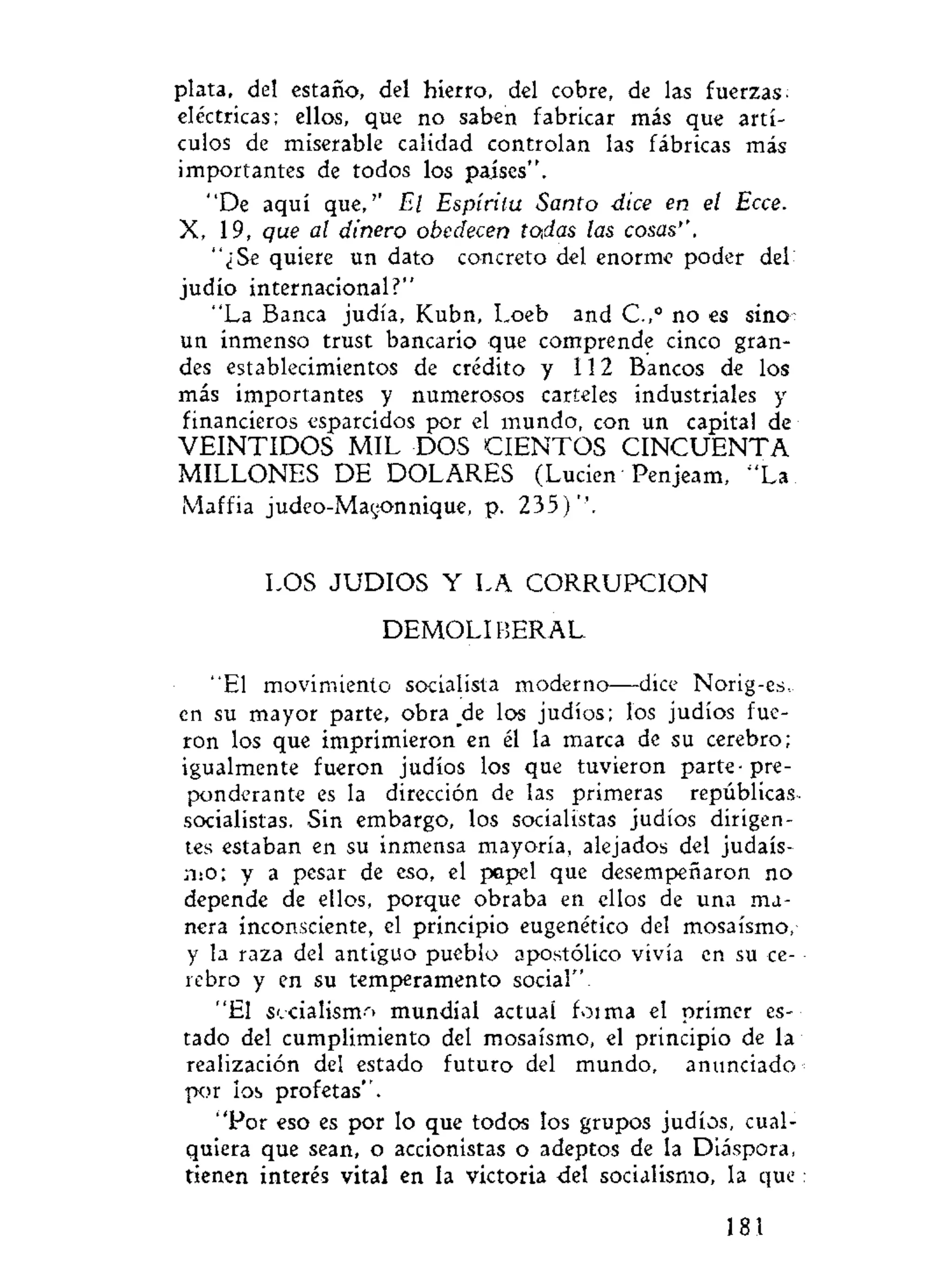plata, del estaño, del hierro, del cobre, de las fuerzas;
eléctricas; ellos, que no saben fabricar más que artí-
culos de miserable calidad controlan las fábricas más
importantes de todos los países".
"De aquí que,'' El Espíritu Santo dice en el Ecce.
X, 19, que al dinero obedecen to.das las cosas''.
"¿Se quiere un dato concreto del enorme poder del
judío internacional?"
"La Banca judía, Kubn, Loeb and C.,° no es sino
un inmenso trust bancario que comprende cinco gran-
des establecimientos de crédito y 112 Bancos de los
más importantes y numerosos carteles industriales y
financieros esparcidos por el mundo, con un capital de
V E I N T I D O S MIL DOS CIENTOS C I N C U E N T A
MILLONES DE DOLARES (Luden Penjeam, "La
Maffia judeo-Magonnique, p. 235)''.
LOS JUDIOS Y LA CORRUPCION
DEMOLI BERAL.
"El movimiento socialista moderno—dice Norig-es,..
en su mayor parte, obra ^de los judíos; los judíos fue-
ron los que imprimieron en él la marca de su cerebro;
igualmente fueron judíos los que tuvieron parte-pre-
ponderante es la dirección de las primeras repúblicas
socialistas. Sin embargo, los socialistas judíos dirigen-
tes estaban en su inmensa mayoría, alejados del judais-
mo; y a pesar de eso, el papel que desempeñaron no
depende de ellos, porque obraba en ellos de una ma-
nera inconsciente, el principio eugenétíco del mosaísmo,
y la raza del antiguo pueblo apostólico vivía en su ce-
rebro y en su temperamento social".
"El socialismo mundial actual foima el primer es-
tado del cumplimiento del mosaísmo, el principio de la
realización del estado futuro del mundo, anunciado
por ios profetas".
"Por eso es por lo que todos los grupos judíos, cual-
quiera que sean, o accionistas o adeptos de la Diáspora,
tienen interés vital en la victoria del socialismo, la que
181
 