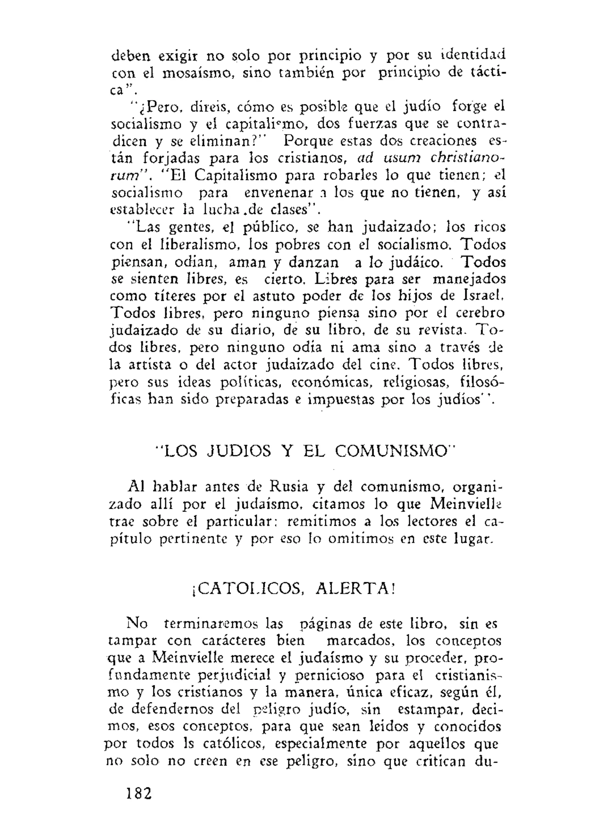 deben exigir no solo por principio y por su identidad
con el mosaísmo, sino también por principio de tácti-
ca".
"¿Pero, diréis, cómo es posible que el judío forge el
socialismo y el capitalic
mo, dos fuerzas que se contra-
dicen y se eliminan?" Porque estas dos creaciones es-
tán forjadas para los cristianos, ad usum chcistiano-
rum". "El Capitalismo para robarles lo que tienen; el
socialismo para envenenar n los que no tienen, y así
establecer la lucha.de clases".
"Las gentes, el público, se han judaizado; los ricos
con el liberalismo, los pobres con el socialismo. Todos
piensan, odian, aman y danzan a lo judáico. Todos
se sienten libres, es cierto. Libres para ser manejados
como títeres por el astuto poder de los hijos de Israel.
Todos libres, pero ninguno piensa sino por el cerebro
judaizado de su diario, de su libro, de su revista. To-
dos libres, pero ninguno odia ni ama sino a través de
la artista o del actor judaizado del cine. Todos libres,
pero sus ideas políticas, económicas, religiosas, filosó-
ficas han sido preparadas e impuestas por los judíos''.
"LOS JUDIOS Y EL COMUNISMO"
Al hablar antes de Rusia y del comunismo, organi-
zado allí por el judaismo, citamos lo que Meinvielle
trae sobre el particular; remitimos a los lectores el ca-
pítulo pertinente y por eso lo omitimos en este lugar.
¡CATOLICOS, A L E R T A !
No terminaremos las páginas de este libro, sin es
tampar con carácteres bien marcados, los conceptos
que a Meinvielle merece el judaismo y su proceder, pro-
fundamente perjudicial y pernicioso para el cristianis-
mo y los cristianos y la manera, única eficaz, según él,
de defendernos del peligro judío, sin estampar, deci-
mos, esos conceptos, para que sean leidos y conocidos
por todos ls católicos, especialmente por aquellos que
no solo no creen en ese peligro, sino que critican du-
182
 