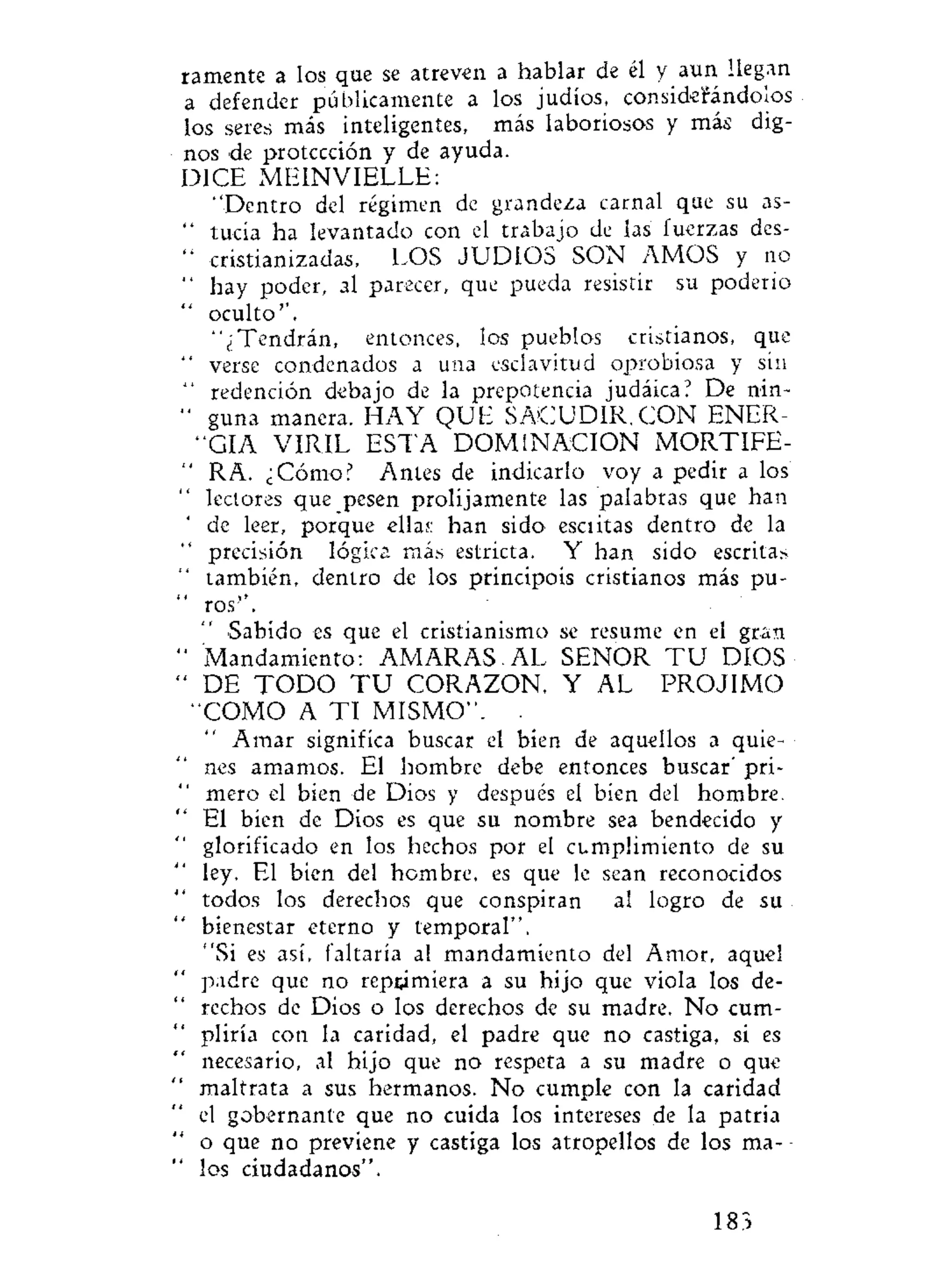 ramente a los que se atreven a hablar de él y aun llegan
a defender públicamente a los judíos, considerándolos
los seres más inteligentes, más laboriosos y más dig-
nos de protección y de ayuda.
DICE MEINVIELLE:
"Dentro del régimen de grandeza carnal que su as-
" tucía ha levantado con el trabajo de las fuerzas des-
" cristianizadas, LOS JUDIOS SON AMOS y no
" hay poder, al parecer, que pueda resistir su poderío
oculto''.
"¿Tendrán, entonces, los pueblos cristianos, que
" verse condenados a una esclavitud oprobiosa y sin
" redención debajo de la prepotencia judáica? De nin-
" guna manera. HAY QUE SACUDIR. CON ENER-
"GIA VIRIL ESTA DOMINACION MORTIFE-
" RA. ¿Cómo? Antes de indicarlo voy a pedir a los
lectores que pesen prolijamente las palabras que han
de leer, porque ellas han sido esciitas dentro de la
precisión lógica más estricta. Y han sido escritas
también, dentro de los principois cristianos más pu-
ros".
Sabido es que el cristianismo se resume en el gran
' Mandamiento: AMARAS. AL SEÑOR T U DIOS
' DE T O D O T U CORAZON, Y AL PROJIMO
"COMO A T I MISMO". .
Amar significa buscar el bien de aquellos a quie-
nes amamos. El hombre debe entonces buscar' pri-
mero el bien de Dios y después el bien del hombre.
El bien de Dios es que su nombre sea bendecido y
glorificado en los hechos por el cumplimiento de su
ley. El bien del hombre, es que le sean reconocidos
todos los derechos que conspiran al logro de su
bienestar eterno y temporal".
"Si es así, faltaría al mandamiento del Amor, aquel
padre que no reprimiera a su hijo que viola los de-
rechos de Dios o los derechos de su madre. No cum-
pliría con la caridad, el padre que no castiga, si es
necesario, al hijo que no respeta a su madre o que
maltrata a sus hermanos. No cumple con la caridad
el gobernante que no cuida los intereses de la patria
o que no previene y castiga los atropellos de los ma- -
los ciudadanos".
183
 