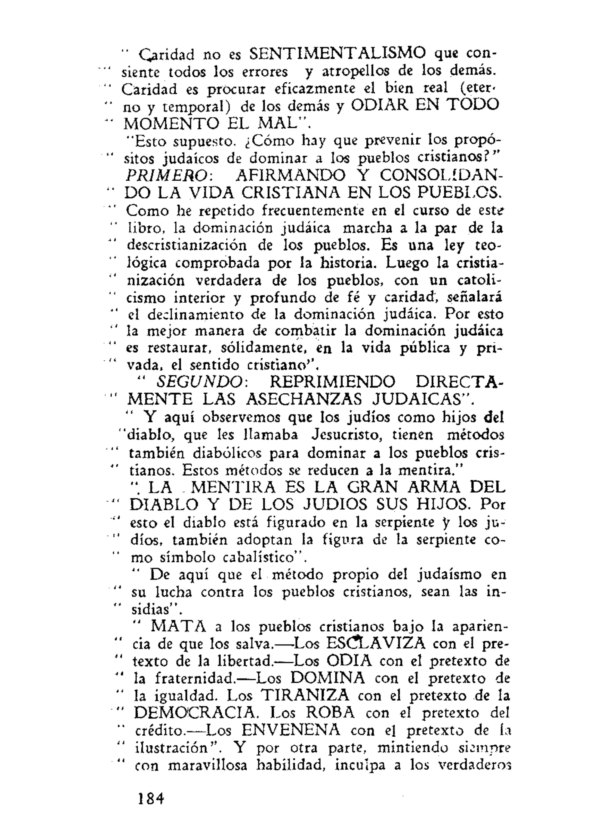 " Caridad no es SENTIMENTALISMO que con-
siente todos los errores y atropellos de los demás.
Caridad es procurar eficazmente el bien real (eter-
no y temporal) de los demás y ODIAR EN T O D O
M O M E N T O EL MAL".
"Esto supuesto. ¿Cómo hay que prevenir los propó-
sitos judaicos de dominar a los pueblos cristianos?''
PRIMERO: AFIRMANDO Y CONSOLIDAN-
DO LA VIDA CRISTIANA EN LOS PUEBLOS.
Como he repetido frecuentemente en el curso de este
libro, la dominación judáica marcha a la par de la
descristianización de los pueblos. Es una ley teo-
lógica comprobada por la historia. Luego la cristia-
nización verdadera de los pueblos, con un catoli-
cismo interior y profundo de fé y caridad, señalará
el declinamiento de la dominación judáica. Por esto
la mejor manera de combatir la dominación judáica
es restaurar, sólidamente, en la vida pública y pri-
vada, el sentido cristiano''.
" SEGUNDO: REPRIMIENDO DIRECTA-
M E N T E LAS ASECHANZAS JUDAICAS".
Y aquí observemos que los judíos como hijos del
'diablo, que les llamaba Jesucristo, tienen métodos
también diabólicos para dominar a los pueblos cris-
tianos. Estos métodos se reducen a la mentira."
". LA M E N T I R A ES LA GRAN ARMA DEL
DIABLO Y DE LOS JUDIOS SUS HIJOS. Por
esto el diablo está figurado en la serpiente y los ju-
díos, también adoptan la figura de la serpiente co-
mo símbolo cabalístico".
De aquí que el método propio del judaismo en
su lucha contra los pueblos cristianos, sean las in-
sidias".
M A T A a los pueblos cristianos bajo la aparien-
cia de que los salva.—Los ESCLAVIZA con el pre-
texto de la libertad.—Los ODIA con el pretexto de
' la fraternidad.—Los DOMINA con el pretexto de
' la igualdad. Los T I R A N I Z A con el pretexto de la
' DEMOCRACIA. Los ROBA con el pretexto del
' crédito.—Los ENVENENA con el pretexto de la
ilustración". Y por otra parte, mintiendo siempre
' con maravillosa habilidad, inculpa a los verdaderos
184
 