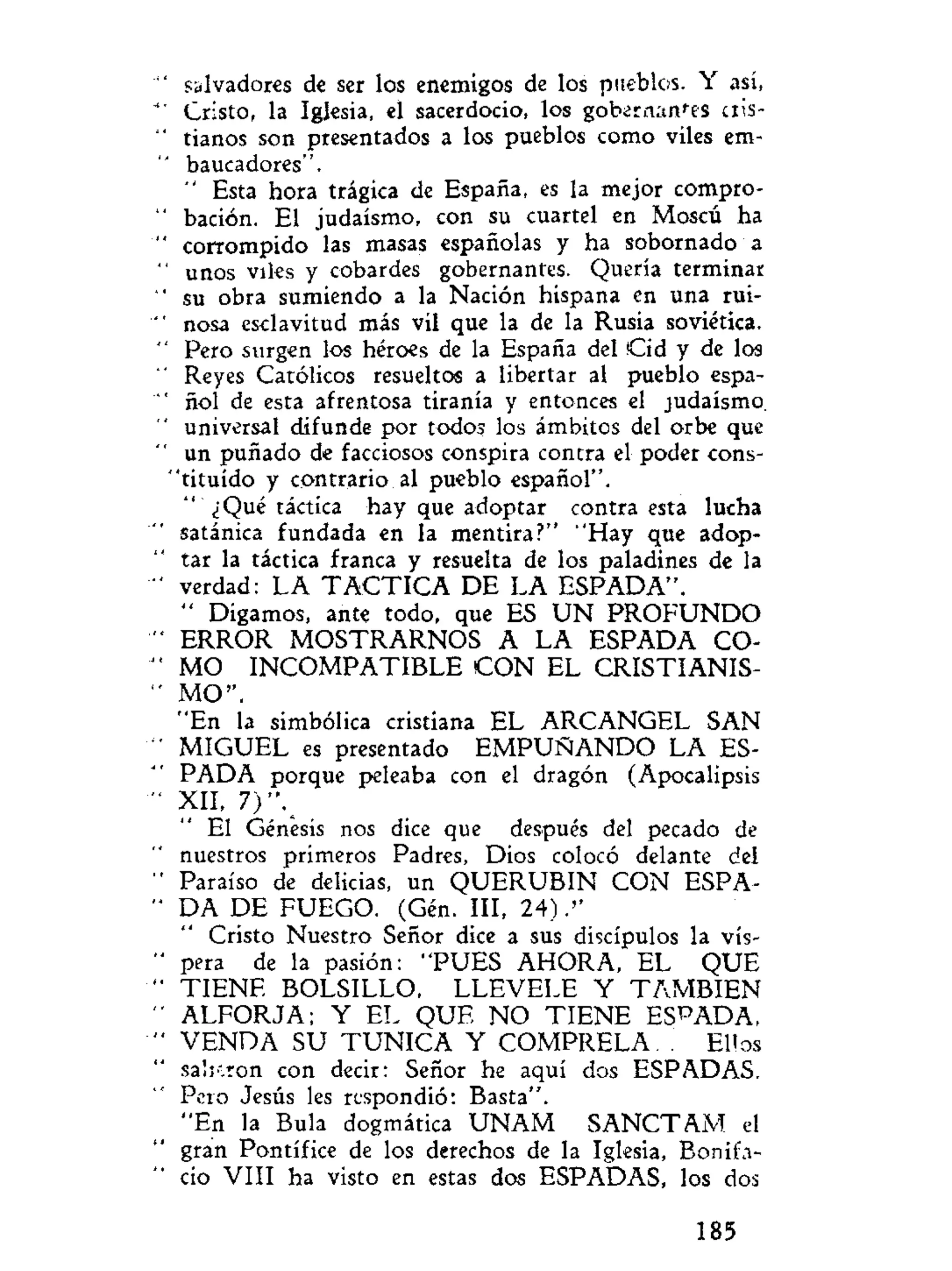 salvadores de ser los enemigos de los pueblos. Y así,
Cristo, la Iglesia, el sacerdocio, los gobernantes cris-
tianos son presentados a los pueblos como viles em-
baucadores".
" Esta hora trágica de España, es la mejor compro-
bación. El judaismo, con su cuartel en Moscú ha
corrompido las masas españolas y ha sobornado a
unos viles y cobardes gobernantes. Quería terminar
su obra sumiendo a la Nación hispana en una rui-
nosa esclavitud más vil que la de la Rusia soviética.
Pero surgen los héroes de la España del Cid y de los
Reyes Católicos resueltos a libertar al pueblo espa-
ñol de esta afrentosa tiranía y entonces el judaismo,
universal difunde por todos los ámbitos del orbe que
un puñado de facciosos conspira contra el poder cons-
tituido y contrario al pueblo español".
¿Qué táctica hay que adoptar contra esta lucha
satánica fundada en la mentira?" "Hay que adop-
tar la táctica franca y resuelta de los paladines de la
verdad: LA T A C T I C A DE LA ESPADA".
" Digamos, ante todo, que ES U N P R O F U N D O
ERROR MOSTRARNOS A LA ESPADA CO-
MO INCOMPATIBLE C O N EL CRISTIANIS-
MO".
"En la simbólica cristiana EL ARCANGEL SAN
MIGUEL es presentado E M P U Ñ A N D O LA ES-
PADA porque peleaba con el dragón (Apocalipsis
XII, 7)".
El Génesis nos dice que después del pecado de
nuestros primeros Padres, Dios colocó delante del
Paraíso de delicias, un QUERUBIN CON ESPA-
DA DE FUEGO. (Gén. III, 24).''
Cristo Nuestro Señor dice a sus discípulos la vís-
pera de la pasión: "PUES AHORA, EL QUE
T I E N E BOLSILLO, LLEVELE Y T A M B I E N
ALFORJA; Y EL QUE N O T I E N E ESPADA,
VENDA SU T U N I C A Y COMPRELA. . Ellos
salieron con decir: Señor he aquí dos ESPADAS.
Pero Jesús les respondió: Basta".
"En la Bula dogmática U N A M SANCTAM el
gran Pontífice de los derechos de la Iglesia, Bonifa-
cio VIII ha visto en estas dos ESPADAS, los dos
185
 