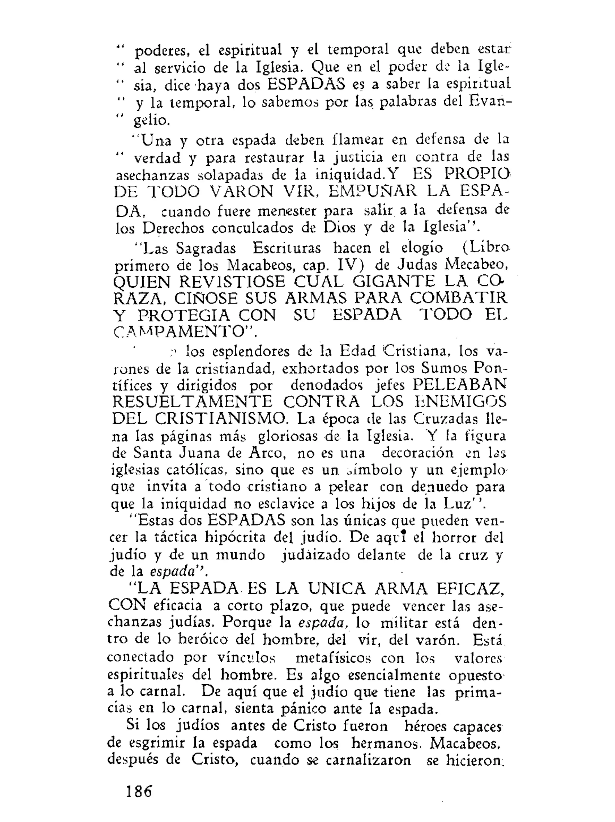 " poderes, el espiritual y el temporal que deben estar
" al servicio de la Iglesia. Que en el poder de la Igle-
" sia, dice haya dos ESPADAS es a saber la espiritual
" y la temporal, lo sabemos por las palabras del Evan-
" gelio.
"Una y otra espada deben flamear en defensa de la
" verdad y para restaurar la justicia en contra de las
asechanzas solapadas de la iniquidad.Y ES PROPIO-
DE T O D O VARON VIR, EMPUÑAR LA ESPA-
DA, cuando fuere menester para salir a la defensa de
los Derechos conculcados de Dios y de la Iglesia''.
"Las Sagradas Escrituras hacen el elogio (Libro
primero de los Macabeos, cap. IV) de Judas Mecabeo,
QUIEN REVISTIOSE C U A L GIGANTE LA CO-
RAZA, CIÑOSE SUS ARMAS PARA C O M B A T I R
Y P R O T E G I A CON SU ESPADA T O D O EL
C A M P A M E N T O " .
n los esplendores de la Edad Cristiana, los va-
rones de la cristiandad, exhortados por los Sumos Pon-
tífices y dirigidos por denodados jefes PELEABAN
R E S U E L T A M E N T E C O N T R A LOS ENEMIGOS
DEL CRISTIANISMO. La época de las Cruzadas lle-
na las páginas más gloriosas de la Iglesia. Y la figura
de Santa Juana de Arco, no es una decoración en las
iglesias católicas, sino que es un ..ímbolo y un ejemplo
que invita a todo cristiano a pelear con denuedo para
que la iniquidad no esclavice a los hijos de la Luz''.
"Estas dos ESPADAS son las únicas que pueden ven-
cer la táctica hipócrita del judio. De aqi i el horror del
judío y de un mundo judaizado delante de la cruz y
de la espada''.
"LA ESPADA ES LA UNICA ARMA EFICAZ,
CON eficacia a corto plazo, que puede vencer las ase-
chanzas judías. Porque la espada, lo militar está den-
tro de lo heroico del hombre, del vir, del varón. Está
conectado por vínculos metafísicos con los valores
espirituales del hombre. Es algo esencialmente opuesto
a lo carnal. De aquí que el judío que tiene las prima-
cías en lo carnal, sienta pánico ante la espada.
Si los judíos antes de Cristo fueron héroes capaces
de esgrimir la espada como los hermanos. Macabeos,
después de Cristo, cuando se carnalizaron se hicieron;
186
 