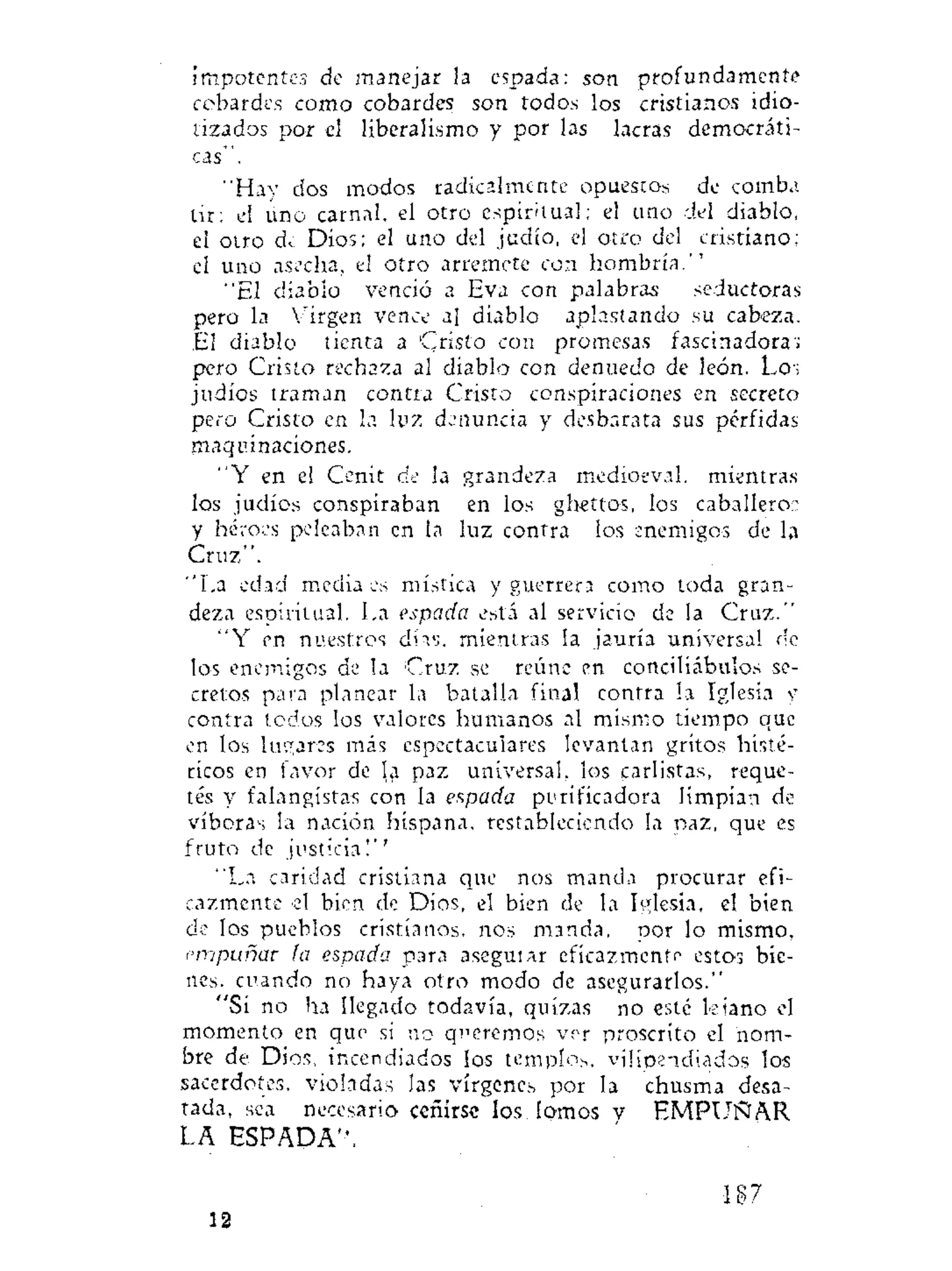 impotentes de manejar la espada: son profundamente
cobardes como cobardes son todos los cristianos idio-
tizados por el liberalismo y por las lacras democráti-
cas".
"Hay dos modos radicalmente opuestos de comba
Ur: el uno carnal, el otro espiritual: el uno del diablo,
el otro d^ Dios; el uno del judío, el otro del cristiano:
el uno asecha, el otro arremete con hombría.''
"El diablo venció a Eva con palabras seductoras
pero la Virgen vence al diablo aplastando su cabeza.
El diablo tienta a Cristo con promesas fascinadora:;
pero Cristo rechaza al diablo con denuedo de león. Los
judíos traman contra Cristo conspiraciones en secreto
pero Cristo en la luz denuncia y desbarata sus pérfidas
maquinaciones.
"Y en el Cénit de la grandeza medioeval, mientras
los judíos conspiraban en los ghettos, los caballero::
y héroes peleaban en la luz contra los enemigos de la
Cruz".
"La edad media es mística y guerrera como toda gran-
deza espiritual. La espada está al servicio de la Cruz."
" Y en nuestros días, mientras la jauría universal de
los enemigos de la Cruz se reúne en conciliábulos se-
cretos pata planear la batalla final contra la Iglesia y
contra todos los valores humanos al mismo tiempo que
en los lugares más espectaculares levantan gritos histé-
ricos en favor de la paz universal, los carlistas, reque-
tés y falangistas con la espada purificadora limpian de
víboras la nación hispana, restableciendo la paz, que es
fruto de justicia!''
"La caridad cristiana que nos manda procurar efi-
cazmente el bien de Dios, el bien de la Iglesia, el bien
de los pueblos cristianos, nos manda, por lo mismo.
empuñar la espada para aseguiar eficazmente estos bie-
nes, cuando no haya otro modo de asegurarlos."
"Si no ha llegado todavía, quizas no este kiano el
momento en que si no queremos ver proscrito el nom-
bre de Dios, incendiados los templos, vilipendiados los
sacerdotes, violadas las vírgenes por la chusma desa-
tada, sea necesario ceñirse los lomos y E M P U Ñ A R
LA ESPADA",
10
187:
 