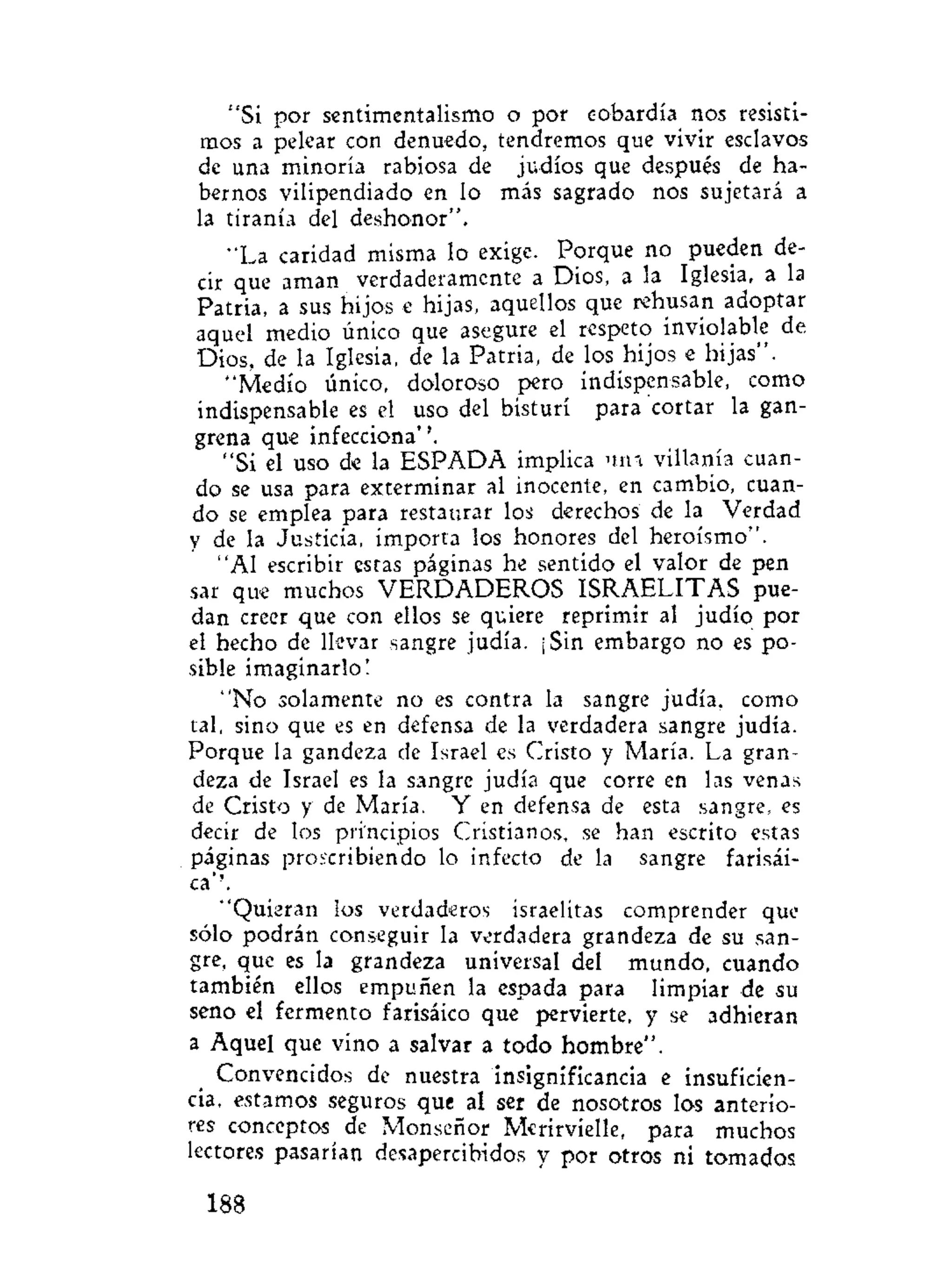 "Si por sentimentalismo o por cobardía nos resisti-
mos a pelear con denuedo, tendremos que vivir esclavos
de una minoría rabiosa de judíos que después de ha-
bernos vilipendiado en lo más sagrado nos sujetará a
la tiranía del deshonor",
•'La caridad misma lo exige. Porque no pueden de-
cir que aman verdaderamente a Dios, a la Iglesia, a la
Patria, a sus hijos e hijas, aquellos que rehusan adoptar
aquel medio único que asegure el respeto inviolable de
Dios, de la Iglesia, de la Patria, de los hijos e hijas".
"Medio único, doloroso pero indispensable, como
indispensable es el uso del bisturí para cortar la gan-
grena que infecciona''.
"Si el uso de la ESPADA implica una villanía cuan-
do se usa para exterminar al inocente, en cambio, cuan-
do se emplea para restaurar los derechos de la Verdad
y de la Justicia, importa los honores del heroísmo".
"Al escribir estas páginas he sentido el valor de pen
sar que muchos VERDADEROS ISRAELITAS pue-
dan creer que con ellos se quiere reprimir al judío por
el hecho de llevar sangre judía. ¡Sin embargo no es po-
sible imaginarlo!
"No solamente no es contra la sangre judía, como
tal, sino que es en defensa de la verdadera sangre judía.
Porque la gandeza de Israel es Cristo y María. La gran-
deza de Israel es la sangre judía que corre en las venas
de Cristo y de María. Y en defensa de esta sangre, es
decir de los principios Cristianos, se han escrito estas
páginas proscribiendo lo infecto de la sangre farisài-
ca''.
"Quieran los verdaderos israelitas comprender que
sólo podrán conseguir la verdadera grandeza de su san-
gre, que es la grandeza universal del mundo, cuando
también ellos empuñen la espada para limpiar de su
seno el fermento farisàico que pervierte, y se adhieran
a Aquel que vino a salvar a todo hombre".
Convencidos de nuestra insignificancia e insuficien-
cia, estamos seguros que al ser de nosotros los anterio-
res conceptos de Monseñor Merirvielle, para muchos
lectores pasarían desapercibidos y por otros ni tomados
188
 