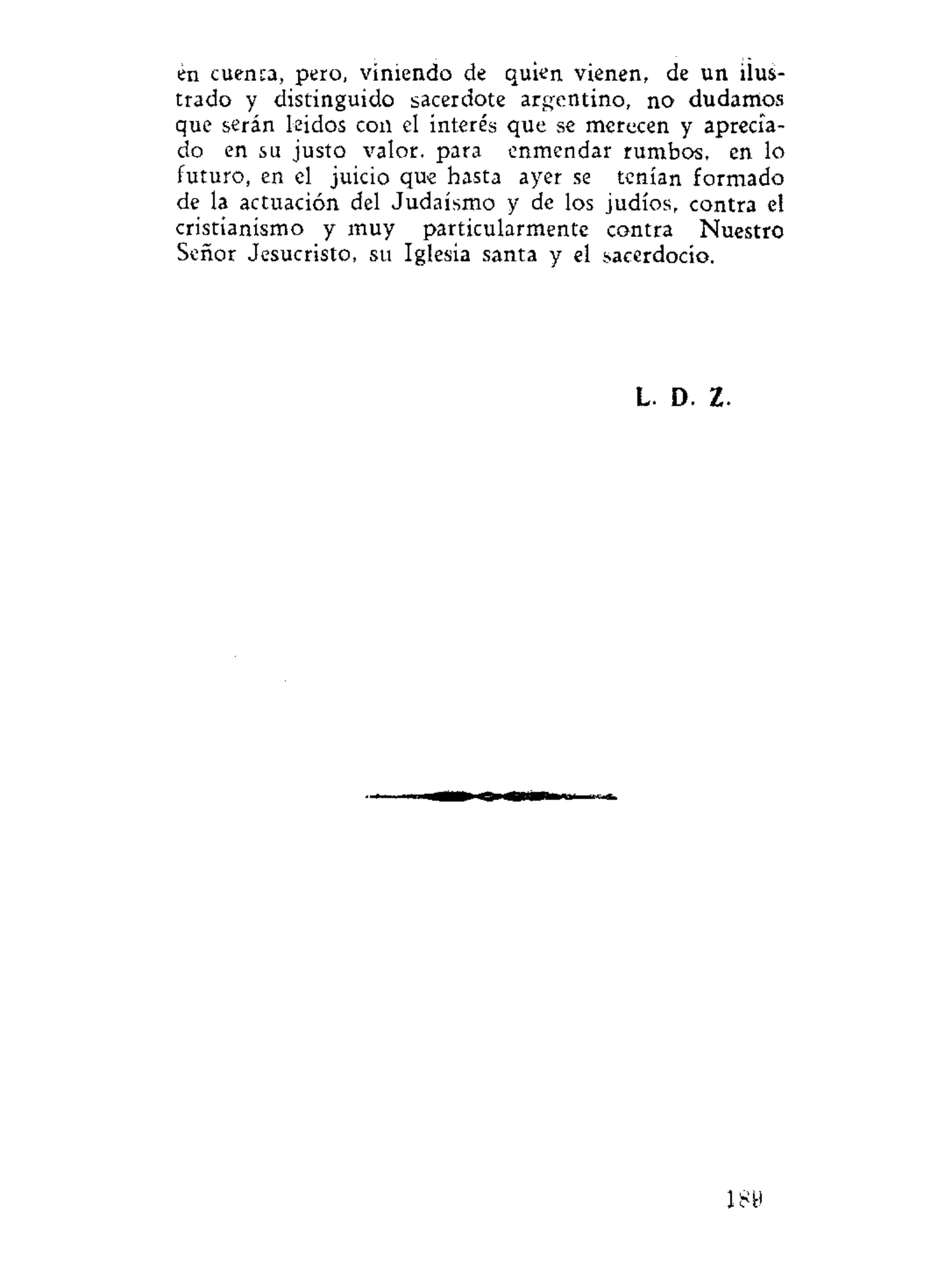 en cuenca, pero, viniendo de quien vienen, de un ilus-
trado y distinguido sacerdote argentino, no dudamos
que serán leídos con el interés que se merecen y aprecia-
do en su justo valor, para enmendar rumbos, en lo
futuro, en el juicio que hasta ayer se tenían formado
de la actuación del Judaismo y de los judíos, contra el
cristianismo y muy particularmente contra Nuestro
Señor Jesucristo, su Iglesia santa y el sacerdocio.
L. D. Z.
 