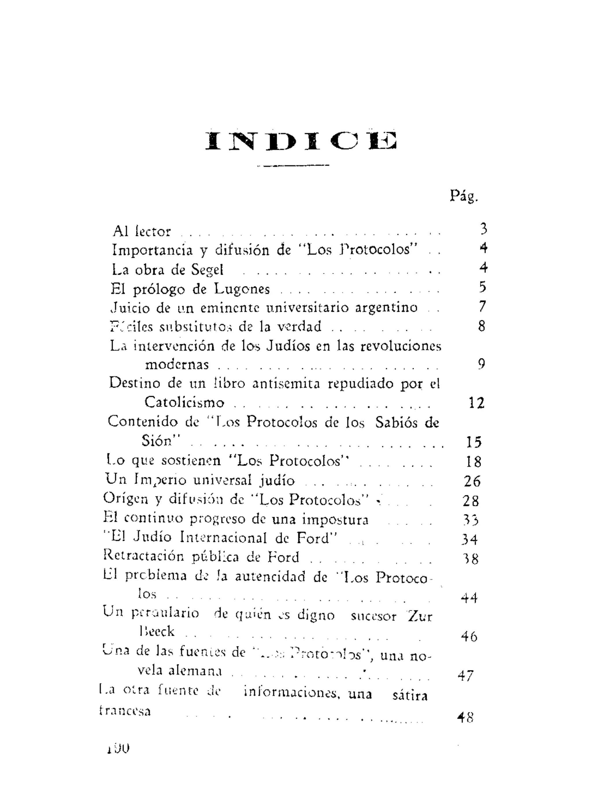 I N D I C E
Pág.
Al lector 3
Importancia y difusión de "Los Protocolos" . . 4
La obra de Segel 4
El prólogo de Lugones 5
Juicio de un eminente universitario argentino . . 7
FJciles substitutos de la verdad 8
La intervención de los Judíos en las revoluciones
modernas 9
Destino de un libro antisemita repudiado por el
Catolicismo . 12
Contenido de "Los Protocolos de los Sabios de
Sión" 15
Lo que sostienen "Los Protocolos'' 18
Un I mpeno universal judío 26
Origen y difusión de "Los Protocolos" - 28
El continuo progreso de una impostura 33
"El Judío Internacional de Ford" . 34
Retractación pública de Ford . . 38
E! problema de la autencidad de "Los Protoco-
los . . 44
Un perdulario de quién es digno sucesor Zur
I'.eeck 4^
Una de las fuentes de ' _ P r o t o - i l o s " , una no-
vela alemana • 47
I.a otra fuente de informaciones, una sátira
francesa . . .
iUU
 