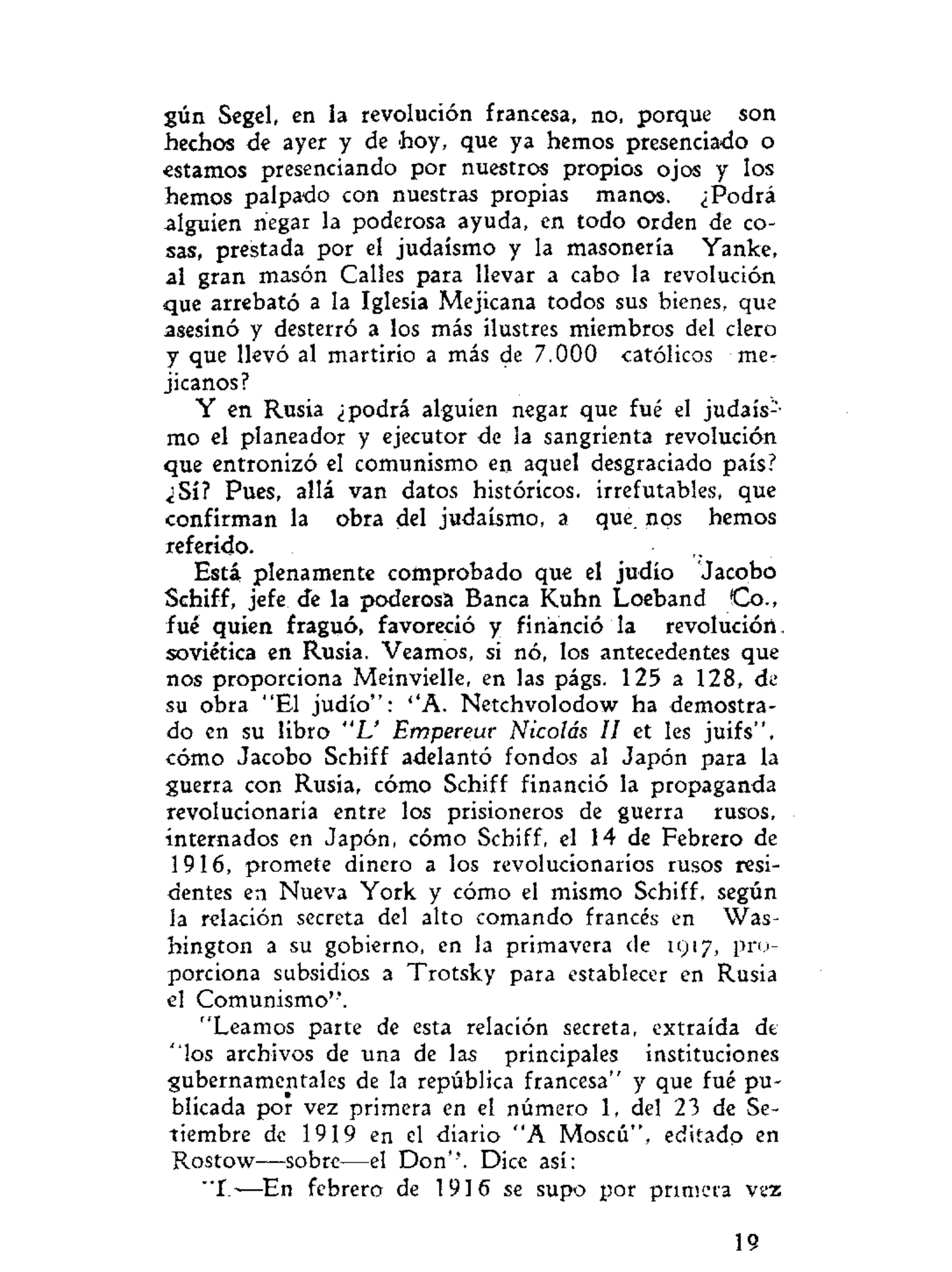 gún Segel, en la revolución francesa, no, porque son
hechos de ayer y de hoy, que ya hemos presenciado o
estamos presenciando por nuestros propios ojos y los
hemos palpado con nuestras propias manos. ¿Podrá
alguien negar la poderosa ayuda, en todo orden de co-
sas, prestada por el judaismo y la masonería Yanke,
al gran masón Calles para llevar a cabo la revolución
que arrebató a la Iglesia Mejicana todos sus bienes, que
asesinó y desterró a los más ilustres miembros del clero
y que llevó al martirio a más de 7.000 católicos me-
jicanos?
Y en Rusia ¿podrá alguien negar que fué el judais-
mo el planeador y ejecutor de la sangrienta revolución
que entronizó el comunismo en aquel desgraciado país?
¿Sí? Pues, allá van datos históricos, irrefutables, que
confirman la obra del judaismo, a que. nos hemos
referido.
Está, plenamente comprobado que el judío Jacobo
Schiff, jefe de la poderosa Banca Kuhn Loeband Co.,
fué quien fraguó, favoreció y financió la revolución.
soviética en Rusia. Veamos, si nó, los antecedentes que
nos proporciona Meinvielle, en las págs. 125 a 128, de
su obra "El judío": ''A. Netchvolodow ha demostra-
do en su libro "L' Empereur Nicolás II et les juifs".
cómo Jacobo Schiff adelantó fondos al Japón para la
guerra con Rusia, cómo Schiff financió la propaganda
revolucionaria entre los prisioneros de guerra rusos,
internados en Japón, cómo Schiff, el 14 de Febrero de
1916, promete dinero a los revolucionarios rusos resi-
dentes en Nueva York y cómo el mismo Schiff, según
la relación secreta del alto comando francés en Was-
hington a su gobierno, en la primavera de 1917, pro-
porciona subsidios a Trotsky para establecer en Rusia
el Comunismo".
"Leamos parte de esta relación secreta, extraída de
"los archivos de una de las principales instituciones
gubernamentales de la república francesa" y que fué pu-
blicada por vez primera en el número 1, del 23 de Se-
tiembre de 1919 en el diario "A Moscú", editado en
Rostow—sobre—el Don''. Dice así:
" I — E n febrero de 1916 se supo por primera vez
19
 