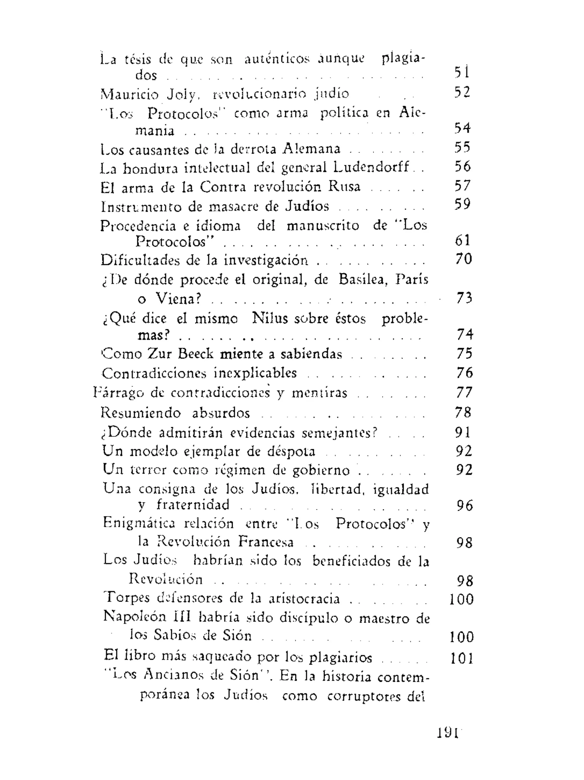 La tesis de que son auténticos aunque plagia-
dos 5 i
Mauricio Joly, revolucionario judio . 52
"Los Protocolos" como arma política en Ale-
mania 54
Los causantes de ia derrota Alemana 55
La hondura intelectual del general Ludendorff. . 56
El arma de la Contra revolución Rusa 57
Instrumento de masacre de Judíos 59
Procedencia e idioma del manuscrito de "Los
Protocolos" 61
Dificultades de la investigación 70
¿De dónde procede el original, de Basilea, París
o Viena? 73
¿Qué dice el mismo Nilus sobre éstos proble-
mas? 74
Como Zur Beeck miente a sabiendas 75
Contradicciones inexplicables 76
Fárrago de contradicciones y mentiras 77
Resumiendo absurdos 78
¿Dónde admitirán evidencias semejantes? . . . 91
Un modelo ejemplar de déspota 92
Un terror como régimen de gobierno 92
Una consigna de los Judíos, libertad, igualdad
y fraternidad 96
Enigmática relación entre "I.os Protocolos'' y
la Revolución Francesa 98
Los Judíos habrían sido los beneficiados de la
Revolución 98
Torpes defensores de la aristocracia 100
Napoleón III habría sido discípulo o maestro de
los Sabios de Sión 100
El libro más saqueado por los plagiarios 101
"Los Ancianos de Sión''. En la historia contem-
poránea los Judíos como corruptores del
191
 