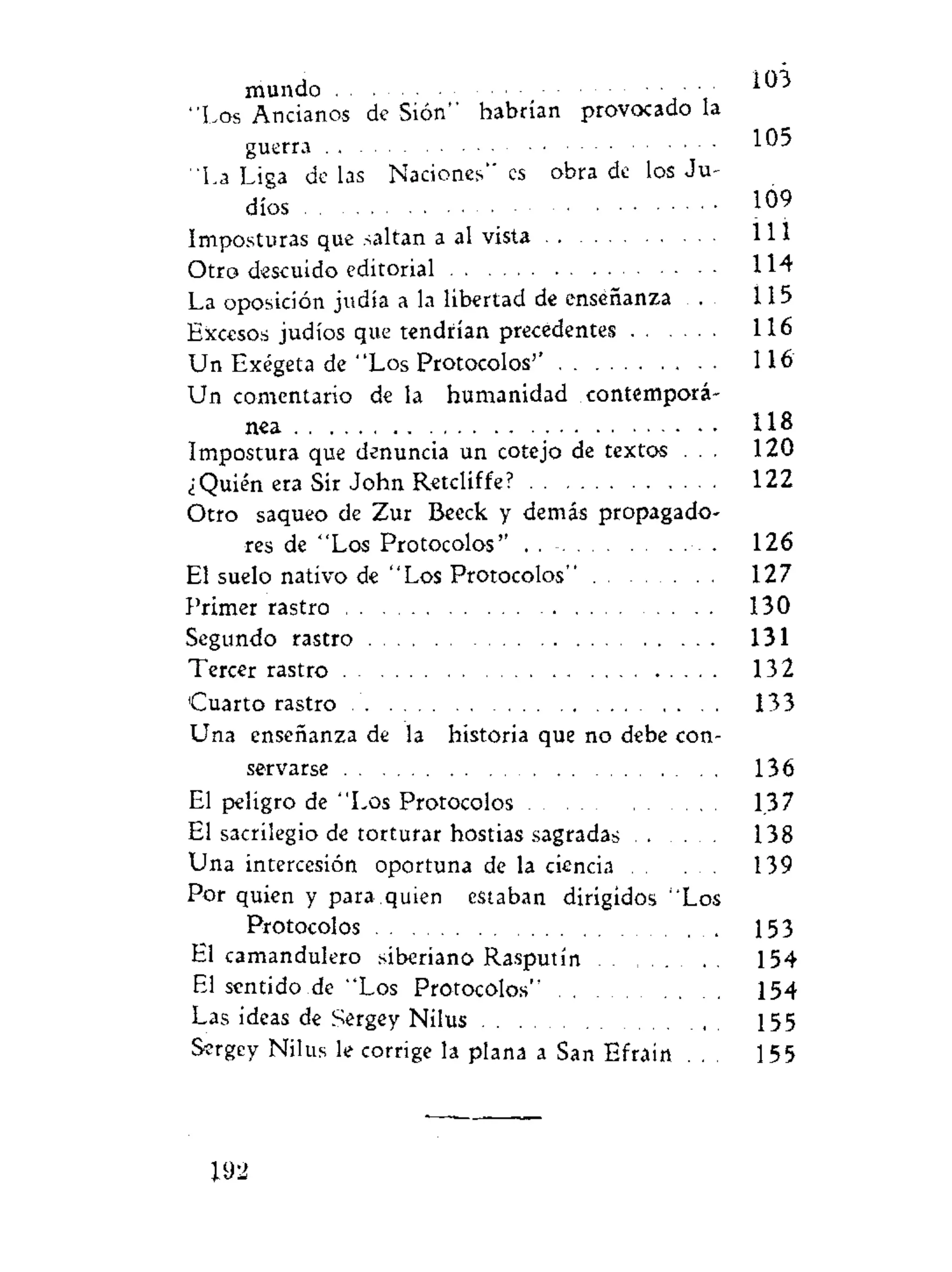 mundo • • • I U
"Los Ancianos de Sión" habrían provocado la
guerra 1^5
"La Liga de las Naciones" es obra de los Ju-
díos 109
Imposturas que saltan a al vista 111
Otro descuido editorial 114
La oposición judia a la libertad dé enseñanza 115
Excesos judíos que tendrían precedentes 116
Un Exégeta de "Los Protocolos'' 116
Un comentario de la humanidad contemporá-
nea 118
Impostura que denuncia un cotejo de textos . . . 120
¿Quién era Sir John Retcliffe? 122
Otro saqueo de Zur Beeck y demás propagado-
res de "Los Protocolos" . 126
El suelo nativo de "Los Protocolos" 127
Primer rastro 130
Segundo rastro 131
Tercer rastro 132
'Cuarto rastro 133
Una enseñanza de la historia que no debe con-
servarse 136
El peligro de "Los Protocolos 137
El sacrilegio de torturar hostias sagradas 138
Una intercesión oportuna de la ciencia 139
Por quien y para quien estaban dirigidos "Los
Protocolos . . 153
El camandulero siberiano Rasputín 154
El sentido de "Los Protocolos" 154
Las ideas de Sergey Nilus 155
Sergey Nilus le corrige la plana a San Efrain . . . 155
192
 