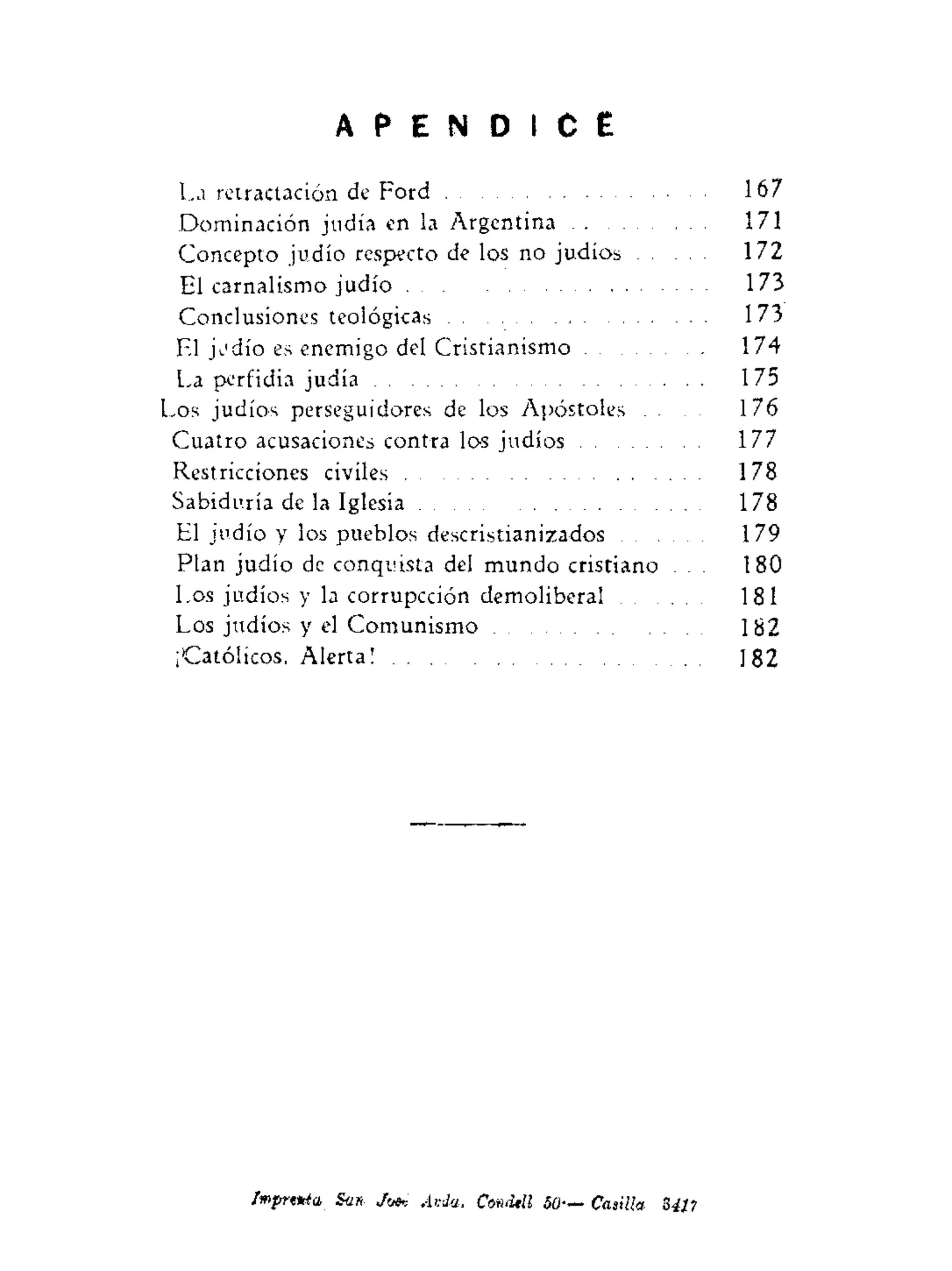 A P E N D I C E
La retractación de Ford 167
Dominación judía en la Argentina 171
Concepto judío respecto de los no judíos 172
El carnalismo judío 173
Conclusiones teológicas 173
El judío es enemigo del Cristianismo 174
La perfidia judía 175
Los judíos perseguidores de los Apóstoles . . . 176
Cuatro acusaciones contra los judíos 177
Restricciones civiles 178
Sabiduría de la Iglesia 178
El judío y los pueblos descristianizados 179
Plan judío de conquista del mundo cristiano . . . 180
Los judíos y la corrupcción demoliberal 181
Los judíos y el Comunismo 182
¡Católicos, Alerta! 182
Imprttda San Jot* Ai-da. Cmdtll 50— Casilla 3411
 