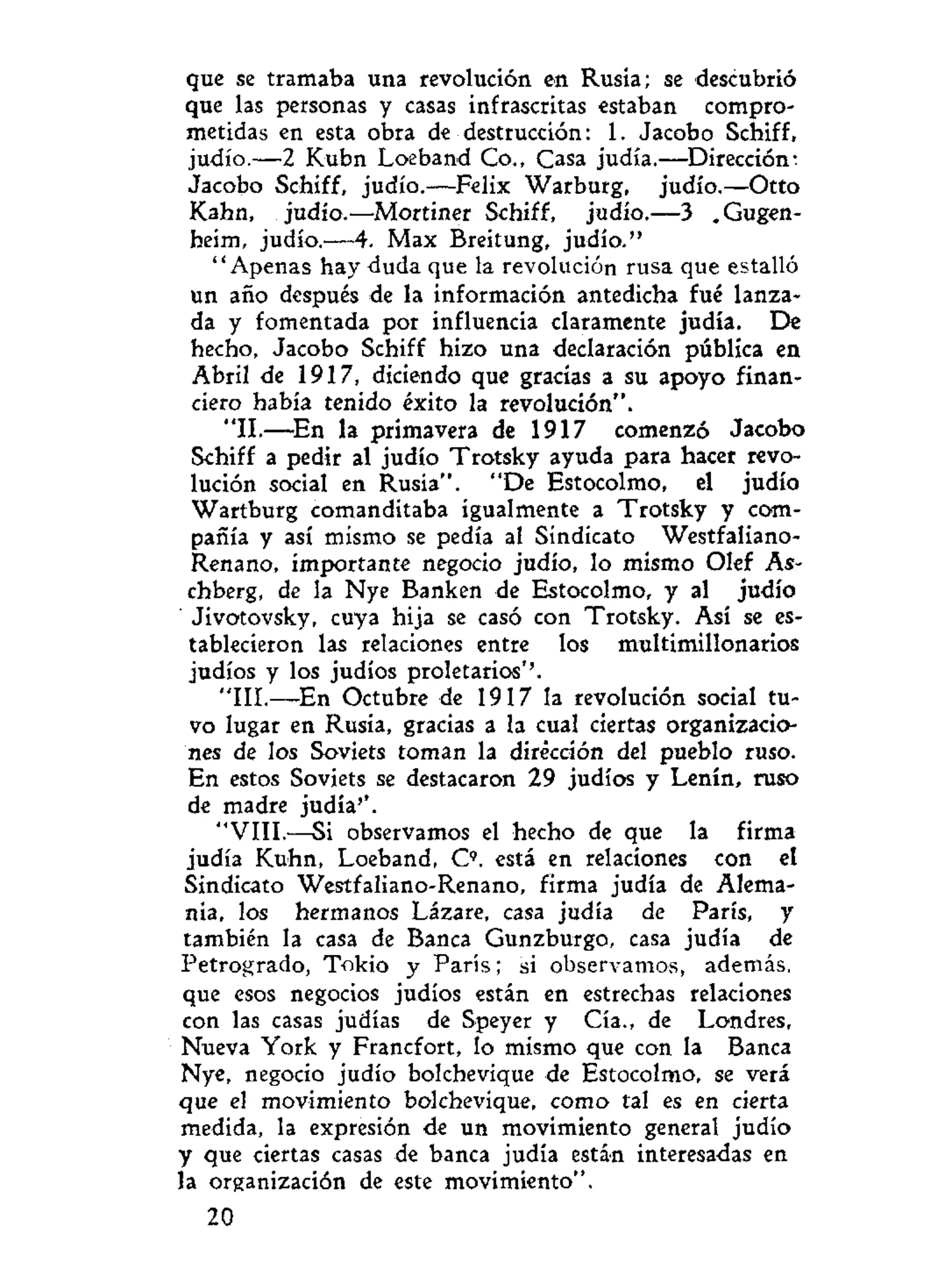 que se tramaba una revolución en Rusia; se descubrió
que las personas y casas infrascritas estaban compro-
metidas en esta obra de destrucción: 1. Jacobo Schiff,
judío.—2 Kubn Loeband Co., Casa judía.—Dirección;
Jacobo Schiff, judío.—Félix Warburg, judío.—Otto
Kahn, judío.—Mortiner Schiff, judío.—3 .Gugen-
heim, judío.—4. Max Breitung, judío."
"Apenas hay duda que la revolución rusa que estalló
un año después de la información antedicha fué lanza-
da y fomentada por influencia claramente judía. De
hecho, Jacobo Schiff hizo una declaración pública en
Abril de 1917, diciendo que gracias a su apoyo finan-
ciero había tenido éxito la revolución".
"II.—En la primavera de 1917 comenzó Jacobo
Schiff a pedir al judío Trotsky ayuda para hacer revo-
lución social en Rusia". "De Estocolmo, el judío
Wartburg comanditaba igualmente a Trotsky y com-
pañía y así mismo se pedía al Sindicato Westfaliano-
Renano, importante negocio judío, lo mismo Olef As-
chberg, de la Nye Banken de Estocolmo, y al judío
Jivotovsky, cuya hija se casó con Trotsky. Así se es-
tablecieron las relaciones entre los multimillonarios
judíos y los judíos proletarios''.
"III.—En Octubre de 1917 la revolución social tu-
vo lugar en Rusia, gracias a la cual ciertas organizacio-
nes de los Soviets toman la dirección del pueblo ruso.
En estos Soviets se destacaron 29 judíos y Lenín, ruso
de madre judía''.
"VIII.—Si observamos el hecho de que la firma
judía Kuhn, Loeband, O . está en relaciones con el
Sindicato Westfaliano-Renano, firma judía de Alema-
nia, los hermanos Lázare, casa judía de París, y
también la casa de Banca Gunzburgo, casa judía de
Petrogrado, Tokio y París; si observamos, además,
que esos negocios judíos están en estrechas relaciones
con las casas judías de Speyer y Cía., de Londres,
Nueva York y Francfort, lo mismo que con la Banca
Nye, negocio judío bolchevique de Estocolmo, se verá
que el movimiento bolchevique, como tal es en cierta
medida, la expresión de un movimiento general judío
y que ciertas casas de banca judía están interesadas en
la organización de este movimiento".
20
 