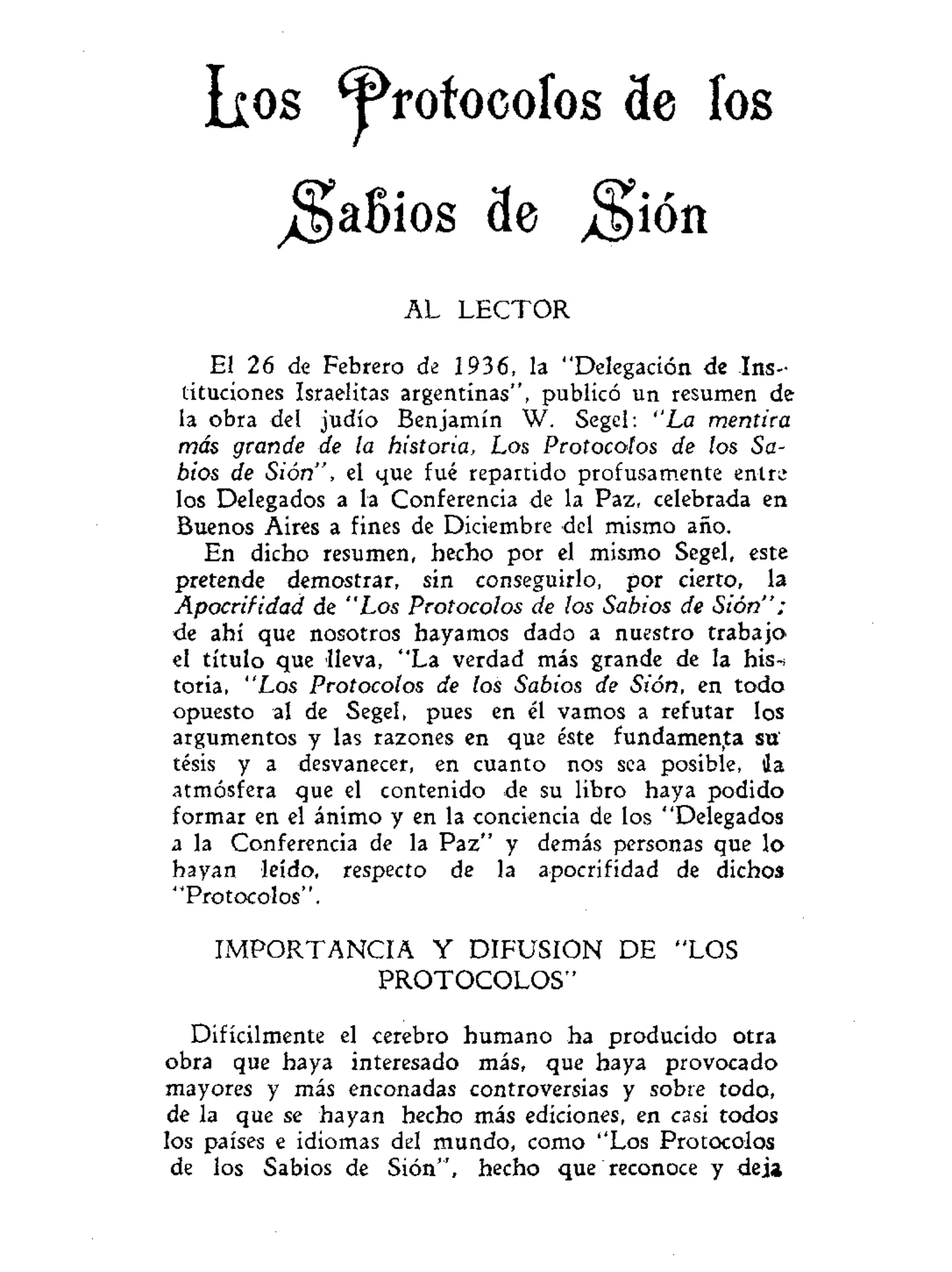 ^rofocoíos de íos
^aBios de ^ión
AL LECTOR
El 26 de Febrero de 1936, la "Delegación de Ins-
tituciones Israelitas argentinas", publicó un resumen de
la obra del judío Benjamín W. Segel: "La mentira
más grande de la historia, Los Protocolos de los Sa-
bios de Sión", el que fué repartido profusamente entre
los Delegados a la Conferencia de la Paz, celebrada en
Buenos Aires a fines de Diciembre del mismo año.
En dicho resumen, hecho por el mismo Segel, este
pretende demostrar, sin conseguirlo, por cierto, la
Apoccifidad de "Los Protocolos de los Sabios de Sión":
de ahí que nosotros hayamos dado a nuestro trabajo
el título que lleva, "La verdad más grande de la his-i
toria, "Los Protocolos de los Sabios de Sión, en todo
opuesto al de Segel, pues en él vamos a refutar los
argumentos y las razones en que éste fundamenta su'
tesis y a desvanecer, en cuanto nos sea posible, Ja
atmósfera que el contenido de su libro haya podido
formar en el ánimo y en la conciencia de los "Delegados
a la Conferencia de la Paz" y demás personas que lo
hayan leído, respecto de la apocrifidad de dichos
"Protocolos".
IMPORTANCIA Y DIFUSION DE "LOS
PROTOCOLOS"
Difícilmente el cerebro humano ha producido otra
obra que haya interesado más, que haya provocado
mayores y más enconadas controversias y sobre todo,
de la que se hayan hecho más ediciones, en casi todos
los países e idiomas del mundo, como "Los Protocolos
de los Sabios de Sión", hecho que reconoce y deja
Los
 