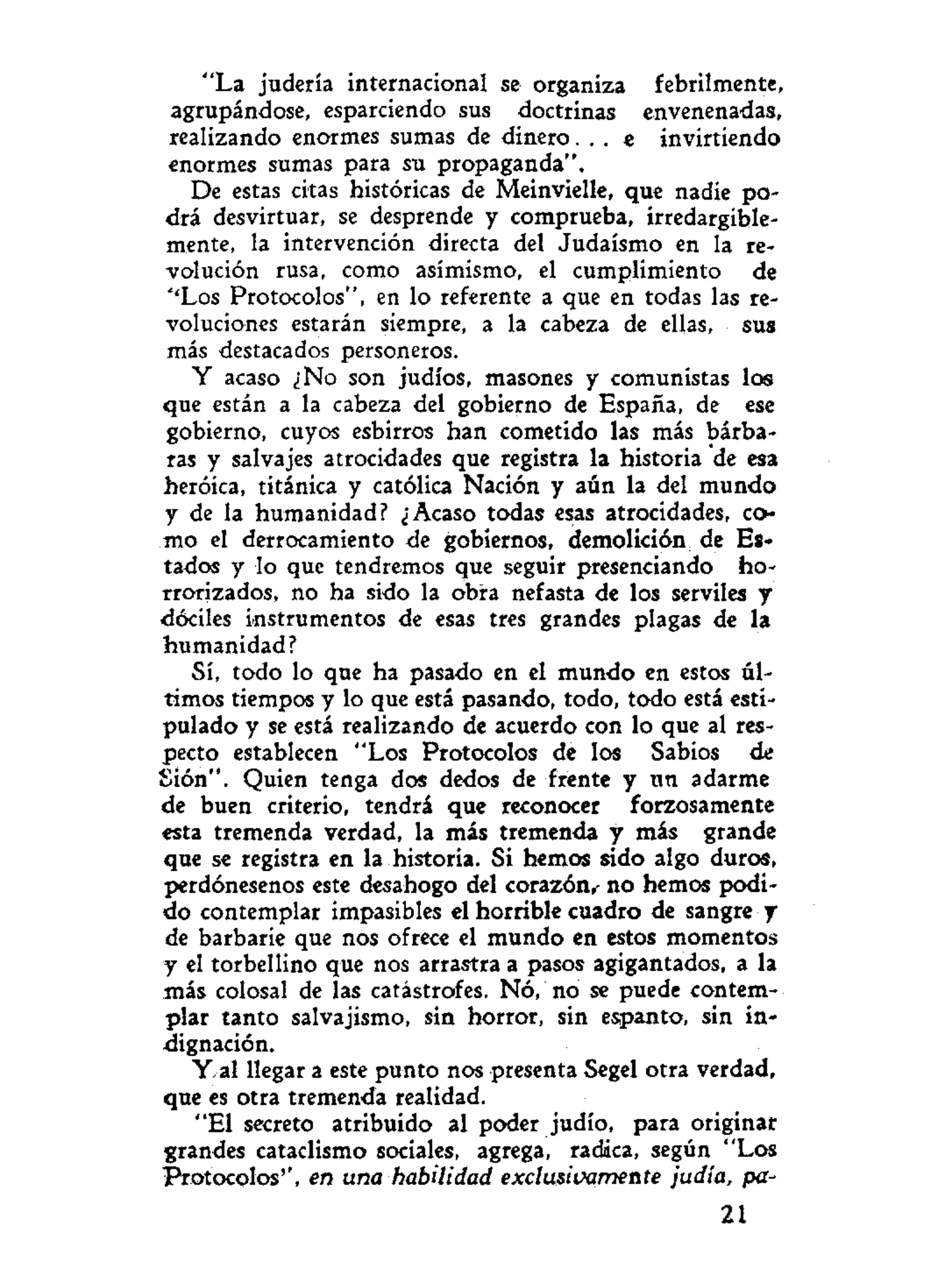 "La judería internacional se organiza febrilmente,
agrupándose, esparciendo sus doctrinas envenenadas,
realizando enormes sumas de dinero. . . e invirtiendo
enormes sumas para su propaganda".
De estas citas históricas de Meinvielle, que nadie po-
drá desvirtuar, se desprende y comprueba, irredargible-
mente, la intervención directa del Judaismo en la re-
volución rusa, como asimismo, el cumplimiento de
"'Los Protocolos", en lo referente a que en todas las re-
voluciones estarán siempre, a la cabeza de ellas, sus
más destacados personeros.
Y acaso ¿No son judíos, masones y comunistas los
que están a la cabeza del gobierno de España, de ese
gobierno, cuyos esbirros han cometido las más bárba-
ras y salvajes atrocidades que registra la historia de esa
heroica, titánica y católica Nación y aún la del mundo
y de la humanidad? ¿Acaso todas esas atrocidades, co-
mo el derrocamiento de gobiernos, demolición de Es-
tados y lo que tendremos que seguir presenciando ho-
rrorizados, no ha sido la obra nefasta de los serviles y
dóciles instrumentos de esas tres grandes plagas de la
humanidad?
Sí, todo lo que ha pasado en el mundo en estos úl-
timos tiempos y lo que está pasando, todo, todo está esti-
pulado y se está realizando de acuerdo con lo que al res-
pecto establecen "Los Protocolos de los Sabios de
Sión". Quien tenga dos dedos de frente y nn adarme
de buen criterio, tendrá que reconocer forzosamente
esta tremenda verdad, la más tremenda y más grande
que se registra en la historia. Si hemos sido algo duros,
perdónesenos este desahogo del corazón,- no hemos podi-
do contemplar impasibles el horrible cuadro de sangre y
de barbarie que nos ofrece el mundo en estos momentos
y el torbellino que nos arrastra a pasos agigantados, a la
más colosal de las catástrofes. Nó, no se puede contem-
plar tanto salvajismo, sin horror, sin espanto, sin in-
dignación.
Y al llegar a este punto nos presenta Segel otra verdad,
que es otra tremenda realidad.
"El secreto atribuido al poder judío, para originar
grandes cataclismo sociales, agrega, radica, según "Los
Protocolos'', en una habilidad exclusivamente judía, pa-
21
 