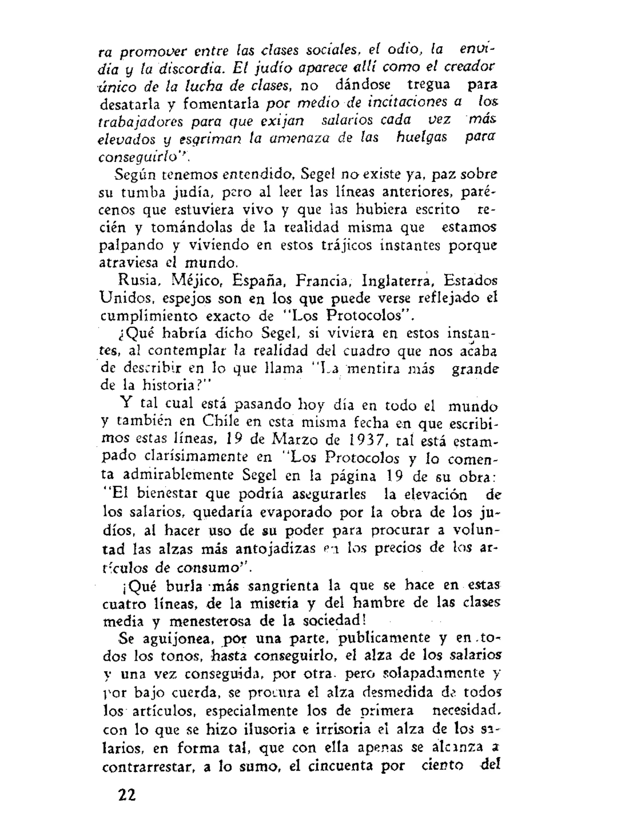 ra promover entre las clases sociales, el odio, la envi-
dia y la discordia. El judio aparece allí como el creador
único de la lucha de clases, no dándose tregua para
desatarla y fomentarla por medio de incitaciones a los
trabajadores para que exijan salarios cada vez más
elevados y esgriman ta amenaza de las huelgas para
conseguirlo''.
Según tenemos entendido, Segel no existe ya, paz sobre
su tumba judía, pero al leer las líneas anteriores, paré-
cenos que estuviera vivo y que las hubiera escrito re-
cién y tomándolas de la realidad misma que estamos
palpando y viviendo en estos trájicos instantes porque
atraviesa el mundo.
Rusia, Méjico, España, Francia, Inglaterra, Estados
Unidos, espejos son en los que puede verse reflejado el
cumplimiento exacto de "Los Protocolos".
¿Qué habría dicho Segel, si viviera en estos instan-
tes, al contemplar la realidad del cuadro que nos acaba
de describir en lo que llama "La mentira más grande
de la historiaí1
"
Y tal cual está pasando hoy día en todo el mundo
y también en Chile en esta misma fecha en que escribi-
mos estas líneas, 19 de Marzo de 1937, tai está estam-
pado clarísimamente en "Los Protocolos y lo comen-
ta admirablemente Segel en la página 19 de su obra:
"El bienestar que podría asegurarles la elevación de
los salarios, quedaría evaporado por la obra de los ju-
díos, al hacer uso de su poder para procurar a volun-
tad las alzas más antojadizas PT los precios de los ar-
t;
culos de consumo''.
¡Qué burla más sangrienta la que se hace en estas
cuatro líneas, de la miseria y del hambre de las clases
media y menesterosa de la sociedad!
Se aguijonea, por una parte, publicamente y en .to-
dos los tonos, hasta conseguirlo, el alza de los salarios
y una vez conseguida, por otra, pero solapadamente y
por bajo cuerda, se procura el alza desmedida de todos
los artículos, especialmente los de primera necesidad,
con lo que se hizo ilusoria e irrisoria el alza de los si-
larios, en forma tal, que con ella apenas se alcanza a
contrarrestar, a lo sumo, el cincuenta por ciento del
22
 